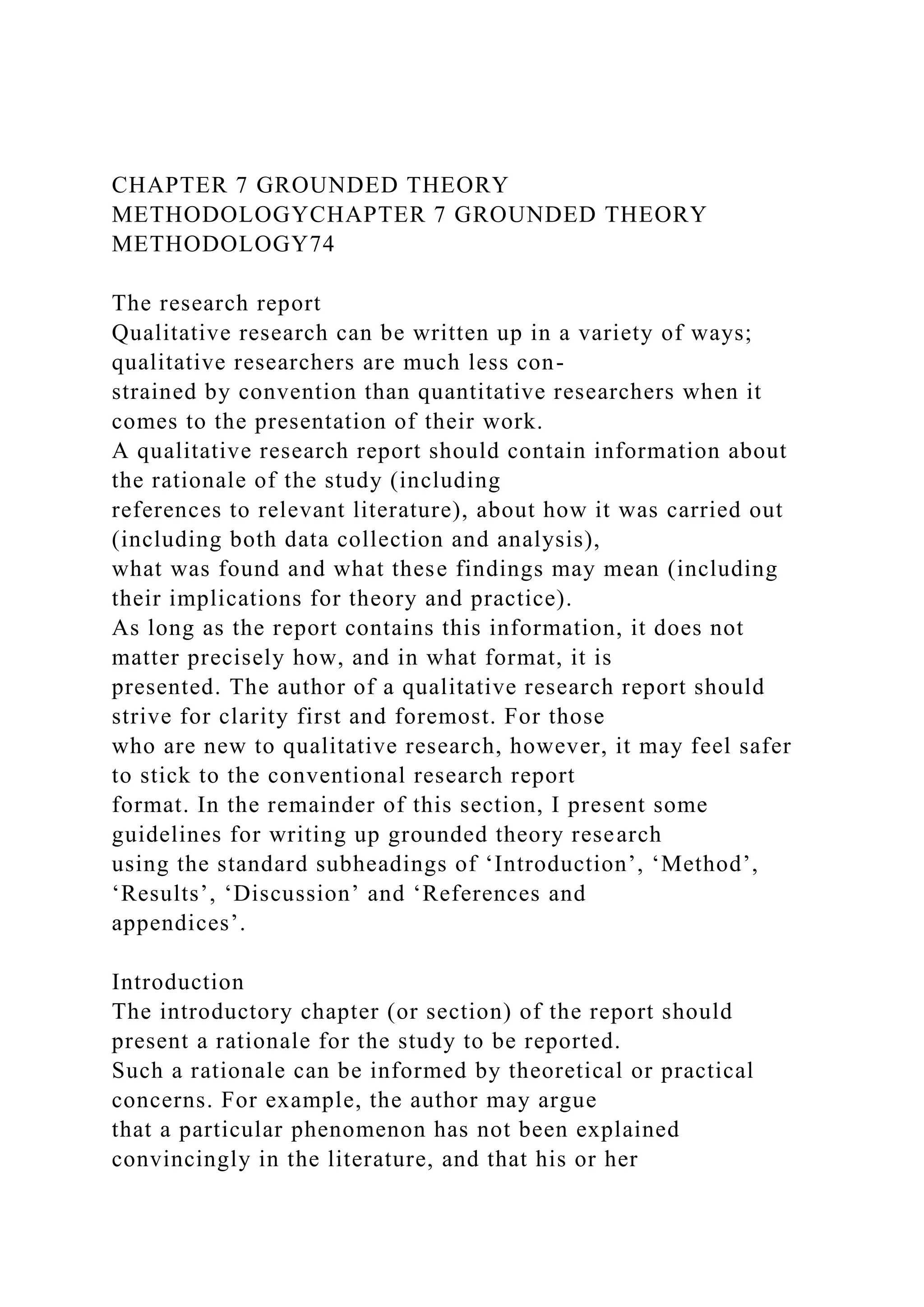 CHAPTER 7 GROUNDED THEORY
METHODOLOGYCHAPTER 7 GROUNDED THEORY
METHODOLOGY74
The research report
Qualitative research can be written up in a variety of ways;
qualitative researchers are much less con-
strained by convention than quantitative researchers when it
comes to the presentation of their work.
A qualitative research report should contain information about
the rationale of the study (including
references to relevant literature), about how it was carried out
(including both data collection and analysis),
what was found and what these findings may mean (including
their implications for theory and practice).
As long as the report contains this information, it does not
matter precisely how, and in what format, it is
presented. The author of a qualitative research report should
strive for clarity first and foremost. For those
who are new to qualitative research, however, it may feel safer
to stick to the conventional research report
format. In the remainder of this section, I present some
guidelines for writing up grounded theory research
using the standard subheadings of ‘Introduction’, ‘Method’,
‘Results’, ‘Discussion’ and ‘References and
appendices’.
Introduction
The introductory chapter (or section) of the report should
present a rationale for the study to be reported.
Such a rationale can be informed by theoretical or practical
concerns. For example, the author may argue
that a particular phenomenon has not been explained
convincingly in the literature, and that his or her
 