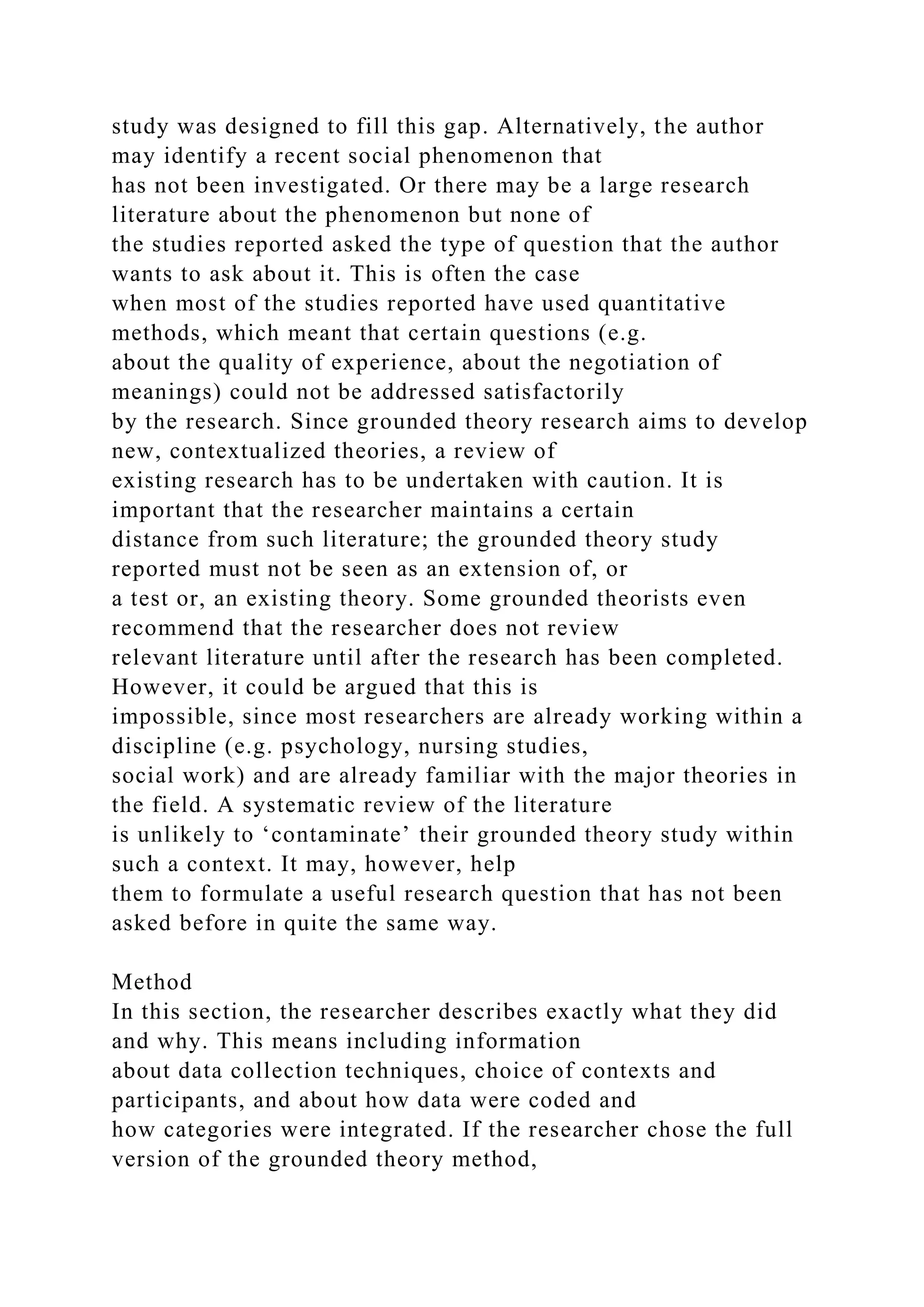 study was designed to fill this gap. Alternatively, the author
may identify a recent social phenomenon that
has not been investigated. Or there may be a large research
literature about the phenomenon but none of
the studies reported asked the type of question that the author
wants to ask about it. This is often the case
when most of the studies reported have used quantitative
methods, which meant that certain questions (e.g.
about the quality of experience, about the negotiation of
meanings) could not be addressed satisfactorily
by the research. Since grounded theory research aims to develop
new, contextualized theories, a review of
existing research has to be undertaken with caution. It is
important that the researcher maintains a certain
distance from such literature; the grounded theory study
reported must not be seen as an extension of, or
a test or, an existing theory. Some grounded theorists even
recommend that the researcher does not review
relevant literature until after the research has been completed.
However, it could be argued that this is
impossible, since most researchers are already working within a
discipline (e.g. psychology, nursing studies,
social work) and are already familiar with the major theories in
the field. A systematic review of the literature
is unlikely to ‘contaminate’ their grounded theory study within
such a context. It may, however, help
them to formulate a useful research question that has not been
asked before in quite the same way.
Method
In this section, the researcher describes exactly what they did
and why. This means including information
about data collection techniques, choice of contexts and
participants, and about how data were coded and
how categories were integrated. If the researcher chose the full
version of the grounded theory method,
 