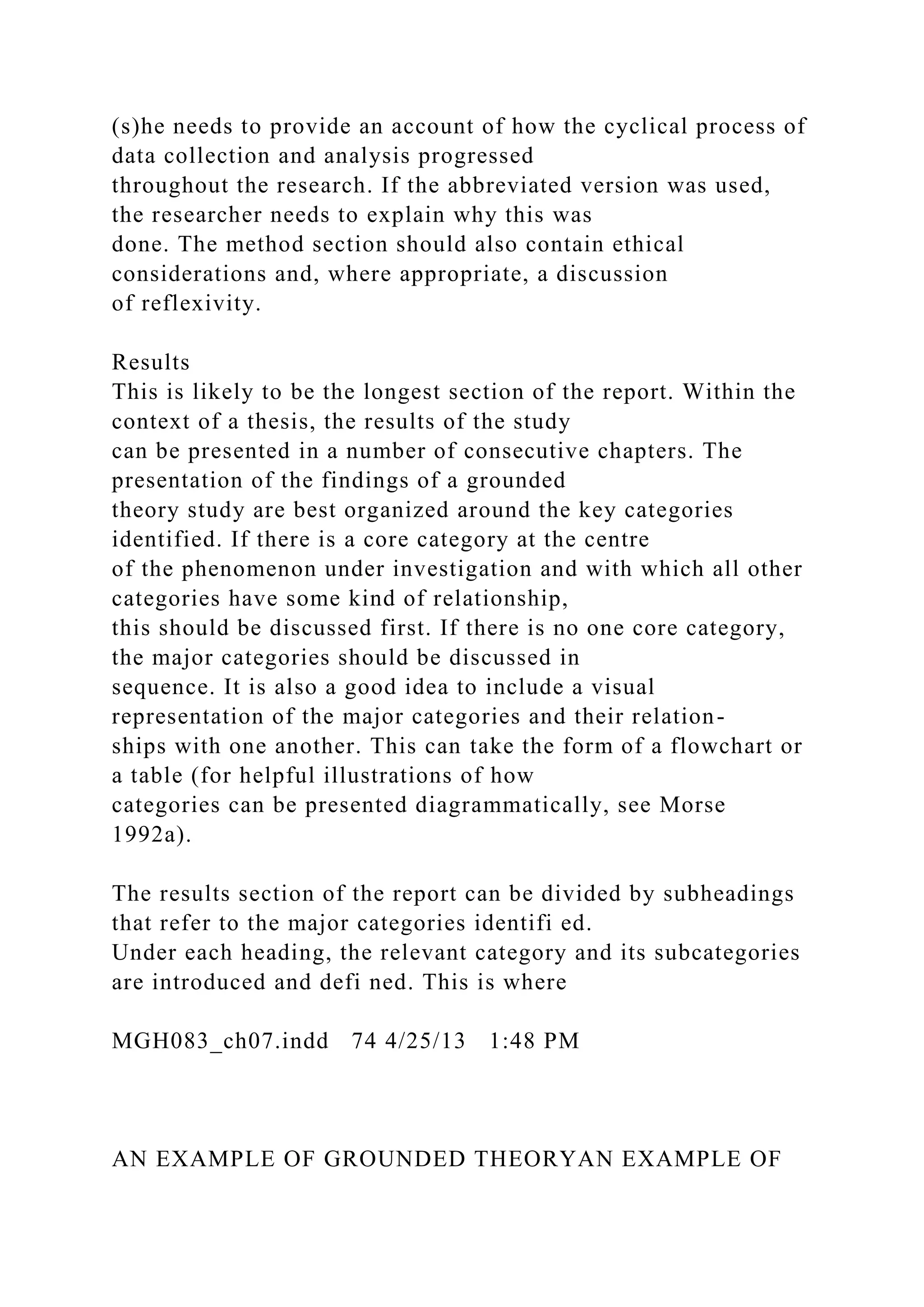 (s)he needs to provide an account of how the cyclical process of
data collection and analysis progressed
throughout the research. If the abbreviated version was used,
the researcher needs to explain why this was
done. The method section should also contain ethical
considerations and, where appropriate, a discussion
of reflexivity.
Results
This is likely to be the longest section of the report. Within the
context of a thesis, the results of the study
can be presented in a number of consecutive chapters. The
presentation of the findings of a grounded
theory study are best organized around the key categories
identified. If there is a core category at the centre
of the phenomenon under investigation and with which all other
categories have some kind of relationship,
this should be discussed first. If there is no one core category,
the major categories should be discussed in
sequence. It is also a good idea to include a visual
representation of the major categories and their relation-
ships with one another. This can take the form of a flowchart or
a table (for helpful illustrations of how
categories can be presented diagrammatically, see Morse
1992a).
The results section of the report can be divided by subheadings
that refer to the major categories identifi ed.
Under each heading, the relevant category and its subcategories
are introduced and defi ned. This is where
MGH083_ch07.indd 74 4/25/13 1:48 PM
AN EXAMPLE OF GROUNDED THEORYAN EXAMPLE OF
 