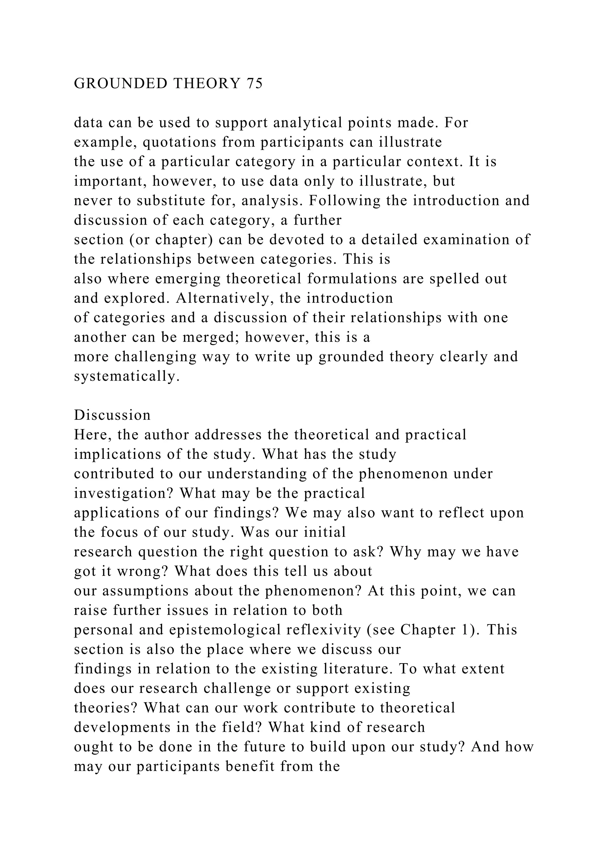 GROUNDED THEORY 75
data can be used to support analytical points made. For
example, quotations from participants can illustrate
the use of a particular category in a particular context. It is
important, however, to use data only to illustrate, but
never to substitute for, analysis. Following the introduction and
discussion of each category, a further
section (or chapter) can be devoted to a detailed examination of
the relationships between categories. This is
also where emerging theoretical formulations are spelled out
and explored. Alternatively, the introduction
of categories and a discussion of their relationships with one
another can be merged; however, this is a
more challenging way to write up grounded theory clearly and
systematically.
Discussion
Here, the author addresses the theoretical and practical
implications of the study. What has the study
contributed to our understanding of the phenomenon under
investigation? What may be the practical
applications of our findings? We may also want to reflect upon
the focus of our study. Was our initial
research question the right question to ask? Why may we have
got it wrong? What does this tell us about
our assumptions about the phenomenon? At this point, we can
raise further issues in relation to both
personal and epistemological reflexivity (see Chapter 1). This
section is also the place where we discuss our
findings in relation to the existing literature. To what extent
does our research challenge or support existing
theories? What can our work contribute to theoretical
developments in the field? What kind of research
ought to be done in the future to build upon our study? And how
may our participants benefit from the
 