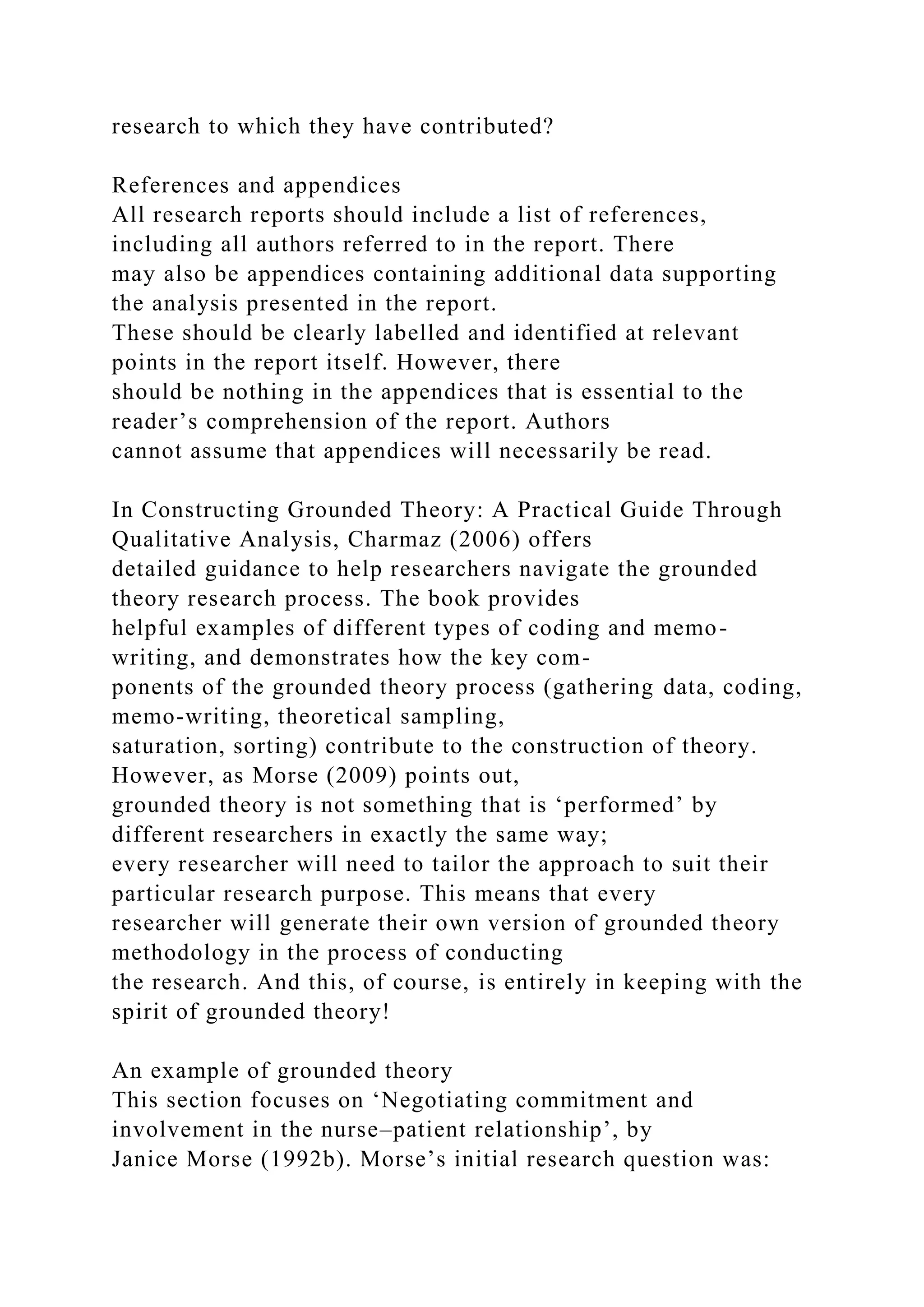 research to which they have contributed?
References and appendices
All research reports should include a list of references,
including all authors referred to in the report. There
may also be appendices containing additional data supporting
the analysis presented in the report.
These should be clearly labelled and identified at relevant
points in the report itself. However, there
should be nothing in the appendices that is essential to the
reader’s comprehension of the report. Authors
cannot assume that appendices will necessarily be read.
In Constructing Grounded Theory: A Practical Guide Through
Qualitative Analysis, Charmaz (2006) offers
detailed guidance to help researchers navigate the grounded
theory research process. The book provides
helpful examples of different types of coding and memo-
writing, and demonstrates how the key com-
ponents of the grounded theory process (gathering data, coding,
memo-writing, theoretical sampling,
saturation, sorting) contribute to the construction of theory.
However, as Morse (2009) points out,
grounded theory is not something that is ‘performed’ by
different researchers in exactly the same way;
every researcher will need to tailor the approach to suit their
particular research purpose. This means that every
researcher will generate their own version of grounded theory
methodology in the process of conducting
the research. And this, of course, is entirely in keeping with the
spirit of grounded theory!
An example of grounded theory
This section focuses on ‘Negotiating commitment and
involvement in the nurse–patient relationship’, by
Janice Morse (1992b). Morse’s initial research question was:
 
