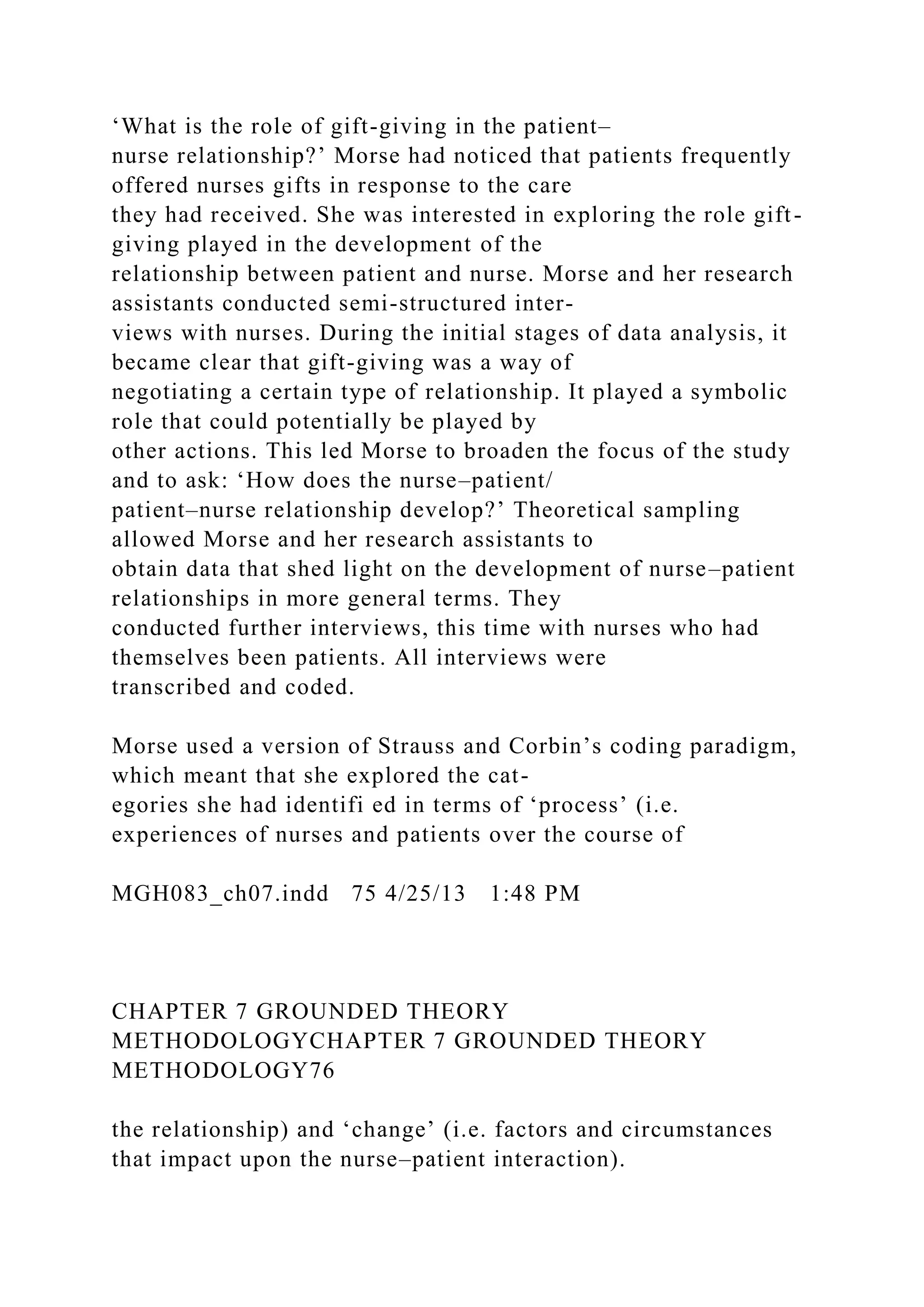 ‘What is the role of gift-giving in the patient–
nurse relationship?’ Morse had noticed that patients frequently
offered nurses gifts in response to the care
they had received. She was interested in exploring the role gift-
giving played in the development of the
relationship between patient and nurse. Morse and her research
assistants conducted semi-structured inter-
views with nurses. During the initial stages of data analysis, it
became clear that gift-giving was a way of
negotiating a certain type of relationship. It played a symbolic
role that could potentially be played by
other actions. This led Morse to broaden the focus of the study
and to ask: ‘How does the nurse–patient/
patient–nurse relationship develop?’ Theoretical sampling
allowed Morse and her research assistants to
obtain data that shed light on the development of nurse–patient
relationships in more general terms. They
conducted further interviews, this time with nurses who had
themselves been patients. All interviews were
transcribed and coded.
Morse used a version of Strauss and Corbin’s coding paradigm,
which meant that she explored the cat-
egories she had identifi ed in terms of ‘process’ (i.e.
experiences of nurses and patients over the course of
MGH083_ch07.indd 75 4/25/13 1:48 PM
CHAPTER 7 GROUNDED THEORY
METHODOLOGYCHAPTER 7 GROUNDED THEORY
METHODOLOGY76
the relationship) and ‘change’ (i.e. factors and circumstances
that impact upon the nurse–patient interaction).
 