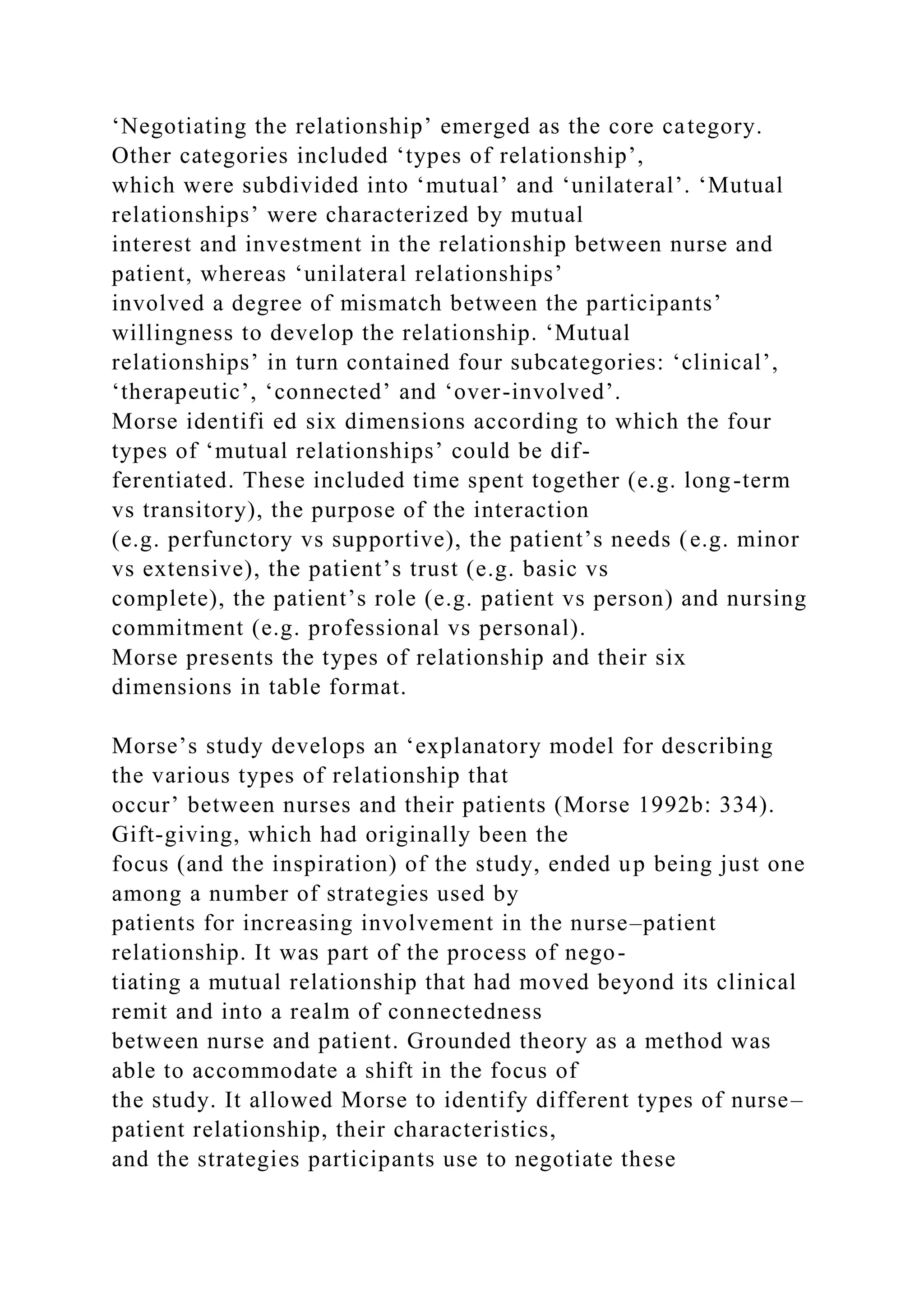 ‘Negotiating the relationship’ emerged as the core category.
Other categories included ‘types of relationship’,
which were subdivided into ‘mutual’ and ‘unilateral’. ‘Mutual
relationships’ were characterized by mutual
interest and investment in the relationship between nurse and
patient, whereas ‘unilateral relationships’
involved a degree of mismatch between the participants’
willingness to develop the relationship. ‘Mutual
relationships’ in turn contained four subcategories: ‘clinical’,
‘therapeutic’, ‘connected’ and ‘over-involved’.
Morse identifi ed six dimensions according to which the four
types of ‘mutual relationships’ could be dif-
ferentiated. These included time spent together (e.g. long-term
vs transitory), the purpose of the interaction
(e.g. perfunctory vs supportive), the patient’s needs (e.g. minor
vs extensive), the patient’s trust (e.g. basic vs
complete), the patient’s role (e.g. patient vs person) and nursing
commitment (e.g. professional vs personal).
Morse presents the types of relationship and their six
dimensions in table format.
Morse’s study develops an ‘explanatory model for describing
the various types of relationship that
occur’ between nurses and their patients (Morse 1992b: 334).
Gift-giving, which had originally been the
focus (and the inspiration) of the study, ended up being just one
among a number of strategies used by
patients for increasing involvement in the nurse–patient
relationship. It was part of the process of nego-
tiating a mutual relationship that had moved beyond its clinical
remit and into a realm of connectedness
between nurse and patient. Grounded theory as a method was
able to accommodate a shift in the focus of
the study. It allowed Morse to identify different types of nurse–
patient relationship, their characteristics,
and the strategies participants use to negotiate these
 
