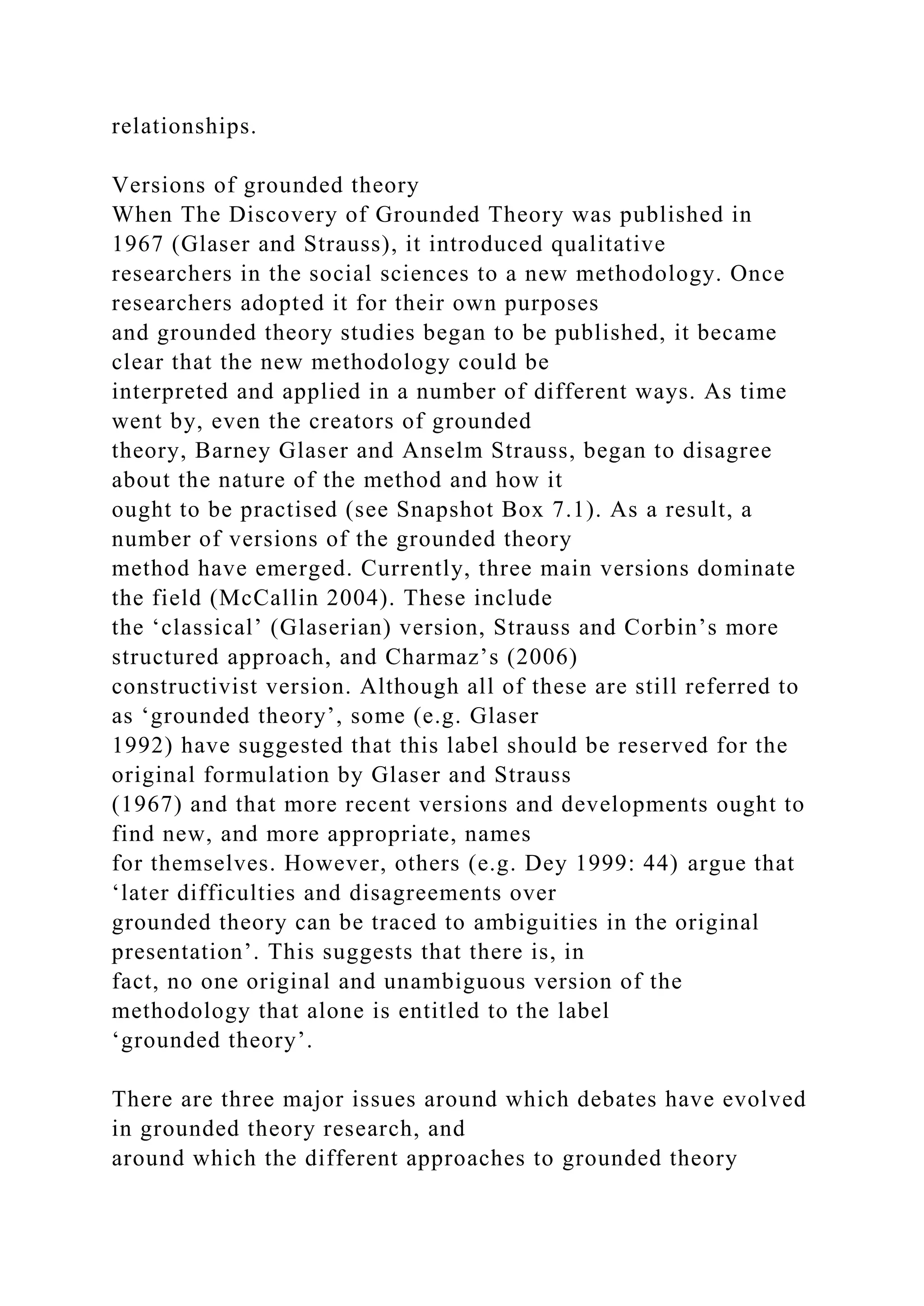 relationships.
Versions of grounded theory
When The Discovery of Grounded Theory was published in
1967 (Glaser and Strauss), it introduced qualitative
researchers in the social sciences to a new methodology. Once
researchers adopted it for their own purposes
and grounded theory studies began to be published, it became
clear that the new methodology could be
interpreted and applied in a number of different ways. As time
went by, even the creators of grounded
theory, Barney Glaser and Anselm Strauss, began to disagree
about the nature of the method and how it
ought to be practised (see Snapshot Box 7.1). As a result, a
number of versions of the grounded theory
method have emerged. Currently, three main versions dominate
the field (McCallin 2004). These include
the ‘classical’ (Glaserian) version, Strauss and Corbin’s more
structured approach, and Charmaz’s (2006)
constructivist version. Although all of these are still referred to
as ‘grounded theory’, some (e.g. Glaser
1992) have suggested that this label should be reserved for the
original formulation by Glaser and Strauss
(1967) and that more recent versions and developments ought to
find new, and more appropriate, names
for themselves. However, others (e.g. Dey 1999: 44) argue that
‘later difficulties and disagreements over
grounded theory can be traced to ambiguities in the original
presentation’. This suggests that there is, in
fact, no one original and unambiguous version of the
methodology that alone is entitled to the label
‘grounded theory’.
There are three major issues around which debates have evolved
in grounded theory research, and
around which the different approaches to grounded theory
 