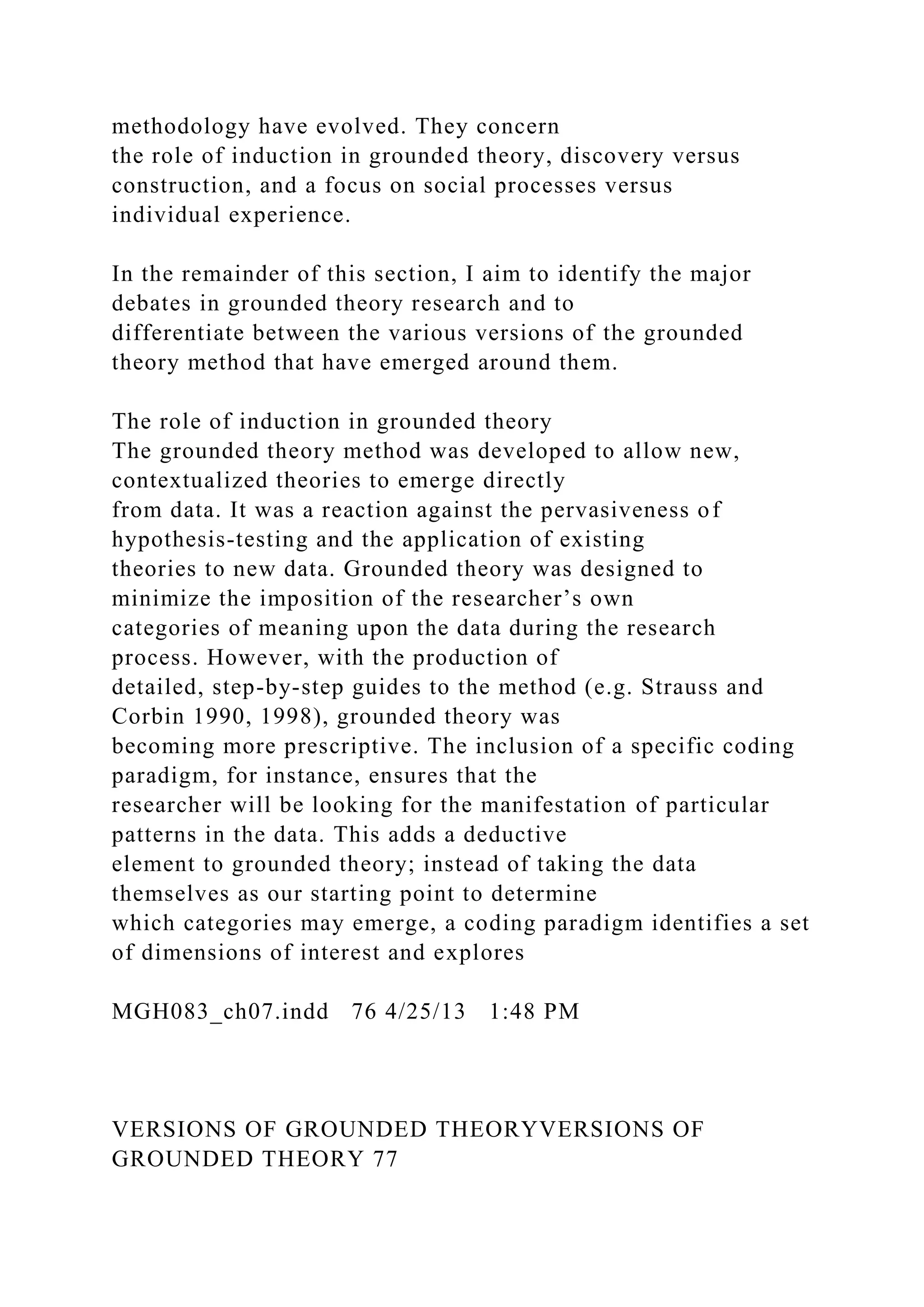 methodology have evolved. They concern
the role of induction in grounded theory, discovery versus
construction, and a focus on social processes versus
individual experience.
In the remainder of this section, I aim to identify the major
debates in grounded theory research and to
differentiate between the various versions of the grounded
theory method that have emerged around them.
The role of induction in grounded theory
The grounded theory method was developed to allow new,
contextualized theories to emerge directly
from data. It was a reaction against the pervasiveness of
hypothesis-testing and the application of existing
theories to new data. Grounded theory was designed to
minimize the imposition of the researcher’s own
categories of meaning upon the data during the research
process. However, with the production of
detailed, step-by-step guides to the method (e.g. Strauss and
Corbin 1990, 1998), grounded theory was
becoming more prescriptive. The inclusion of a specific coding
paradigm, for instance, ensures that the
researcher will be looking for the manifestation of particular
patterns in the data. This adds a deductive
element to grounded theory; instead of taking the data
themselves as our starting point to determine
which categories may emerge, a coding paradigm identifies a set
of dimensions of interest and explores
MGH083_ch07.indd 76 4/25/13 1:48 PM
VERSIONS OF GROUNDED THEORYVERSIONS OF
GROUNDED THEORY 77
 