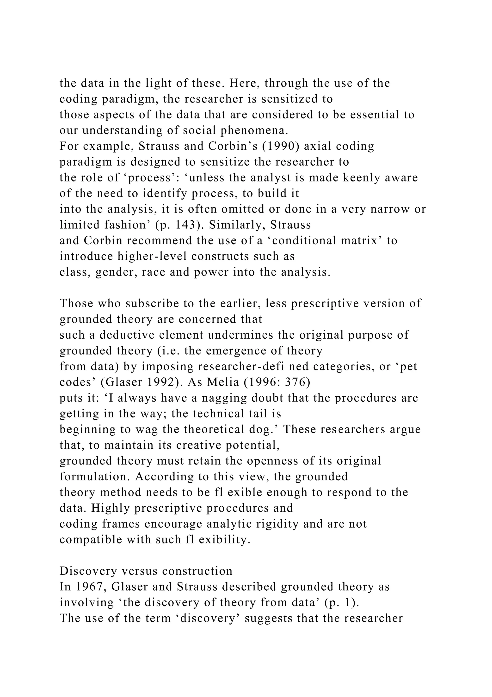 the data in the light of these. Here, through the use of the
coding paradigm, the researcher is sensitized to
those aspects of the data that are considered to be essential to
our understanding of social phenomena.
For example, Strauss and Corbin’s (1990) axial coding
paradigm is designed to sensitize the researcher to
the role of ‘process’: ‘unless the analyst is made keenly aware
of the need to identify process, to build it
into the analysis, it is often omitted or done in a very narrow or
limited fashion’ (p. 143). Similarly, Strauss
and Corbin recommend the use of a ‘conditional matrix’ to
introduce higher-level constructs such as
class, gender, race and power into the analysis.
Those who subscribe to the earlier, less prescriptive version of
grounded theory are concerned that
such a deductive element undermines the original purpose of
grounded theory (i.e. the emergence of theory
from data) by imposing researcher-defi ned categories, or ‘pet
codes’ (Glaser 1992). As Melia (1996: 376)
puts it: ‘I always have a nagging doubt that the procedures are
getting in the way; the technical tail is
beginning to wag the theoretical dog.’ These researchers argue
that, to maintain its creative potential,
grounded theory must retain the openness of its original
formulation. According to this view, the grounded
theory method needs to be fl exible enough to respond to the
data. Highly prescriptive procedures and
coding frames encourage analytic rigidity and are not
compatible with such fl exibility.
Discovery versus construction
In 1967, Glaser and Strauss described grounded theory as
involving ‘the discovery of theory from data’ (p. 1).
The use of the term ‘discovery’ suggests that the researcher
 