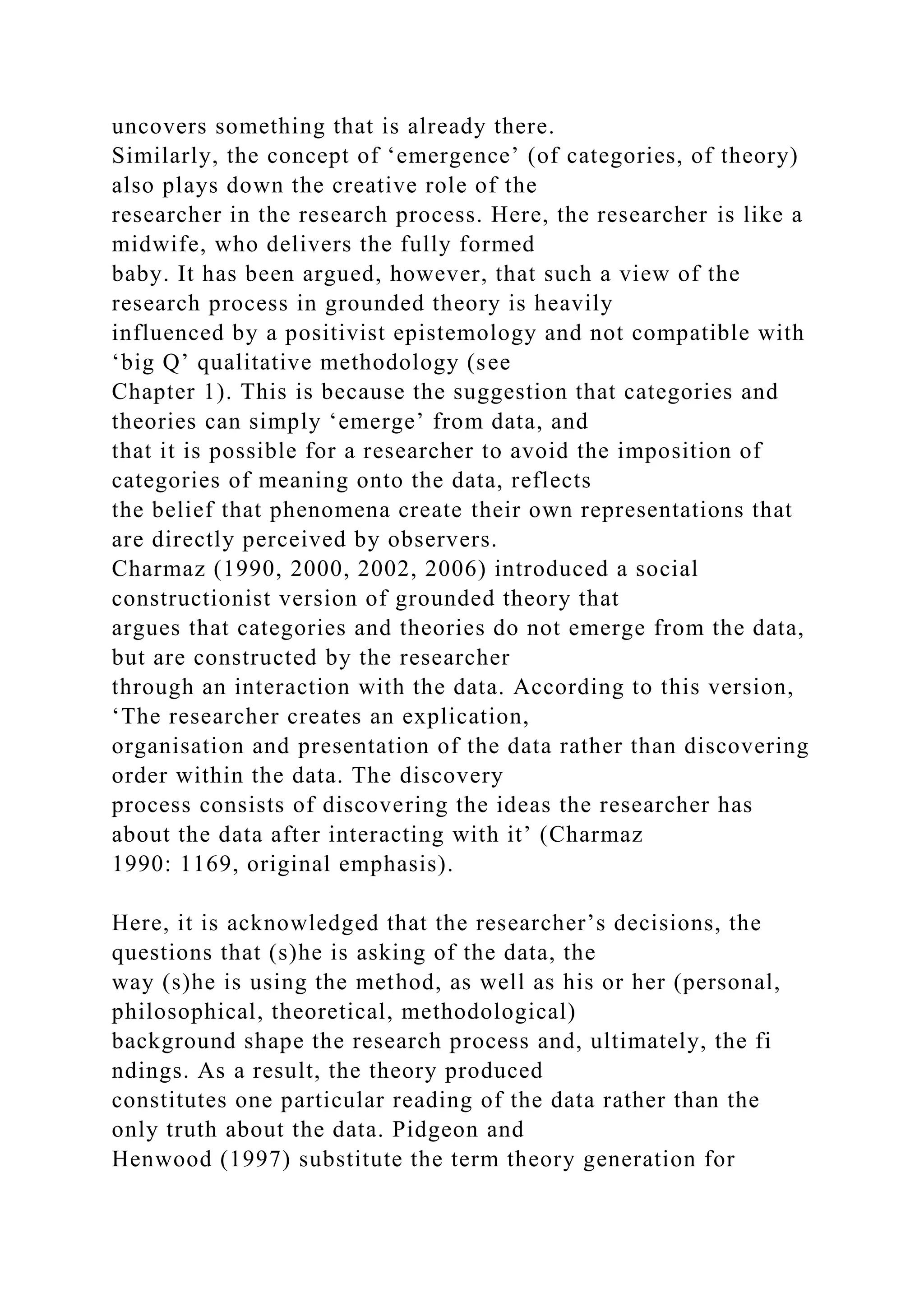 uncovers something that is already there.
Similarly, the concept of ‘emergence’ (of categories, of theory)
also plays down the creative role of the
researcher in the research process. Here, the researcher is like a
midwife, who delivers the fully formed
baby. It has been argued, however, that such a view of the
research process in grounded theory is heavily
influenced by a positivist epistemology and not compatible with
‘big Q’ qualitative methodology (see
Chapter 1). This is because the suggestion that categories and
theories can simply ‘emerge’ from data, and
that it is possible for a researcher to avoid the imposition of
categories of meaning onto the data, reflects
the belief that phenomena create their own representations that
are directly perceived by observers.
Charmaz (1990, 2000, 2002, 2006) introduced a social
constructionist version of grounded theory that
argues that categories and theories do not emerge from the data,
but are constructed by the researcher
through an interaction with the data. According to this version,
‘The researcher creates an explication,
organisation and presentation of the data rather than discovering
order within the data. The discovery
process consists of discovering the ideas the researcher has
about the data after interacting with it’ (Charmaz
1990: 1169, original emphasis).
Here, it is acknowledged that the researcher’s decisions, the
questions that (s)he is asking of the data, the
way (s)he is using the method, as well as his or her (personal,
philosophical, theoretical, methodological)
background shape the research process and, ultimately, the fi
ndings. As a result, the theory produced
constitutes one particular reading of the data rather than the
only truth about the data. Pidgeon and
Henwood (1997) substitute the term theory generation for
 
