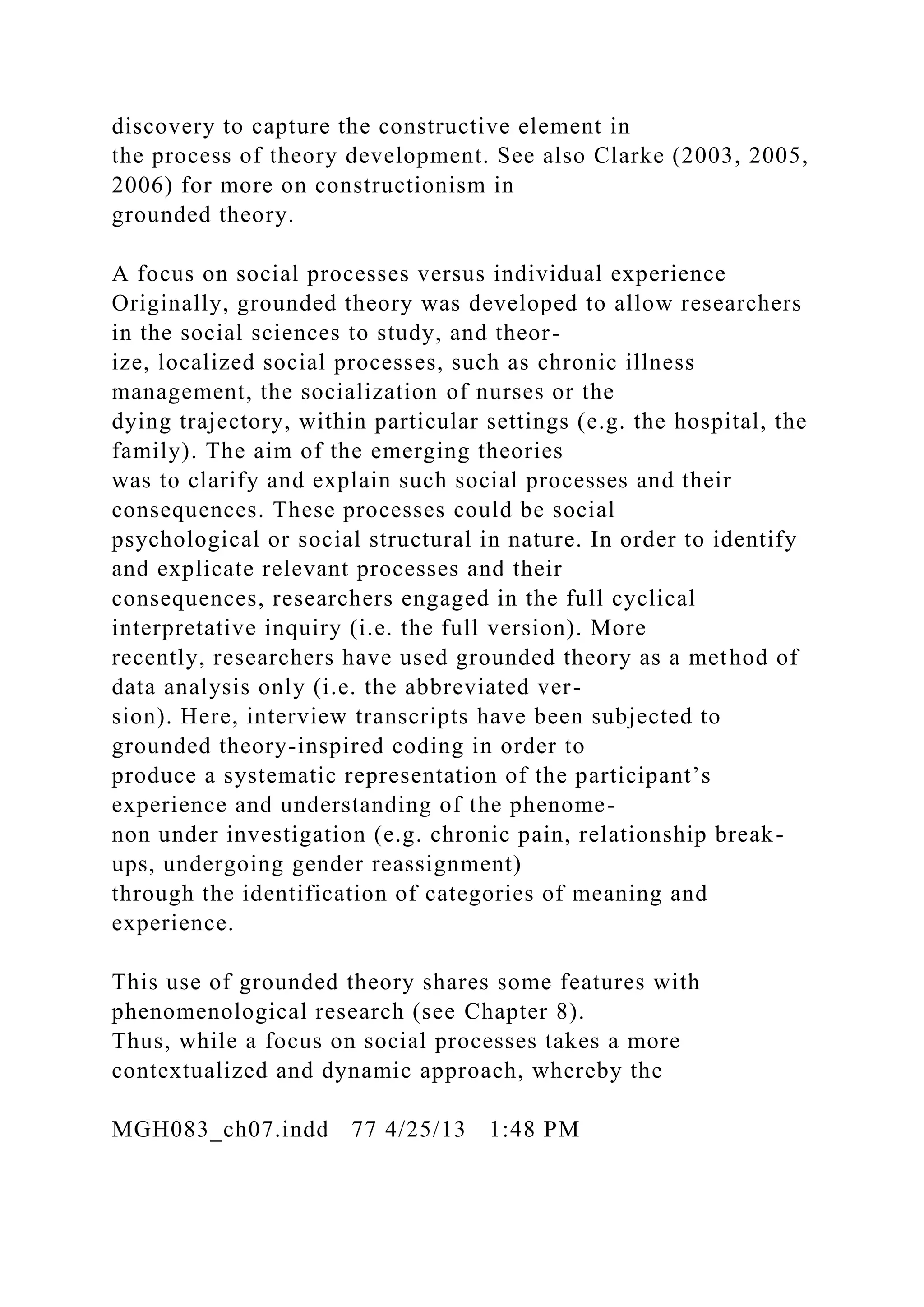 discovery to capture the constructive element in
the process of theory development. See also Clarke (2003, 2005,
2006) for more on constructionism in
grounded theory.
A focus on social processes versus individual experience
Originally, grounded theory was developed to allow researchers
in the social sciences to study, and theor-
ize, localized social processes, such as chronic illness
management, the socialization of nurses or the
dying trajectory, within particular settings (e.g. the hospital, the
family). The aim of the emerging theories
was to clarify and explain such social processes and their
consequences. These processes could be social
psychological or social structural in nature. In order to identify
and explicate relevant processes and their
consequences, researchers engaged in the full cyclical
interpretative inquiry (i.e. the full version). More
recently, researchers have used grounded theory as a method of
data analysis only (i.e. the abbreviated ver-
sion). Here, interview transcripts have been subjected to
grounded theory-inspired coding in order to
produce a systematic representation of the participant’s
experience and understanding of the phenome-
non under investigation (e.g. chronic pain, relationship break-
ups, undergoing gender reassignment)
through the identification of categories of meaning and
experience.
This use of grounded theory shares some features with
phenomenological research (see Chapter 8).
Thus, while a focus on social processes takes a more
contextualized and dynamic approach, whereby the
MGH083_ch07.indd 77 4/25/13 1:48 PM
 