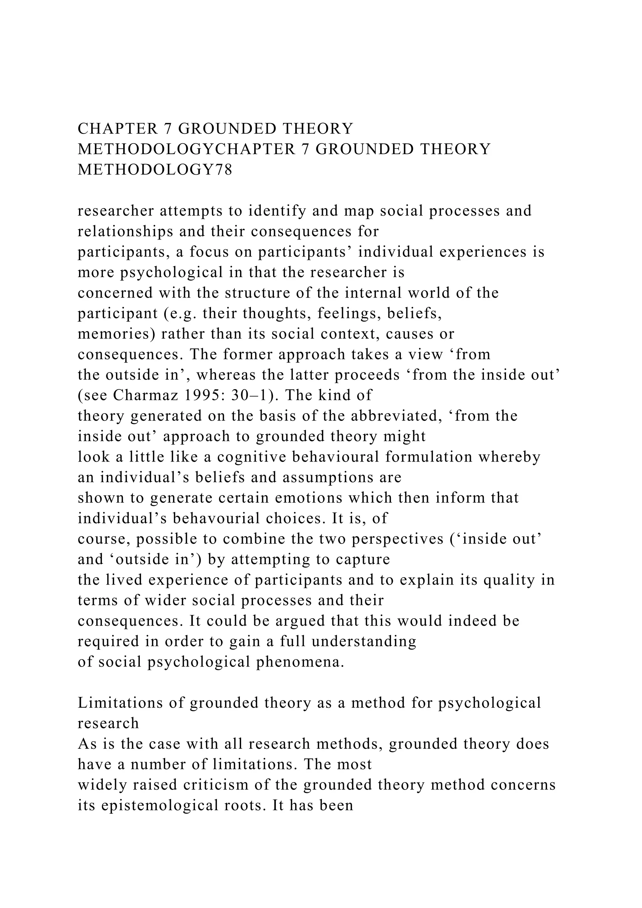 CHAPTER 7 GROUNDED THEORY
METHODOLOGYCHAPTER 7 GROUNDED THEORY
METHODOLOGY78
researcher attempts to identify and map social processes and
relationships and their consequences for
participants, a focus on participants’ individual experiences is
more psychological in that the researcher is
concerned with the structure of the internal world of the
participant (e.g. their thoughts, feelings, beliefs,
memories) rather than its social context, causes or
consequences. The former approach takes a view ‘from
the outside in’, whereas the latter proceeds ‘from the inside out’
(see Charmaz 1995: 30–1). The kind of
theory generated on the basis of the abbreviated, ‘from the
inside out’ approach to grounded theory might
look a little like a cognitive behavioural formulation whereby
an individual’s beliefs and assumptions are
shown to generate certain emotions which then inform that
individual’s behavourial choices. It is, of
course, possible to combine the two perspectives (‘inside out’
and ‘outside in’) by attempting to capture
the lived experience of participants and to explain its quality in
terms of wider social processes and their
consequences. It could be argued that this would indeed be
required in order to gain a full understanding
of social psychological phenomena.
Limitations of grounded theory as a method for psychological
research
As is the case with all research methods, grounded theory does
have a number of limitations. The most
widely raised criticism of the grounded theory method concerns
its epistemological roots. It has been
 