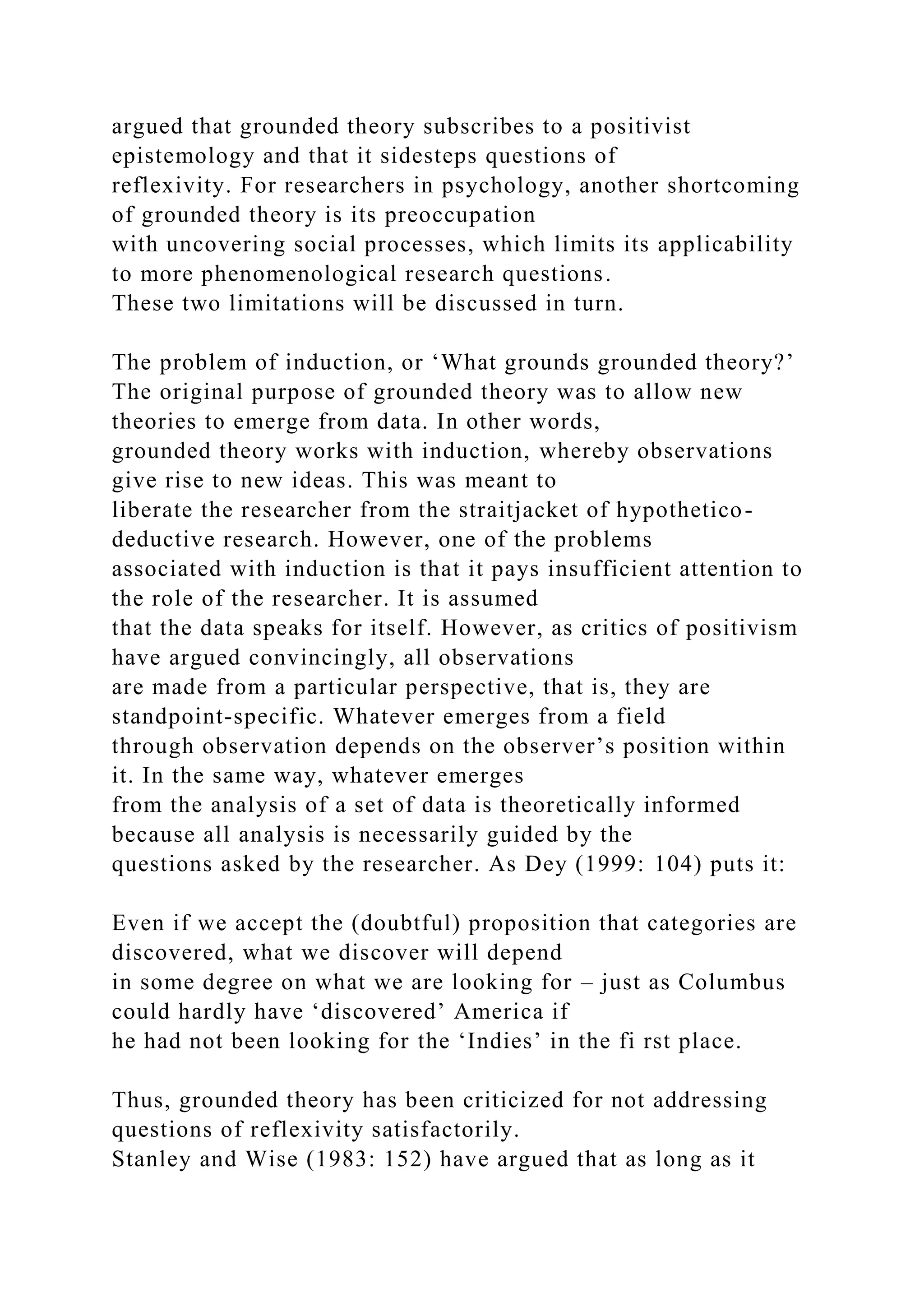 argued that grounded theory subscribes to a positivist
epistemology and that it sidesteps questions of
reflexivity. For researchers in psychology, another shortcoming
of grounded theory is its preoccupation
with uncovering social processes, which limits its applicability
to more phenomenological research questions.
These two limitations will be discussed in turn.
The problem of induction, or ‘What grounds grounded theory?’
The original purpose of grounded theory was to allow new
theories to emerge from data. In other words,
grounded theory works with induction, whereby observations
give rise to new ideas. This was meant to
liberate the researcher from the straitjacket of hypothetico-
deductive research. However, one of the problems
associated with induction is that it pays insufficient attention to
the role of the researcher. It is assumed
that the data speaks for itself. However, as critics of positivism
have argued convincingly, all observations
are made from a particular perspective, that is, they are
standpoint-specific. Whatever emerges from a field
through observation depends on the observer’s position within
it. In the same way, whatever emerges
from the analysis of a set of data is theoretically informed
because all analysis is necessarily guided by the
questions asked by the researcher. As Dey (1999: 104) puts it:
Even if we accept the (doubtful) proposition that categories are
discovered, what we discover will depend
in some degree on what we are looking for – just as Columbus
could hardly have ‘discovered’ America if
he had not been looking for the ‘Indies’ in the fi rst place.
Thus, grounded theory has been criticized for not addressing
questions of reflexivity satisfactorily.
Stanley and Wise (1983: 152) have argued that as long as it
 