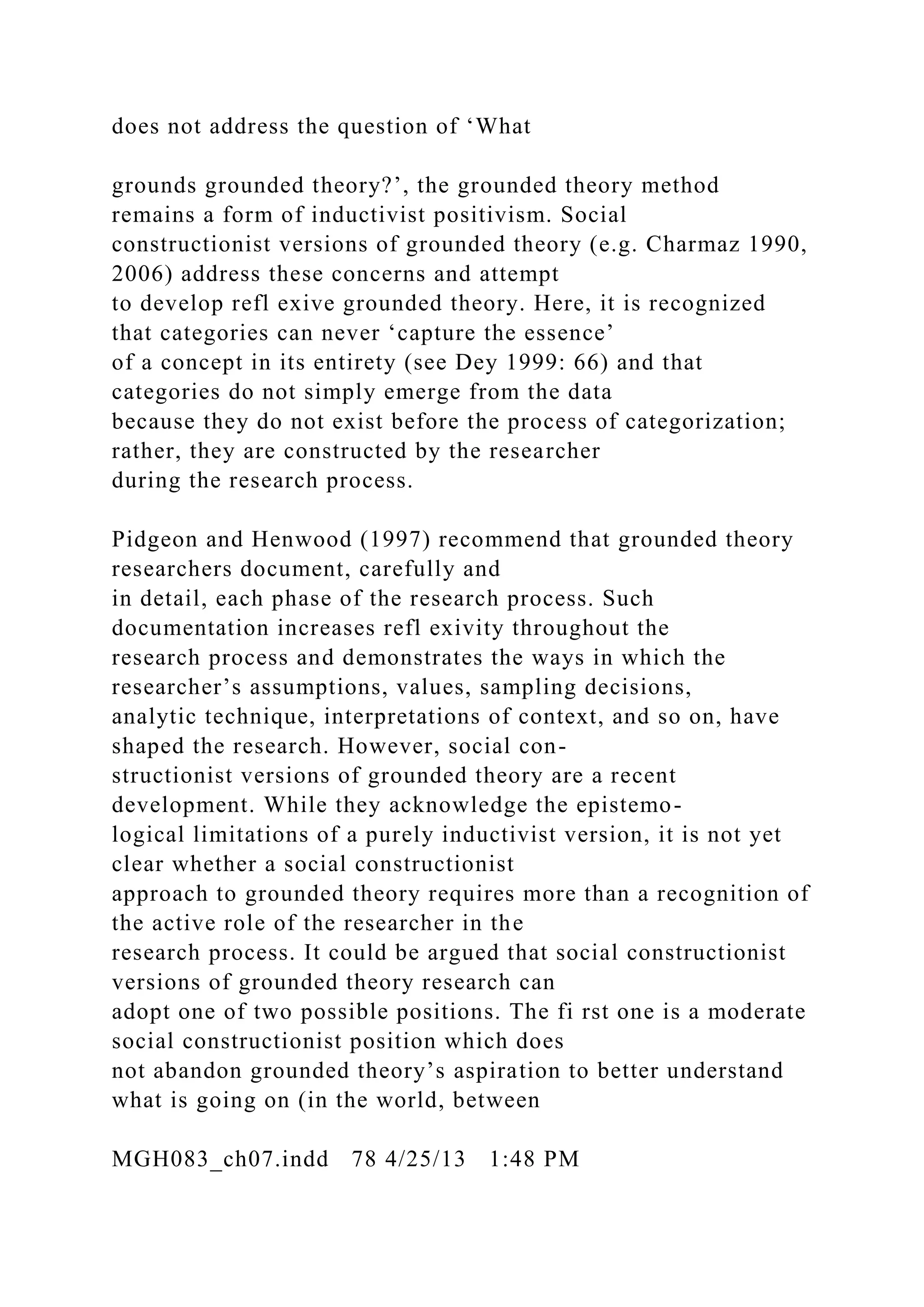 does not address the question of ‘What
grounds grounded theory?’, the grounded theory method
remains a form of inductivist positivism. Social
constructionist versions of grounded theory (e.g. Charmaz 1990,
2006) address these concerns and attempt
to develop refl exive grounded theory. Here, it is recognized
that categories can never ‘capture the essence’
of a concept in its entirety (see Dey 1999: 66) and that
categories do not simply emerge from the data
because they do not exist before the process of categorization;
rather, they are constructed by the researcher
during the research process.
Pidgeon and Henwood (1997) recommend that grounded theory
researchers document, carefully and
in detail, each phase of the research process. Such
documentation increases refl exivity throughout the
research process and demonstrates the ways in which the
researcher’s assumptions, values, sampling decisions,
analytic technique, interpretations of context, and so on, have
shaped the research. However, social con-
structionist versions of grounded theory are a recent
development. While they acknowledge the epistemo-
logical limitations of a purely inductivist version, it is not yet
clear whether a social constructionist
approach to grounded theory requires more than a recognition of
the active role of the researcher in the
research process. It could be argued that social constructionist
versions of grounded theory research can
adopt one of two possible positions. The fi rst one is a moderate
social constructionist position which does
not abandon grounded theory’s aspiration to better understand
what is going on (in the world, between
MGH083_ch07.indd 78 4/25/13 1:48 PM
 