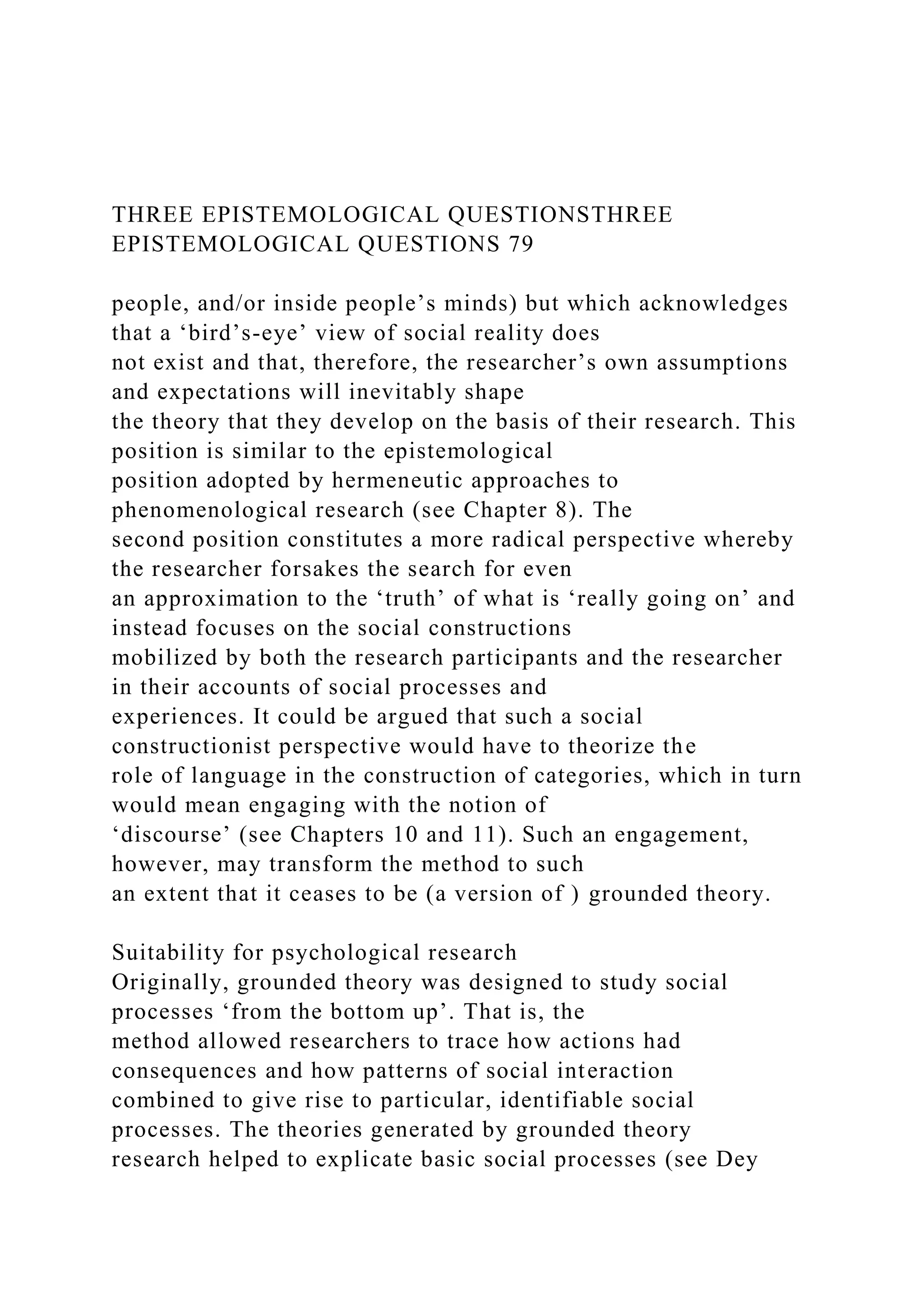 THREE EPISTEMOLOGICAL QUESTIONSTHREE
EPISTEMOLOGICAL QUESTIONS 79
people, and/or inside people’s minds) but which acknowledges
that a ‘bird’s-eye’ view of social reality does
not exist and that, therefore, the researcher’s own assumptions
and expectations will inevitably shape
the theory that they develop on the basis of their research. This
position is similar to the epistemological
position adopted by hermeneutic approaches to
phenomenological research (see Chapter 8). The
second position constitutes a more radical perspective whereby
the researcher forsakes the search for even
an approximation to the ‘truth’ of what is ‘really going on’ and
instead focuses on the social constructions
mobilized by both the research participants and the researcher
in their accounts of social processes and
experiences. It could be argued that such a social
constructionist perspective would have to theorize the
role of language in the construction of categories, which in turn
would mean engaging with the notion of
‘discourse’ (see Chapters 10 and 11). Such an engagement,
however, may transform the method to such
an extent that it ceases to be (a version of ) grounded theory.
Suitability for psychological research
Originally, grounded theory was designed to study social
processes ‘from the bottom up’. That is, the
method allowed researchers to trace how actions had
consequences and how patterns of social interaction
combined to give rise to particular, identifiable social
processes. The theories generated by grounded theory
research helped to explicate basic social processes (see Dey
 