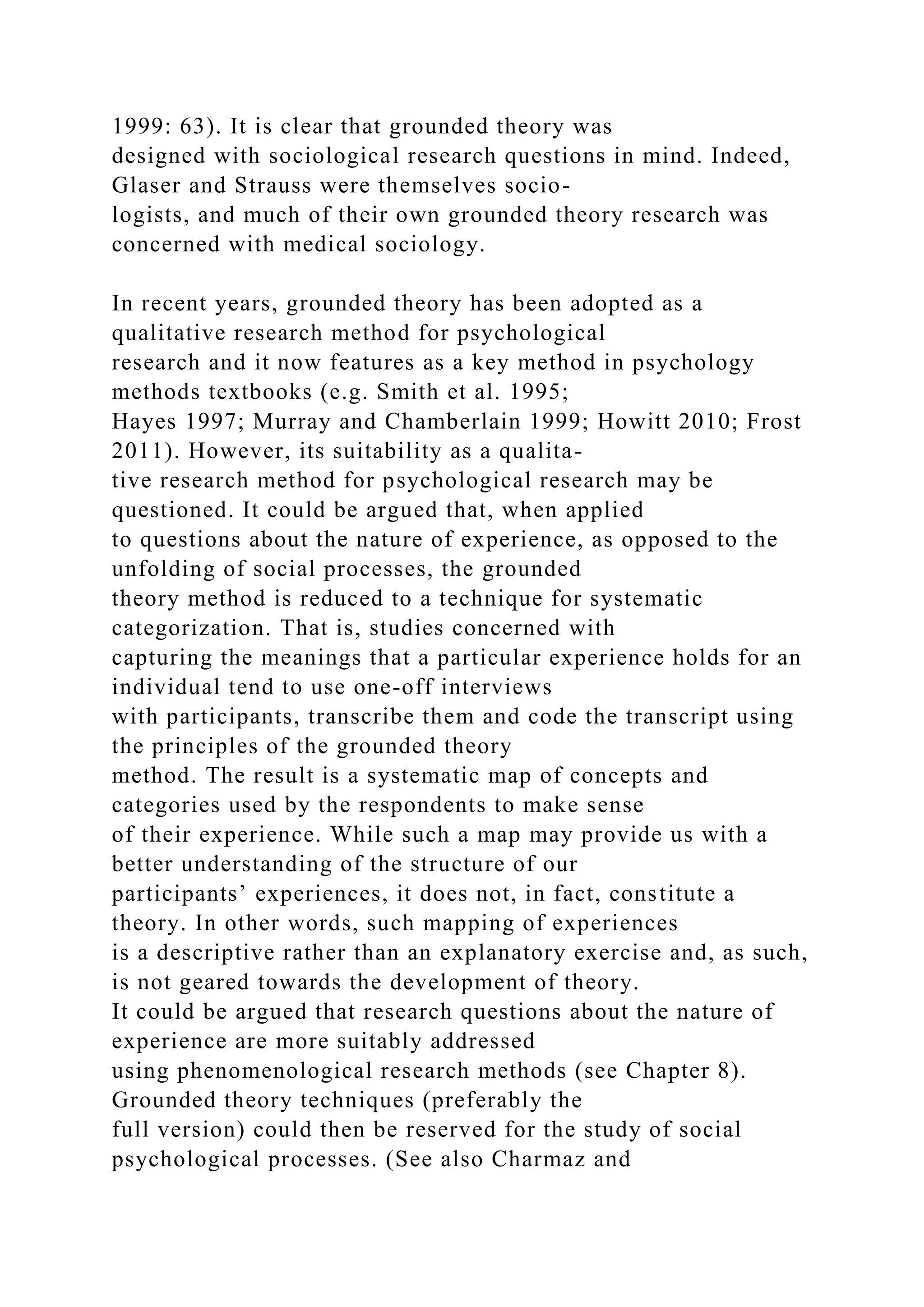 1999: 63). It is clear that grounded theory was
designed with sociological research questions in mind. Indeed,
Glaser and Strauss were themselves socio-
logists, and much of their own grounded theory research was
concerned with medical sociology.
In recent years, grounded theory has been adopted as a
qualitative research method for psychological
research and it now features as a key method in psychology
methods textbooks (e.g. Smith et al. 1995;
Hayes 1997; Murray and Chamberlain 1999; Howitt 2010; Frost
2011). However, its suitability as a qualita-
tive research method for psychological research may be
questioned. It could be argued that, when applied
to questions about the nature of experience, as opposed to the
unfolding of social processes, the grounded
theory method is reduced to a technique for systematic
categorization. That is, studies concerned with
capturing the meanings that a particular experience holds for an
individual tend to use one-off interviews
with participants, transcribe them and code the transcript using
the principles of the grounded theory
method. The result is a systematic map of concepts and
categories used by the respondents to make sense
of their experience. While such a map may provide us with a
better understanding of the structure of our
participants’ experiences, it does not, in fact, constitute a
theory. In other words, such mapping of experiences
is a descriptive rather than an explanatory exercise and, as such,
is not geared towards the development of theory.
It could be argued that research questions about the nature of
experience are more suitably addressed
using phenomenological research methods (see Chapter 8).
Grounded theory techniques (preferably the
full version) could then be reserved for the study of social
psychological processes. (See also Charmaz and
 