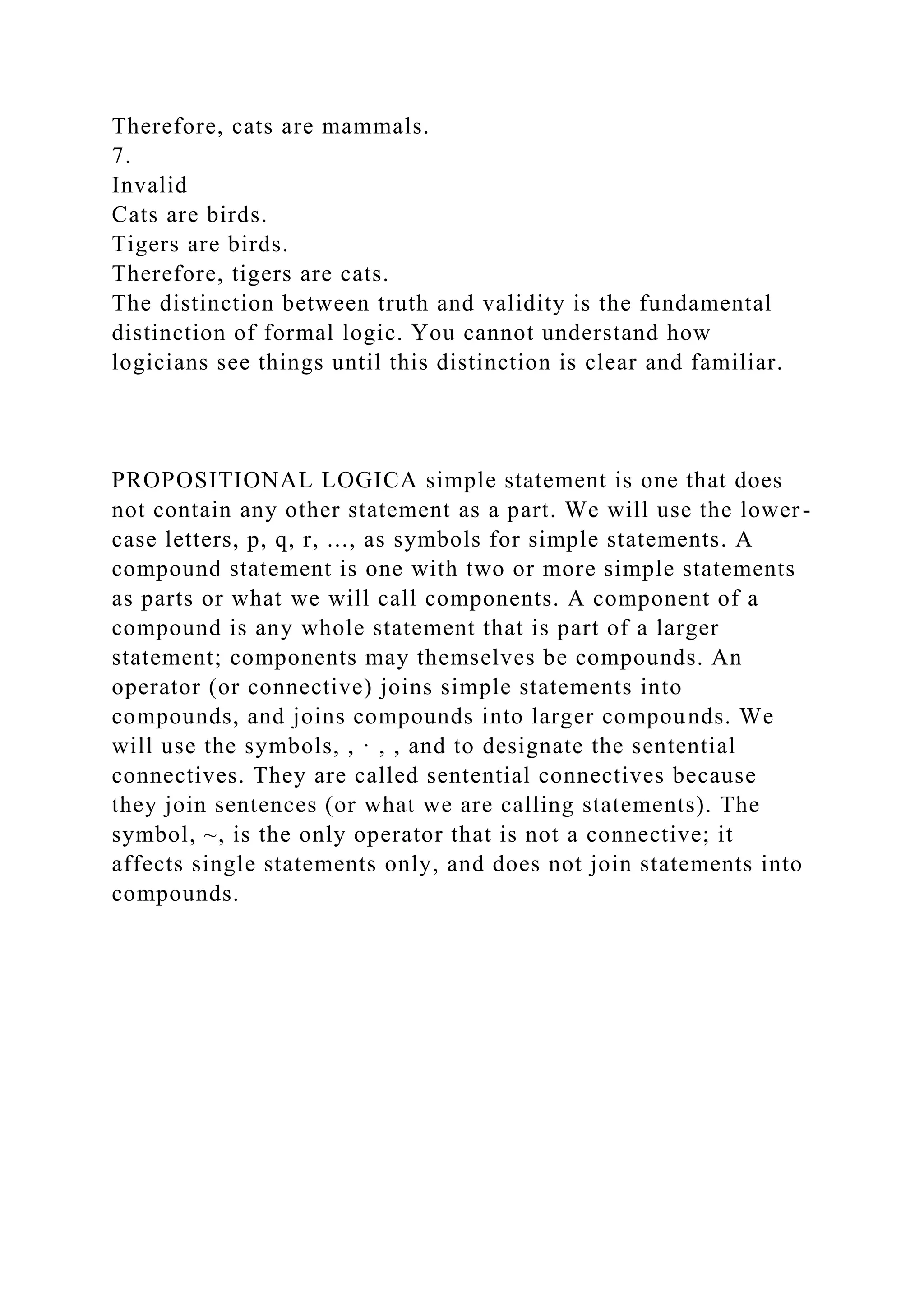 Therefore, cats are mammals.
7.
Invalid
Cats are birds.
Tigers are birds.
Therefore, tigers are cats.
The distinction between truth and validity is the fundamental
distinction of formal logic. You cannot understand how
logicians see things until this distinction is clear and familiar.
PROPOSITIONAL LOGICA simple statement is one that does
not contain any other statement as a part. We will use the lower-
case letters, p, q, r, ..., as symbols for simple statements. A
compound statement is one with two or more simple statements
as parts or what we will call components. A component of a
compound is any whole statement that is part of a larger
statement; components may themselves be compounds. An
operator (or connective) joins simple statements into
compounds, and joins compounds into larger compounds. We
will use the symbols, , · , , and to designate the sentential
connectives. They are called sentential connectives because
they join sentences (or what we are calling statements). The
symbol, ~, is the only operator that is not a connective; it
affects single statements only, and does not join statements into
compounds.
 