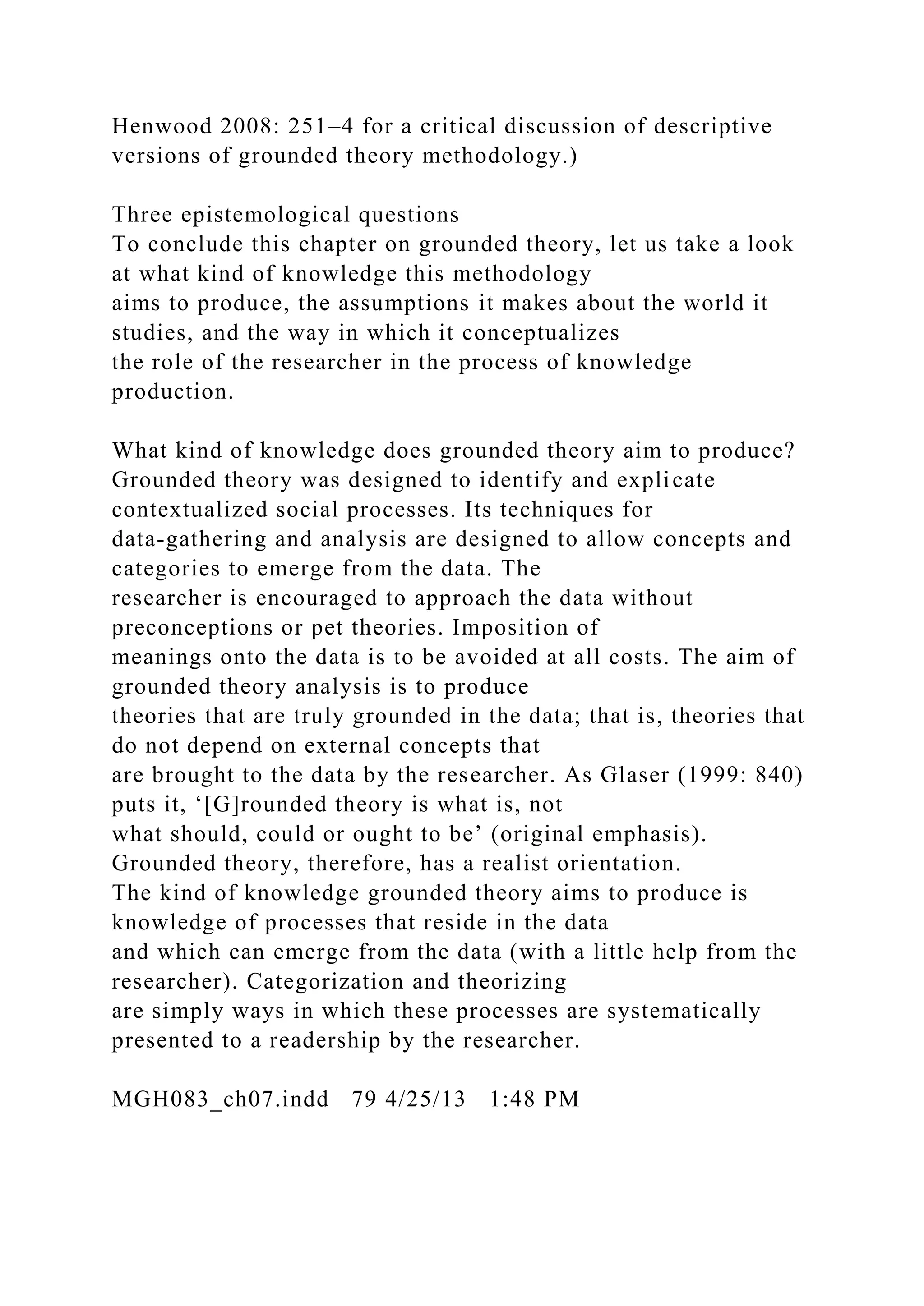 Henwood 2008: 251–4 for a critical discussion of descriptive
versions of grounded theory methodology.)
Three epistemological questions
To conclude this chapter on grounded theory, let us take a look
at what kind of knowledge this methodology
aims to produce, the assumptions it makes about the world it
studies, and the way in which it conceptualizes
the role of the researcher in the process of knowledge
production.
What kind of knowledge does grounded theory aim to produce?
Grounded theory was designed to identify and explicate
contextualized social processes. Its techniques for
data-gathering and analysis are designed to allow concepts and
categories to emerge from the data. The
researcher is encouraged to approach the data without
preconceptions or pet theories. Imposition of
meanings onto the data is to be avoided at all costs. The aim of
grounded theory analysis is to produce
theories that are truly grounded in the data; that is, theories that
do not depend on external concepts that
are brought to the data by the researcher. As Glaser (1999: 840)
puts it, ‘[G]rounded theory is what is, not
what should, could or ought to be’ (original emphasis).
Grounded theory, therefore, has a realist orientation.
The kind of knowledge grounded theory aims to produce is
knowledge of processes that reside in the data
and which can emerge from the data (with a little help from the
researcher). Categorization and theorizing
are simply ways in which these processes are systematically
presented to a readership by the researcher.
MGH083_ch07.indd 79 4/25/13 1:48 PM
 