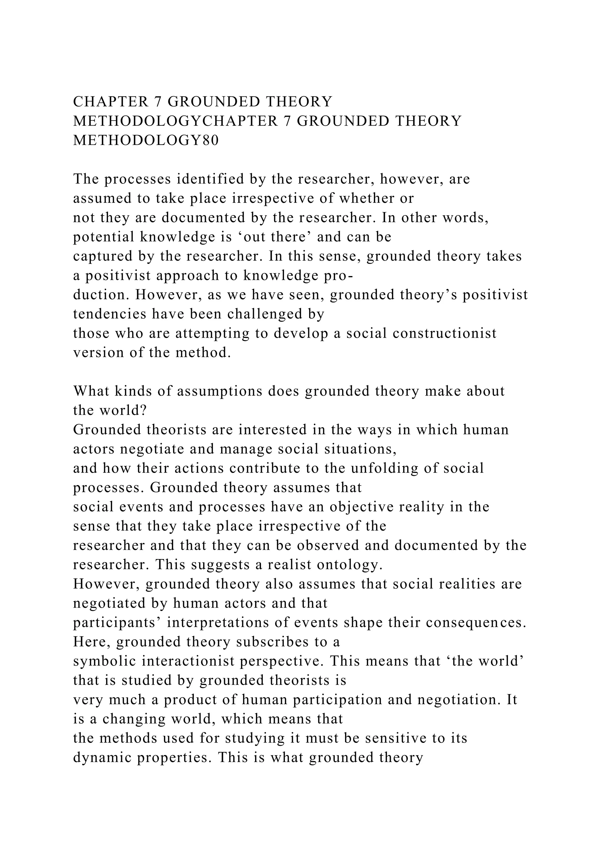 CHAPTER 7 GROUNDED THEORY
METHODOLOGYCHAPTER 7 GROUNDED THEORY
METHODOLOGY80
The processes identified by the researcher, however, are
assumed to take place irrespective of whether or
not they are documented by the researcher. In other words,
potential knowledge is ‘out there’ and can be
captured by the researcher. In this sense, grounded theory takes
a positivist approach to knowledge pro-
duction. However, as we have seen, grounded theory’s positivist
tendencies have been challenged by
those who are attempting to develop a social constructionist
version of the method.
What kinds of assumptions does grounded theory make about
the world?
Grounded theorists are interested in the ways in which human
actors negotiate and manage social situations,
and how their actions contribute to the unfolding of social
processes. Grounded theory assumes that
social events and processes have an objective reality in the
sense that they take place irrespective of the
researcher and that they can be observed and documented by the
researcher. This suggests a realist ontology.
However, grounded theory also assumes that social realities are
negotiated by human actors and that
participants’ interpretations of events shape their consequences.
Here, grounded theory subscribes to a
symbolic interactionist perspective. This means that ‘the world’
that is studied by grounded theorists is
very much a product of human participation and negotiation. It
is a changing world, which means that
the methods used for studying it must be sensitive to its
dynamic properties. This is what grounded theory
 