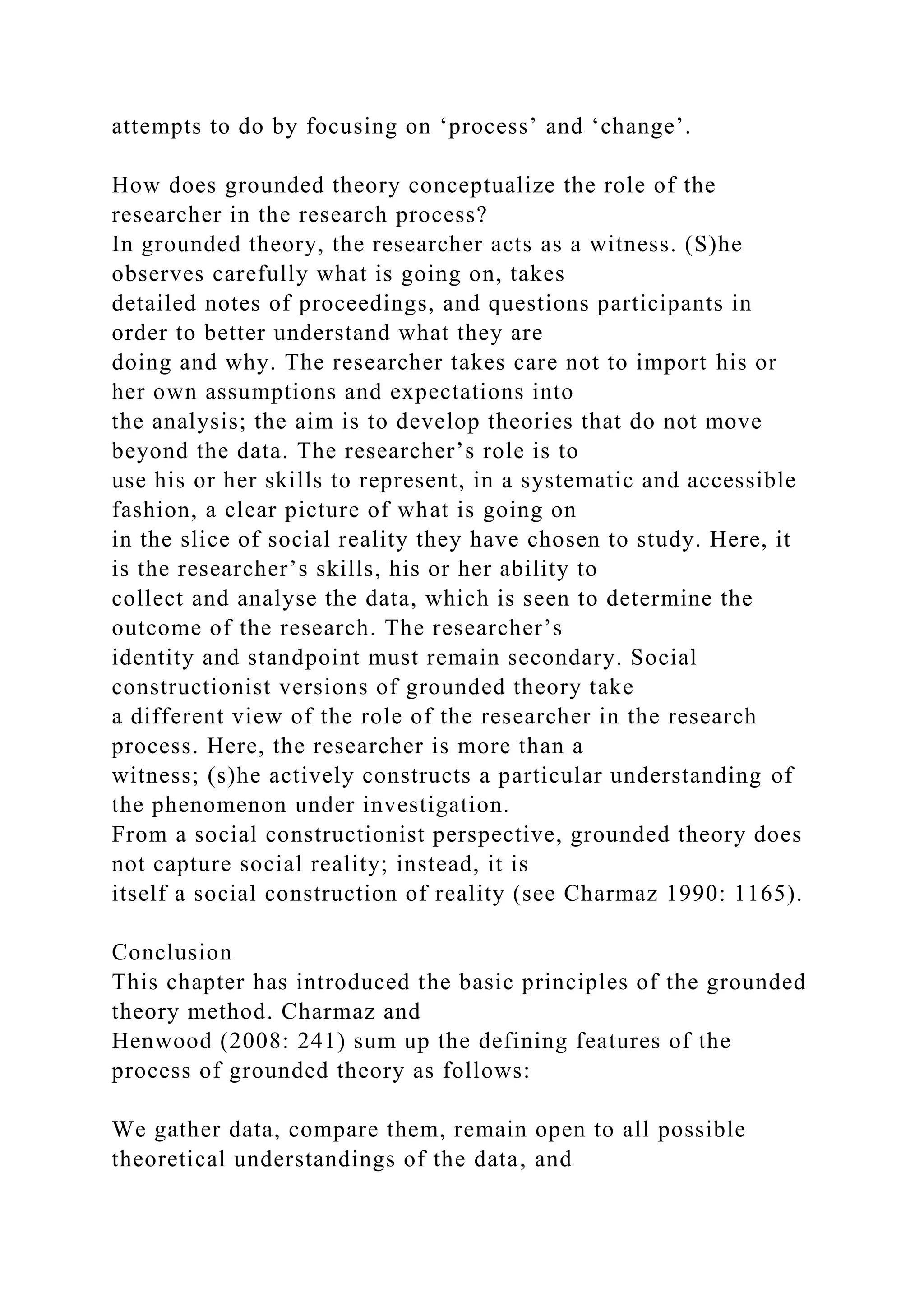 attempts to do by focusing on ‘process’ and ‘change’.
How does grounded theory conceptualize the role of the
researcher in the research process?
In grounded theory, the researcher acts as a witness. (S)he
observes carefully what is going on, takes
detailed notes of proceedings, and questions participants in
order to better understand what they are
doing and why. The researcher takes care not to import his or
her own assumptions and expectations into
the analysis; the aim is to develop theories that do not move
beyond the data. The researcher’s role is to
use his or her skills to represent, in a systematic and accessible
fashion, a clear picture of what is going on
in the slice of social reality they have chosen to study. Here, it
is the researcher’s skills, his or her ability to
collect and analyse the data, which is seen to determine the
outcome of the research. The researcher’s
identity and standpoint must remain secondary. Social
constructionist versions of grounded theory take
a different view of the role of the researcher in the research
process. Here, the researcher is more than a
witness; (s)he actively constructs a particular understanding of
the phenomenon under investigation.
From a social constructionist perspective, grounded theory does
not capture social reality; instead, it is
itself a social construction of reality (see Charmaz 1990: 1165).
Conclusion
This chapter has introduced the basic principles of the grounded
theory method. Charmaz and
Henwood (2008: 241) sum up the defining features of the
process of grounded theory as follows:
We gather data, compare them, remain open to all possible
theoretical understandings of the data, and
 