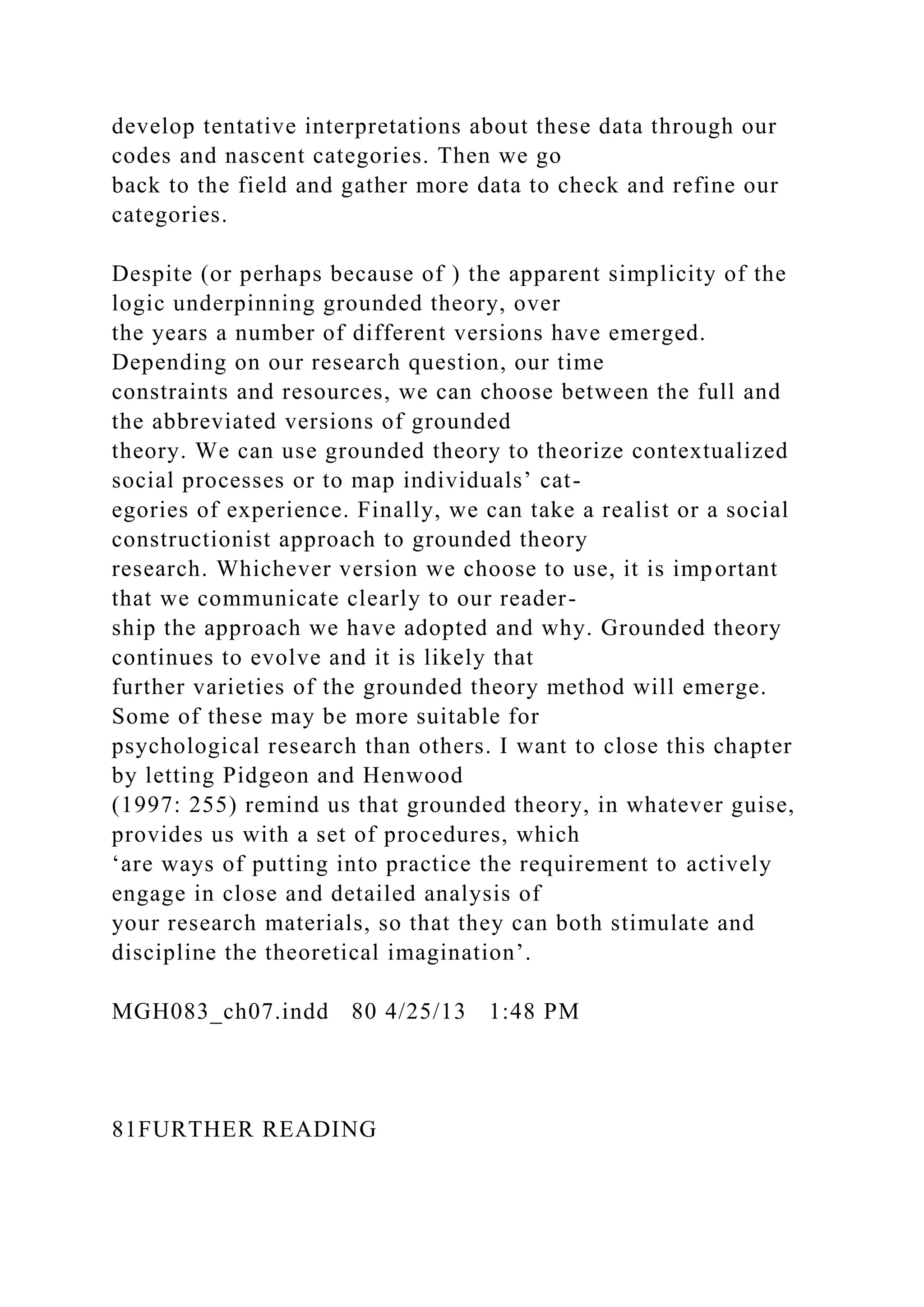develop tentative interpretations about these data through our
codes and nascent categories. Then we go
back to the field and gather more data to check and refine our
categories.
Despite (or perhaps because of ) the apparent simplicity of the
logic underpinning grounded theory, over
the years a number of different versions have emerged.
Depending on our research question, our time
constraints and resources, we can choose between the full and
the abbreviated versions of grounded
theory. We can use grounded theory to theorize contextualized
social processes or to map individuals’ cat-
egories of experience. Finally, we can take a realist or a social
constructionist approach to grounded theory
research. Whichever version we choose to use, it is important
that we communicate clearly to our reader-
ship the approach we have adopted and why. Grounded theory
continues to evolve and it is likely that
further varieties of the grounded theory method will emerge.
Some of these may be more suitable for
psychological research than others. I want to close this chapter
by letting Pidgeon and Henwood
(1997: 255) remind us that grounded theory, in whatever guise,
provides us with a set of procedures, which
‘are ways of putting into practice the requirement to actively
engage in close and detailed analysis of
your research materials, so that they can both stimulate and
discipline the theoretical imagination’.
MGH083_ch07.indd 80 4/25/13 1:48 PM
81FURTHER READING
 