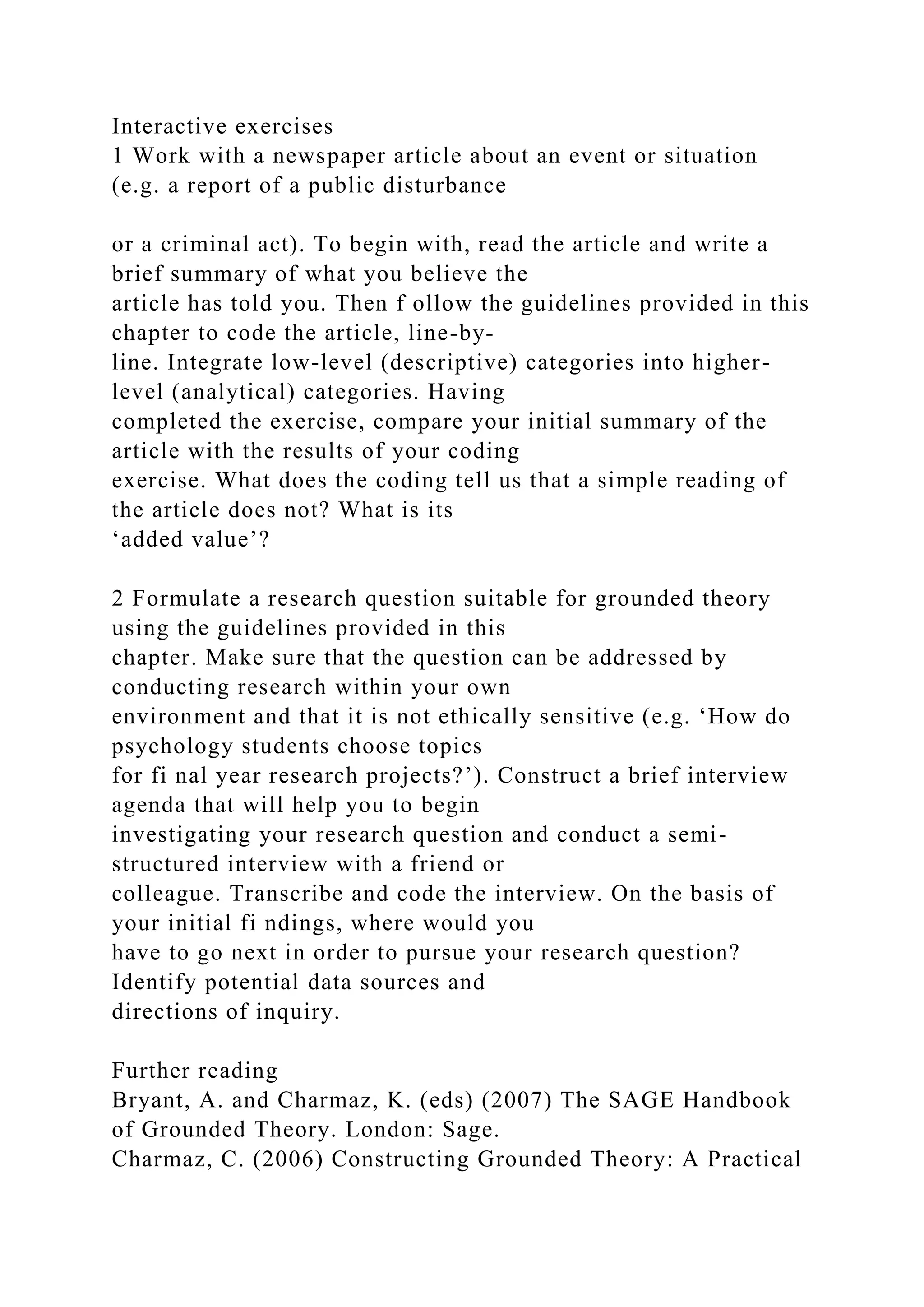 Interactive exercises
1 Work with a newspaper article about an event or situation
(e.g. a report of a public disturbance
or a criminal act). To begin with, read the article and write a
brief summary of what you believe the
article has told you. Then f ollow the guidelines provided in this
chapter to code the article, line-by-
line. Integrate low-level (descriptive) categories into higher-
level (analytical) categories. Having
completed the exercise, compare your initial summary of the
article with the results of your coding
exercise. What does the coding tell us that a simple reading of
the article does not? What is its
‘added value’?
2 Formulate a research question suitable for grounded theory
using the guidelines provided in this
chapter. Make sure that the question can be addressed by
conducting research within your own
environment and that it is not ethically sensitive (e.g. ‘How do
psychology students choose topics
for fi nal year research projects?’). Construct a brief interview
agenda that will help you to begin
investigating your research question and conduct a semi-
structured interview with a friend or
colleague. Transcribe and code the interview. On the basis of
your initial fi ndings, where would you
have to go next in order to pursue your research question?
Identify potential data sources and
directions of inquiry.
Further reading
Bryant, A. and Charmaz, K. (eds) (2007) The SAGE Handbook
of Grounded Theory. London: Sage.
Charmaz, C. (2006) Constructing Grounded Theory: A Practical
 