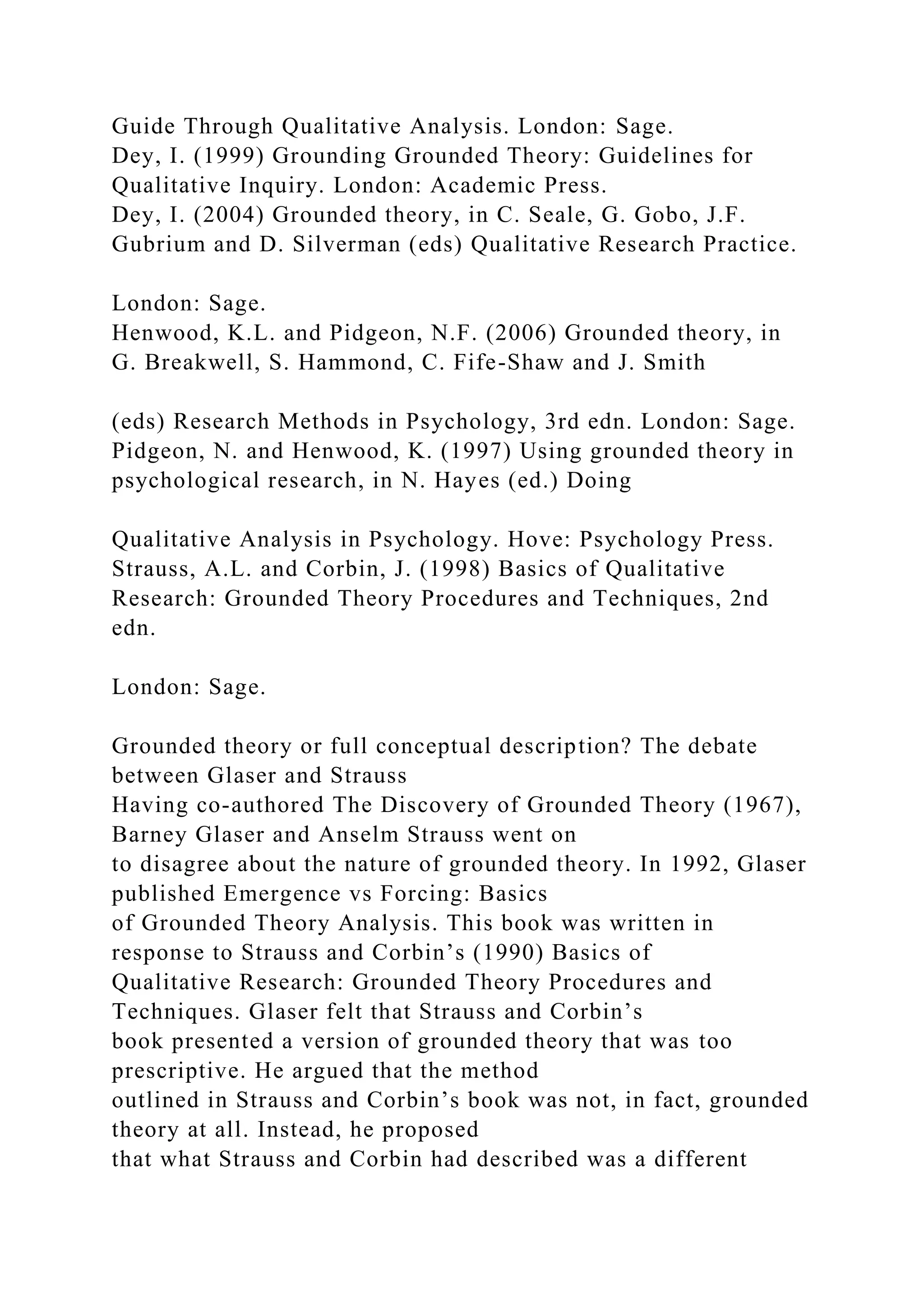 Guide Through Qualitative Analysis. London: Sage.
Dey, I. (1999) Grounding Grounded Theory: Guidelines for
Qualitative Inquiry. London: Academic Press.
Dey, I. (2004) Grounded theory, in C. Seale, G. Gobo, J.F.
Gubrium and D. Silverman (eds) Qualitative Research Practice.
London: Sage.
Henwood, K.L. and Pidgeon, N.F. (2006) Grounded theory, in
G. Breakwell, S. Hammond, C. Fife-Shaw and J. Smith
(eds) Research Methods in Psychology, 3rd edn. London: Sage.
Pidgeon, N. and Henwood, K. (1997) Using grounded theory in
psychological research, in N. Hayes (ed.) Doing
Qualitative Analysis in Psychology. Hove: Psychology Press.
Strauss, A.L. and Corbin, J. (1998) Basics of Qualitative
Research: Grounded Theory Procedures and Techniques, 2nd
edn.
London: Sage.
Grounded theory or full conceptual description? The debate
between Glaser and Strauss
Having co-authored The Discovery of Grounded Theory (1967),
Barney Glaser and Anselm Strauss went on
to disagree about the nature of grounded theory. In 1992, Glaser
published Emergence vs Forcing: Basics
of Grounded Theory Analysis. This book was written in
response to Strauss and Corbin’s (1990) Basics of
Qualitative Research: Grounded Theory Procedures and
Techniques. Glaser felt that Strauss and Corbin’s
book presented a version of grounded theory that was too
prescriptive. He argued that the method
outlined in Strauss and Corbin’s book was not, in fact, grounded
theory at all. Instead, he proposed
that what Strauss and Corbin had described was a different
 