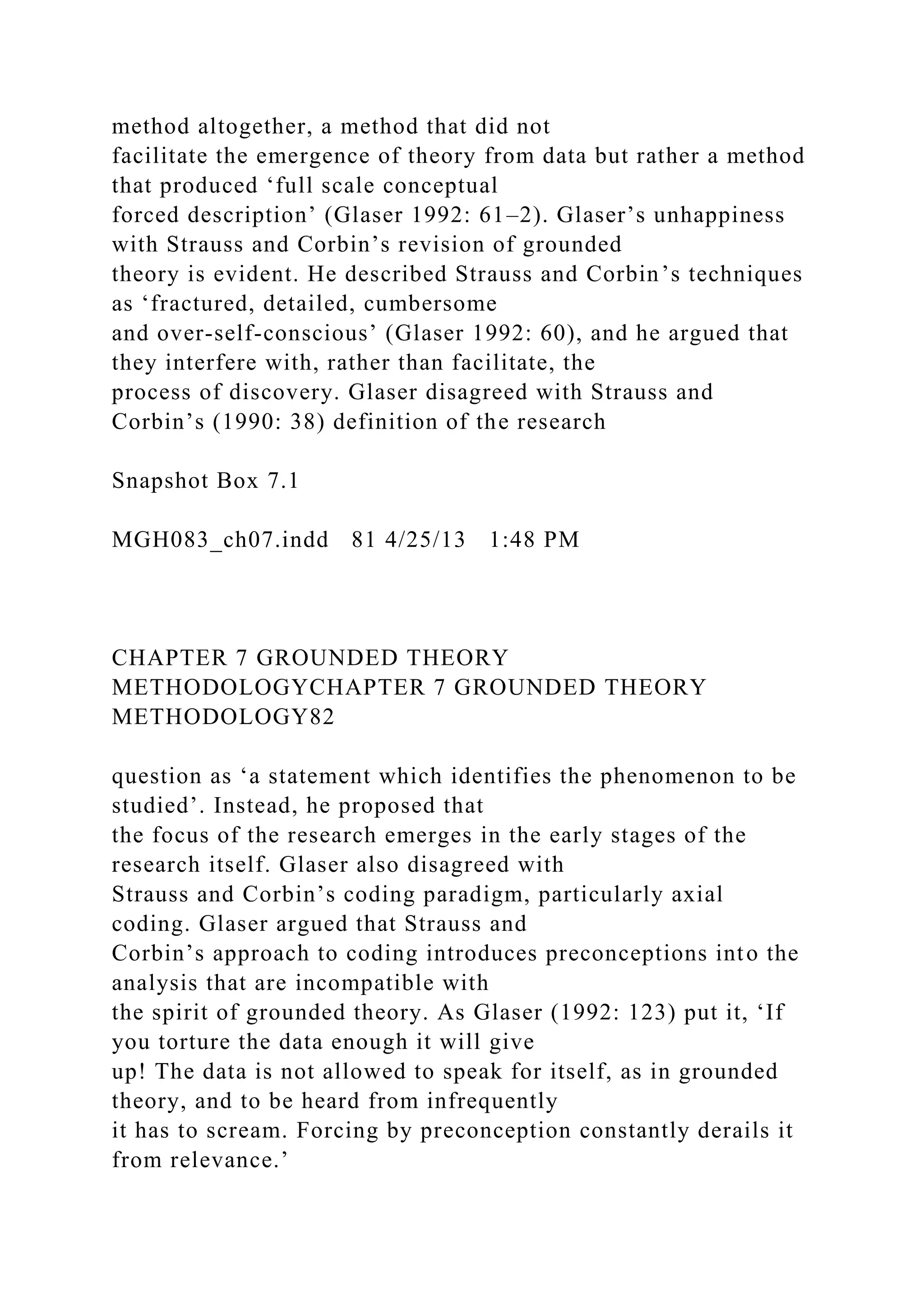 method altogether, a method that did not
facilitate the emergence of theory from data but rather a method
that produced ‘full scale conceptual
forced description’ (Glaser 1992: 61–2). Glaser’s unhappiness
with Strauss and Corbin’s revision of grounded
theory is evident. He described Strauss and Corbin’s techniques
as ‘fractured, detailed, cumbersome
and over-self-conscious’ (Glaser 1992: 60), and he argued that
they interfere with, rather than facilitate, the
process of discovery. Glaser disagreed with Strauss and
Corbin’s (1990: 38) definition of the research
Snapshot Box 7.1
MGH083_ch07.indd 81 4/25/13 1:48 PM
CHAPTER 7 GROUNDED THEORY
METHODOLOGYCHAPTER 7 GROUNDED THEORY
METHODOLOGY82
question as ‘a statement which identifies the phenomenon to be
studied’. Instead, he proposed that
the focus of the research emerges in the early stages of the
research itself. Glaser also disagreed with
Strauss and Corbin’s coding paradigm, particularly axial
coding. Glaser argued that Strauss and
Corbin’s approach to coding introduces preconceptions into the
analysis that are incompatible with
the spirit of grounded theory. As Glaser (1992: 123) put it, ‘If
you torture the data enough it will give
up! The data is not allowed to speak for itself, as in grounded
theory, and to be heard from infrequently
it has to scream. Forcing by preconception constantly derails it
from relevance.’
 