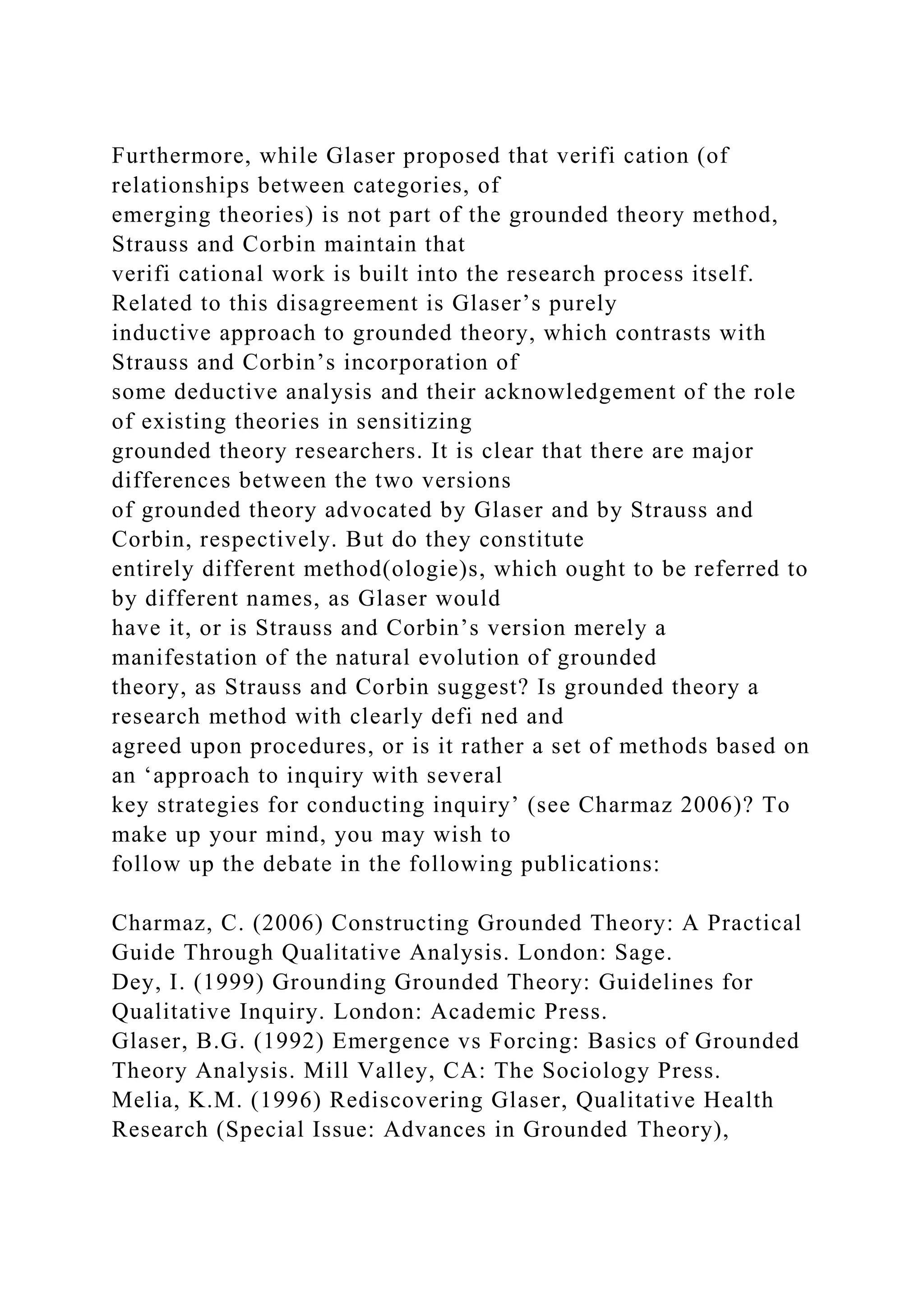 Furthermore, while Glaser proposed that verifi cation (of
relationships between categories, of
emerging theories) is not part of the grounded theory method,
Strauss and Corbin maintain that
verifi cational work is built into the research process itself.
Related to this disagreement is Glaser’s purely
inductive approach to grounded theory, which contrasts with
Strauss and Corbin’s incorporation of
some deductive analysis and their acknowledgement of the role
of existing theories in sensitizing
grounded theory researchers. It is clear that there are major
differences between the two versions
of grounded theory advocated by Glaser and by Strauss and
Corbin, respectively. But do they constitute
entirely different method(ologie)s, which ought to be referred to
by different names, as Glaser would
have it, or is Strauss and Corbin’s version merely a
manifestation of the natural evolution of grounded
theory, as Strauss and Corbin suggest? Is grounded theory a
research method with clearly defi ned and
agreed upon procedures, or is it rather a set of methods based on
an ‘approach to inquiry with several
key strategies for conducting inquiry’ (see Charmaz 2006)? To
make up your mind, you may wish to
follow up the debate in the following publications:
Charmaz, C. (2006) Constructing Grounded Theory: A Practical
Guide Through Qualitative Analysis. London: Sage.
Dey, I. (1999) Grounding Grounded Theory: Guidelines for
Qualitative Inquiry. London: Academic Press.
Glaser, B.G. (1992) Emergence vs Forcing: Basics of Grounded
Theory Analysis. Mill Valley, CA: The Sociology Press.
Melia, K.M. (1996) Rediscovering Glaser, Qualitative Health
Research (Special Issue: Advances in Grounded Theory),
 