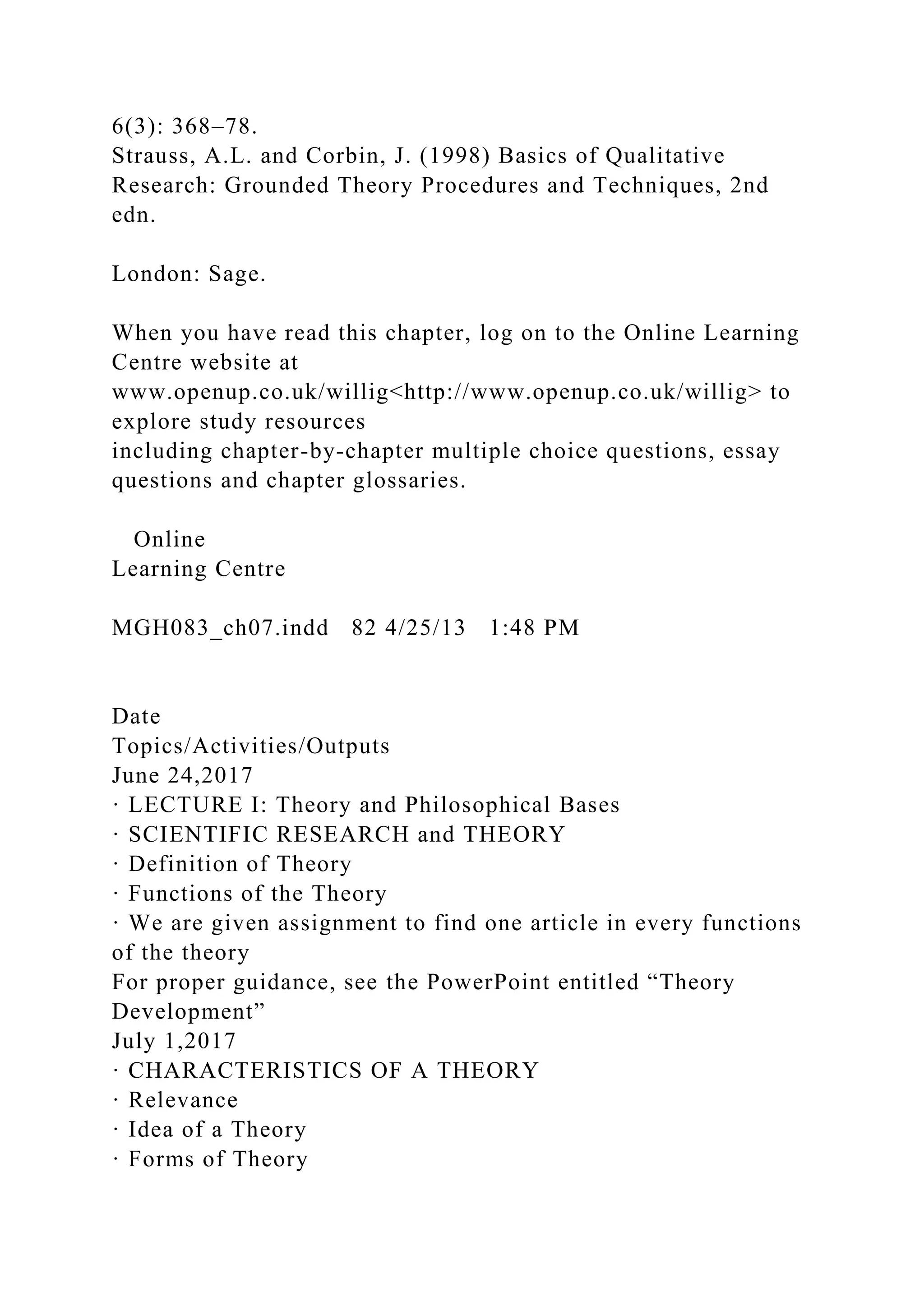 6(3): 368–78.
Strauss, A.L. and Corbin, J. (1998) Basics of Qualitative
Research: Grounded Theory Procedures and Techniques, 2nd
edn.
London: Sage.
When you have read this chapter, log on to the Online Learning
Centre website at
www.openup.co.uk/willig<http://www.openup.co.uk/willig> to
explore study resources
including chapter-by-chapter multiple choice questions, essay
questions and chapter glossaries.
Online
Learning Centre
MGH083_ch07.indd 82 4/25/13 1:48 PM
Date
Topics/Activities/Outputs
June 24,2017
· LECTURE I: Theory and Philosophical Bases
· SCIENTIFIC RESEARCH and THEORY
· Definition of Theory
· Functions of the Theory
· We are given assignment to find one article in every functions
of the theory
For proper guidance, see the PowerPoint entitled “Theory
Development”
July 1,2017
· CHARACTERISTICS OF A THEORY
· Relevance
· Idea of a Theory
· Forms of Theory
 