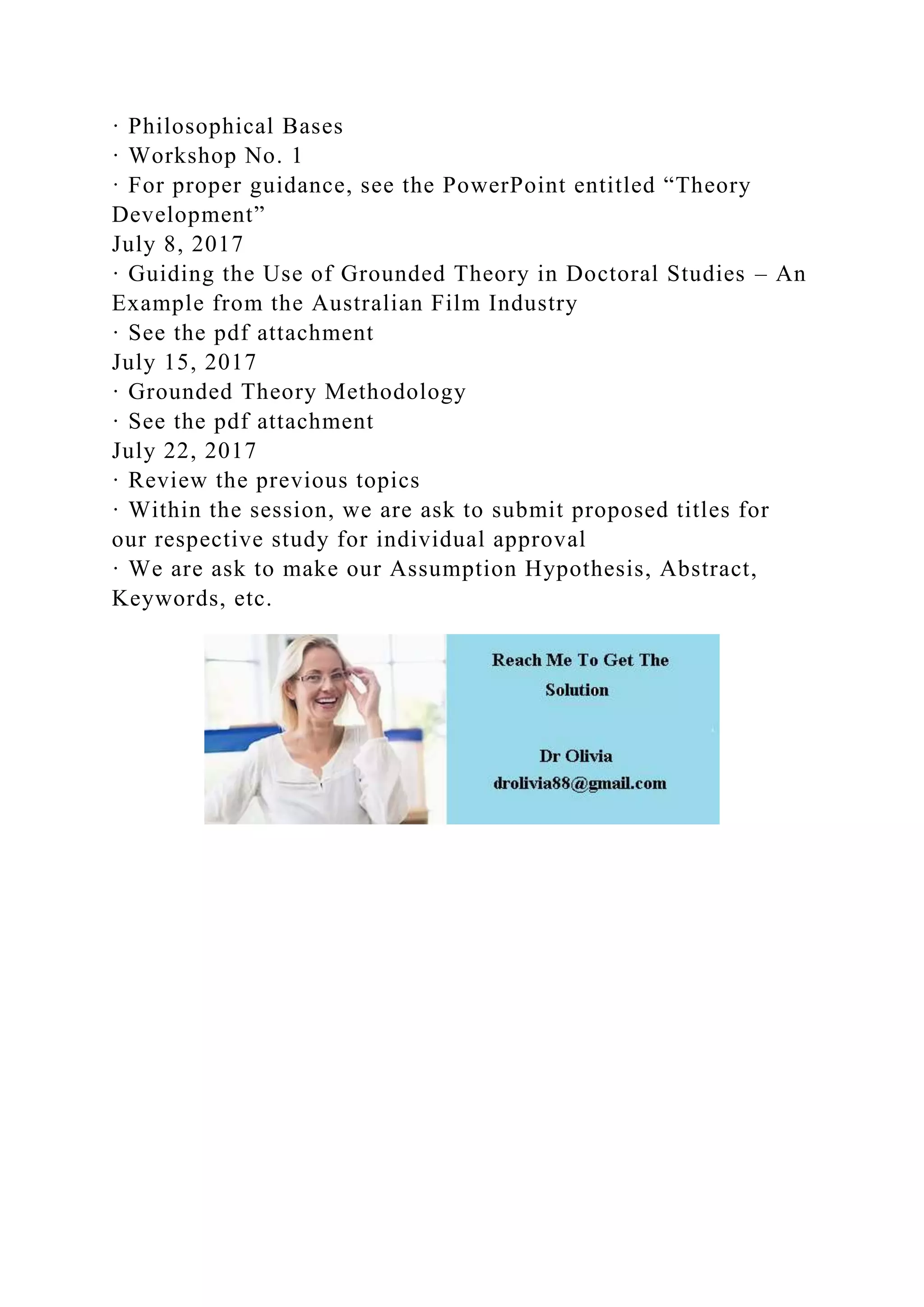 · Philosophical Bases
· Workshop No. 1
· For proper guidance, see the PowerPoint entitled “Theory
Development”
July 8, 2017
· Guiding the Use of Grounded Theory in Doctoral Studies – An
Example from the Australian Film Industry
· See the pdf attachment
July 15, 2017
· Grounded Theory Methodology
· See the pdf attachment
July 22, 2017
· Review the previous topics
· Within the session, we are ask to submit proposed titles for
our respective study for individual approval
· We are ask to make our Assumption Hypothesis, Abstract,
Keywords, etc.
 