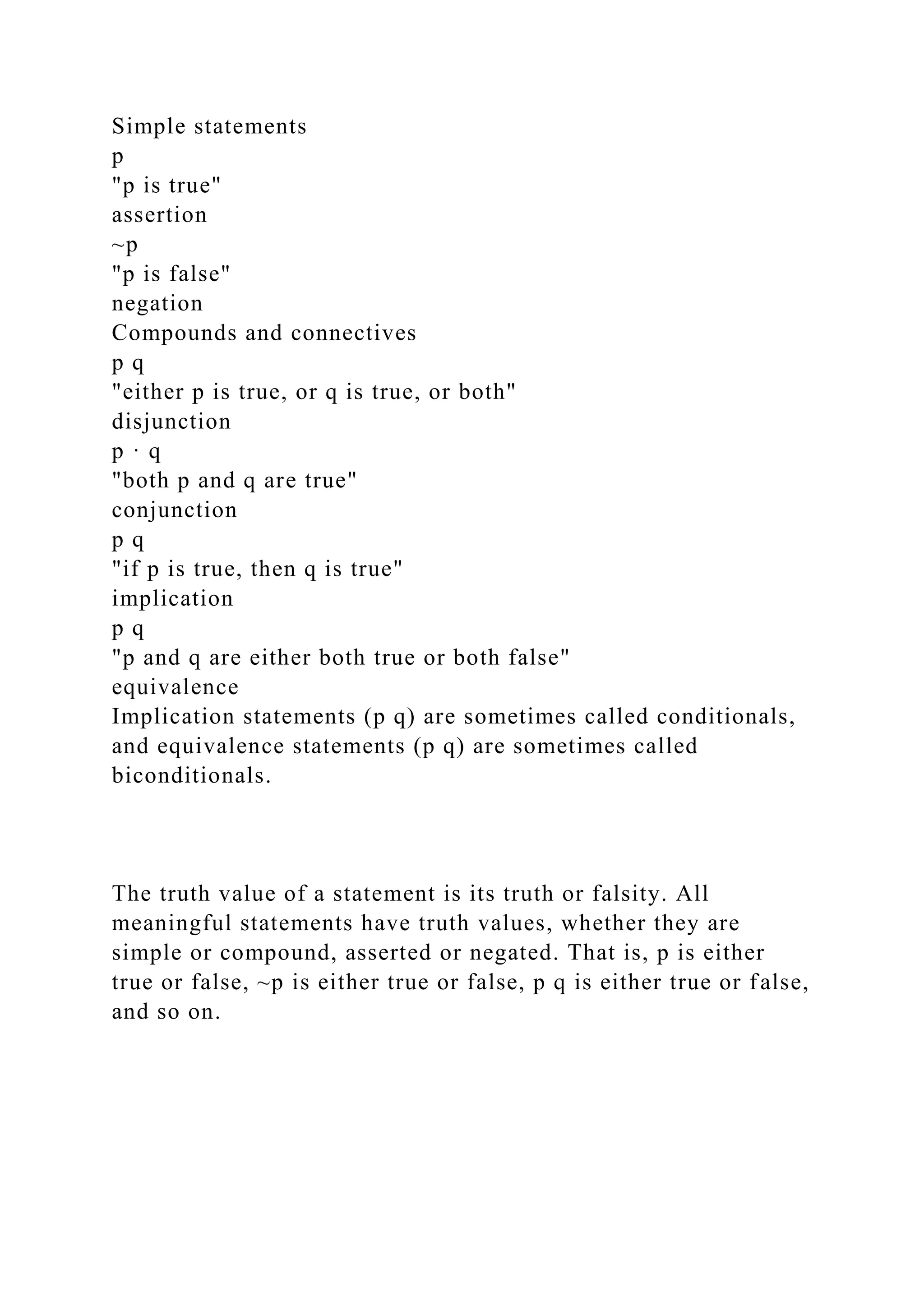 Simple statements
p
"p is true"
assertion
~p
"p is false"
negation
Compounds and connectives
p q
"either p is true, or q is true, or both"
disjunction
p · q
"both p and q are true"
conjunction
p q
"if p is true, then q is true"
implication
p q
"p and q are either both true or both false"
equivalence
Implication statements (p q) are sometimes called conditionals,
and equivalence statements (p q) are sometimes called
biconditionals.
The truth value of a statement is its truth or falsity. All
meaningful statements have truth values, whether they are
simple or compound, asserted or negated. That is, p is either
true or false, ~p is either true or false, p q is either true or false,
and so on.
 