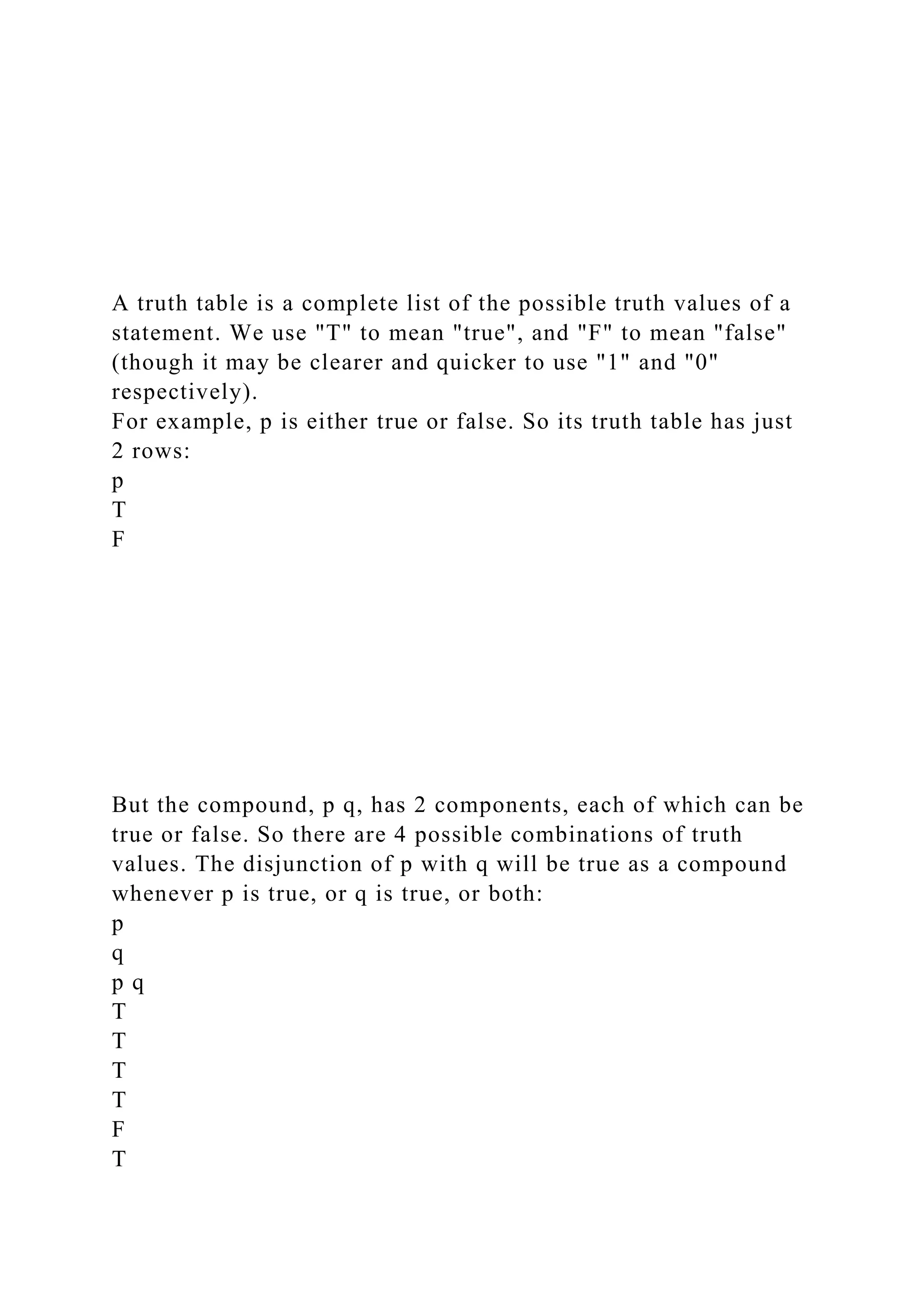A truth table is a complete list of the possible truth values of a
statement. We use "T" to mean "true", and "F" to mean "false"
(though it may be clearer and quicker to use "1" and "0"
respectively).
For example, p is either true or false. So its truth table has just
2 rows:
p
T
F
But the compound, p q, has 2 components, each of which can be
true or false. So there are 4 possible combinations of truth
values. The disjunction of p with q will be true as a compound
whenever p is true, or q is true, or both:
p
q
p q
T
T
T
T
F
T
 