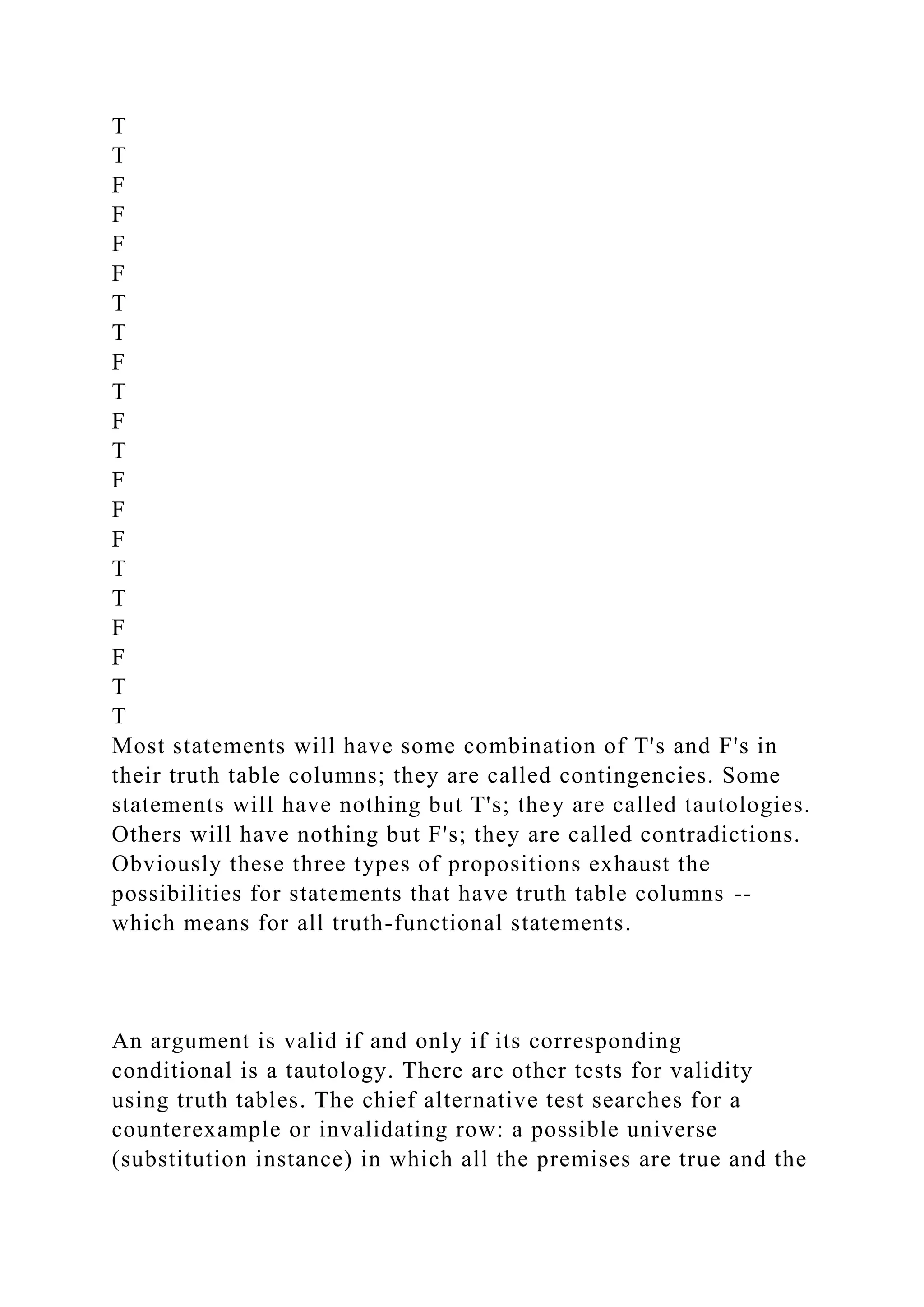 T
T
F
F
F
F
T
T
F
T
F
T
F
F
F
T
T
F
F
T
T
Most statements will have some combination of T's and F's in
their truth table columns; they are called contingencies. Some
statements will have nothing but T's; they are called tautologies.
Others will have nothing but F's; they are called contradictions.
Obviously these three types of propositions exhaust the
possibilities for statements that have truth table columns --
which means for all truth-functional statements.
An argument is valid if and only if its corresponding
conditional is a tautology. There are other tests for validity
using truth tables. The chief alternative test searches for a
counterexample or invalidating row: a possible universe
(substitution instance) in which all the premises are true and the
 