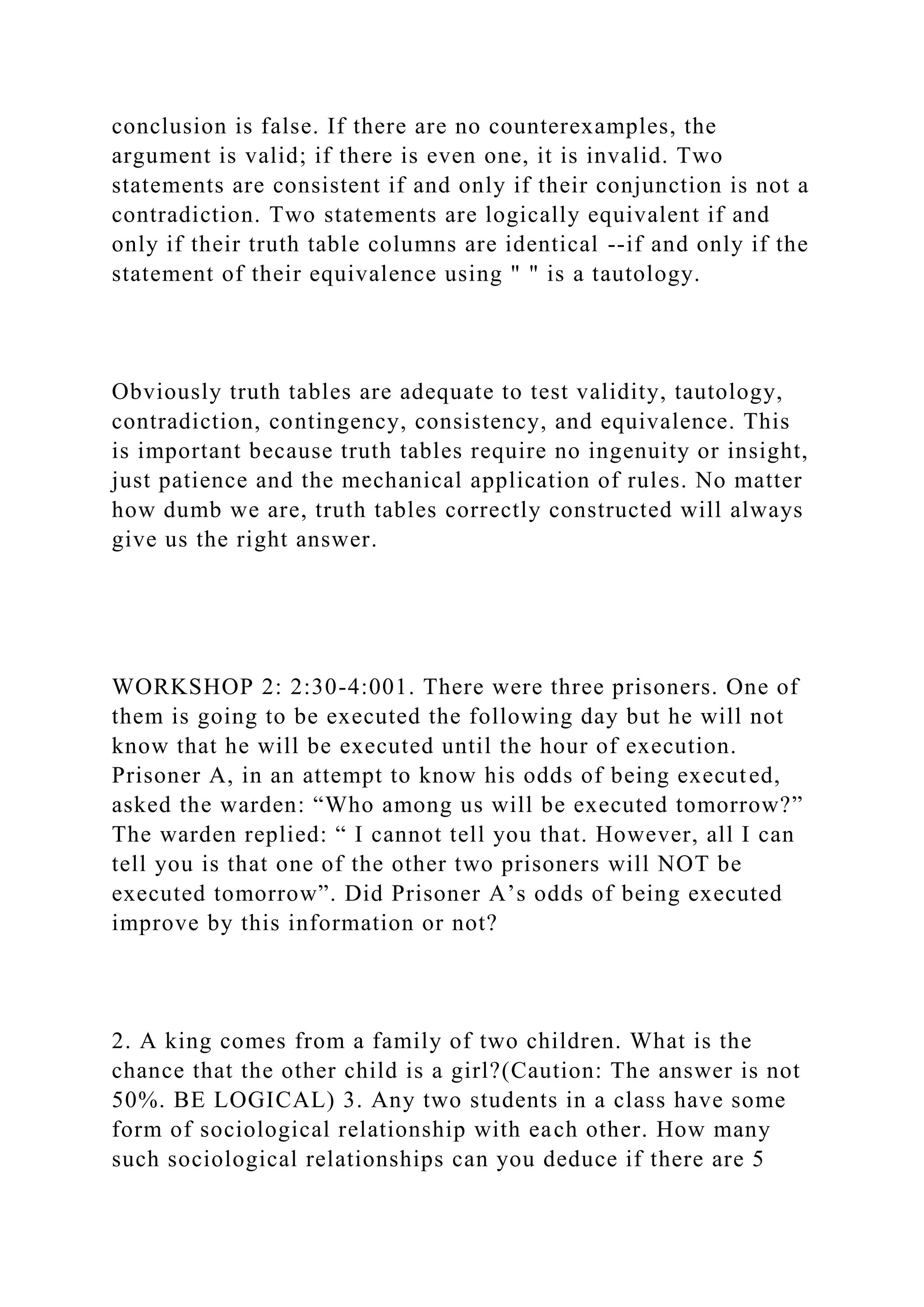 conclusion is false. If there are no counterexamples, the
argument is valid; if there is even one, it is invalid. Two
statements are consistent if and only if their conjunction is not a
contradiction. Two statements are logically equivalent if and
only if their truth table columns are identical --if and only if the
statement of their equivalence using " " is a tautology.
Obviously truth tables are adequate to test validity, tautology,
contradiction, contingency, consistency, and equivalence. This
is important because truth tables require no ingenuity or insight,
just patience and the mechanical application of rules. No matter
how dumb we are, truth tables correctly constructed will always
give us the right answer.
WORKSHOP 2: 2:30-4:001. There were three prisoners. One of
them is going to be executed the following day but he will not
know that he will be executed until the hour of execution.
Prisoner A, in an attempt to know his odds of being executed,
asked the warden: “Who among us will be executed tomorrow?”
The warden replied: “ I cannot tell you that. However, all I can
tell you is that one of the other two prisoners will NOT be
executed tomorrow”. Did Prisoner A’s odds of being executed
improve by this information or not?
2. A king comes from a family of two children. What is the
chance that the other child is a girl?(Caution: The answer is not
50%. BE LOGICAL) 3. Any two students in a class have some
form of sociological relationship with each other. How many
such sociological relationships can you deduce if there are 5
 