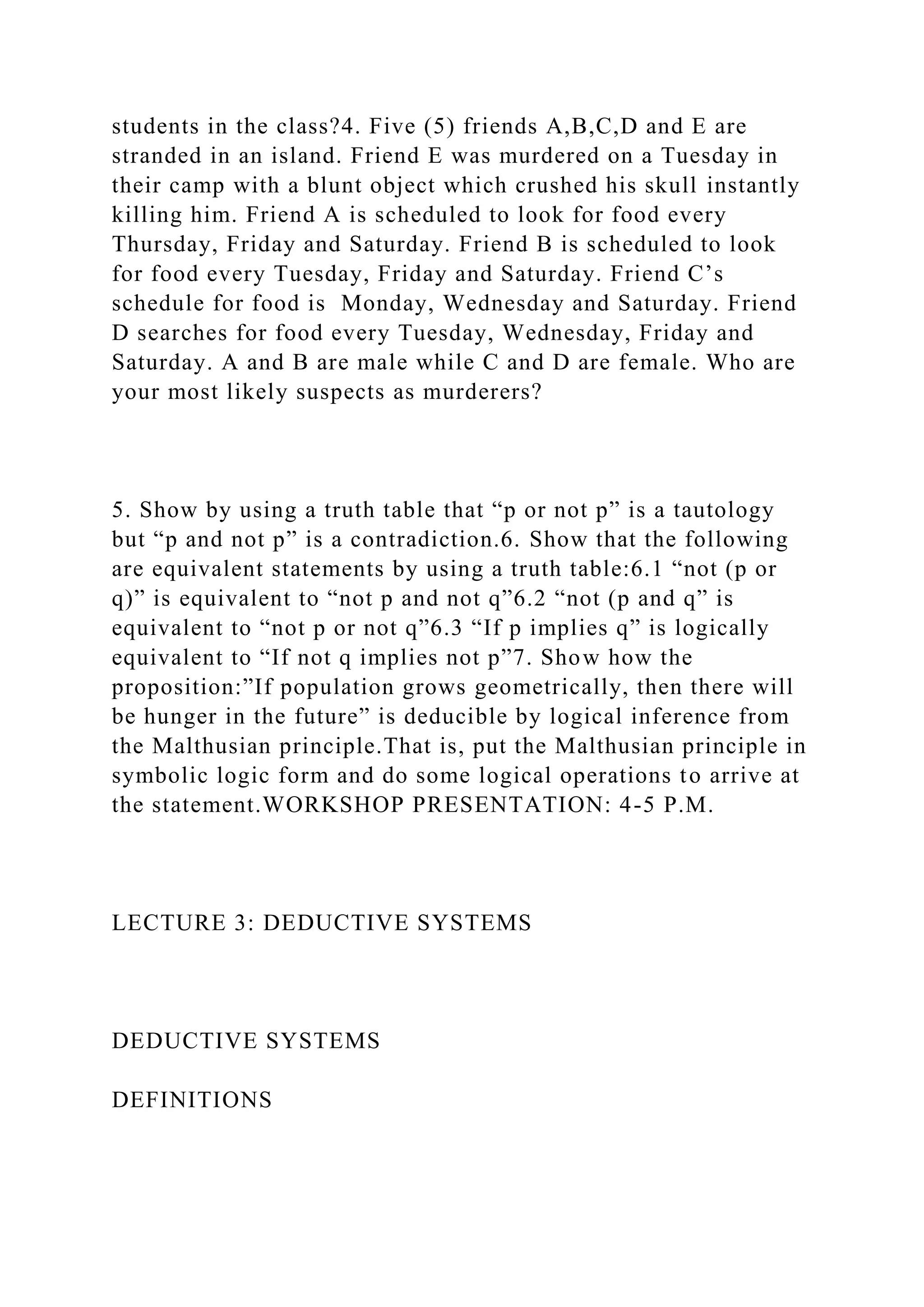students in the class?4. Five (5) friends A,B,C,D and E are
stranded in an island. Friend E was murdered on a Tuesday in
their camp with a blunt object which crushed his skull instantly
killing him. Friend A is scheduled to look for food every
Thursday, Friday and Saturday. Friend B is scheduled to look
for food every Tuesday, Friday and Saturday. Friend C’s
schedule for food is Monday, Wednesday and Saturday. Friend
D searches for food every Tuesday, Wednesday, Friday and
Saturday. A and B are male while C and D are female. Who are
your most likely suspects as murderers?
5. Show by using a truth table that “p or not p” is a tautology
but “p and not p” is a contradiction.6. Show that the following
are equivalent statements by using a truth table:6.1 “not (p or
q)” is equivalent to “not p and not q”6.2 “not (p and q” is
equivalent to “not p or not q”6.3 “If p implies q” is logically
equivalent to “If not q implies not p”7. Show how the
proposition:”If population grows geometrically, then there will
be hunger in the future” is deducible by logical inference from
the Malthusian principle.That is, put the Malthusian principle in
symbolic logic form and do some logical operations to arrive at
the statement.WORKSHOP PRESENTATION: 4-5 P.M.
LECTURE 3: DEDUCTIVE SYSTEMS
DEDUCTIVE SYSTEMS
DEFINITIONS
 