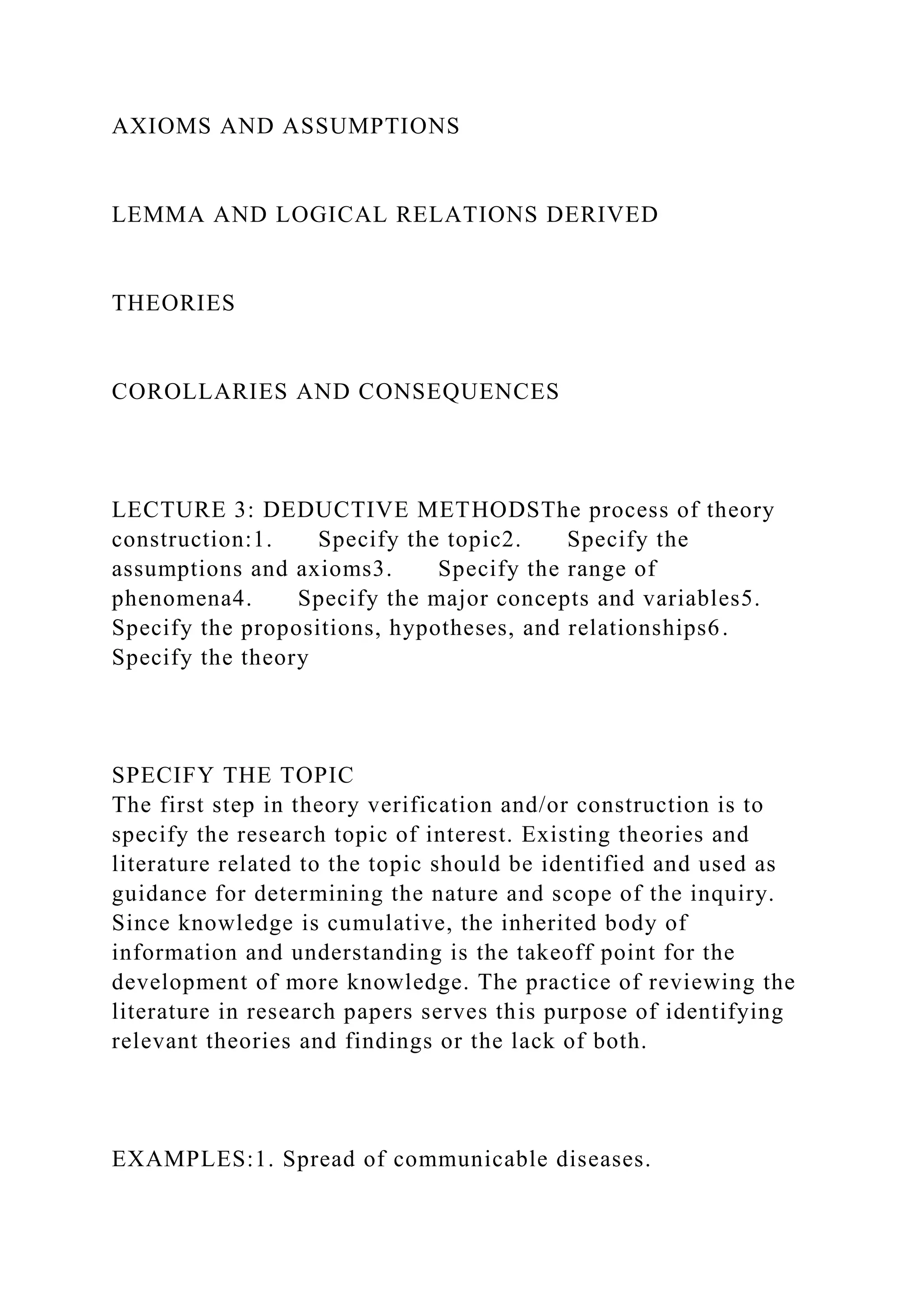 AXIOMS AND ASSUMPTIONS
LEMMA AND LOGICAL RELATIONS DERIVED
THEORIES
COROLLARIES AND CONSEQUENCES
LECTURE 3: DEDUCTIVE METHODSThe process of theory
construction:1. Specify the topic2. Specify the
assumptions and axioms3. Specify the range of
phenomena4. Specify the major concepts and variables5.
Specify the propositions, hypotheses, and relationships6.
Specify the theory
SPECIFY THE TOPIC
The first step in theory verification and/or construction is to
specify the research topic of interest. Existing theories and
literature related to the topic should be identified and used as
guidance for determining the nature and scope of the inquiry.
Since knowledge is cumulative, the inherited body of
information and understanding is the takeoff point for the
development of more knowledge. The practice of reviewing the
literature in research papers serves this purpose of identifying
relevant theories and findings or the lack of both.
EXAMPLES:1. Spread of communicable diseases.
 
