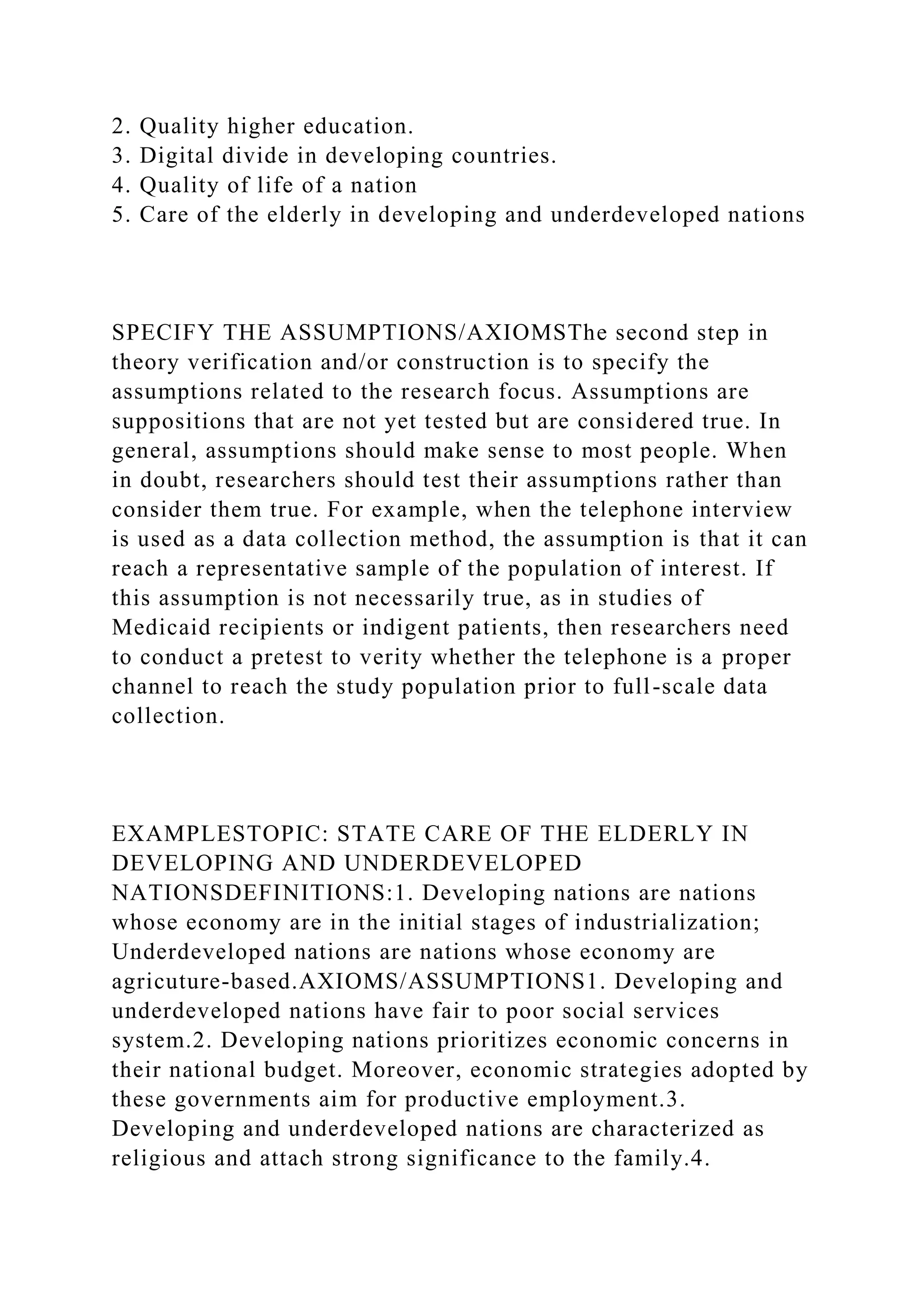 2. Quality higher education.
3. Digital divide in developing countries.
4. Quality of life of a nation
5. Care of the elderly in developing and underdeveloped nations
SPECIFY THE ASSUMPTIONS/AXIOMSThe second step in
theory verification and/or construction is to specify the
assumptions related to the research focus. Assumptions are
suppositions that are not yet tested but are considered true. In
general, assumptions should make sense to most people. When
in doubt, researchers should test their assumptions rather than
consider them true. For example, when the telephone interview
is used as a data collection method, the assumption is that it can
reach a representative sample of the population of interest. If
this assumption is not necessarily true, as in studies of
Medicaid recipients or indigent patients, then researchers need
to conduct a pretest to verity whether the telephone is a proper
channel to reach the study population prior to full-scale data
collection.
EXAMPLESTOPIC: STATE CARE OF THE ELDERLY IN
DEVELOPING AND UNDERDEVELOPED
NATIONSDEFINITIONS:1. Developing nations are nations
whose economy are in the initial stages of industrialization;
Underdeveloped nations are nations whose economy are
agricuture-based.AXIOMS/ASSUMPTIONS1. Developing and
underdeveloped nations have fair to poor social services
system.2. Developing nations prioritizes economic concerns in
their national budget. Moreover, economic strategies adopted by
these governments aim for productive employment.3.
Developing and underdeveloped nations are characterized as
religious and attach strong significance to the family.4.
 