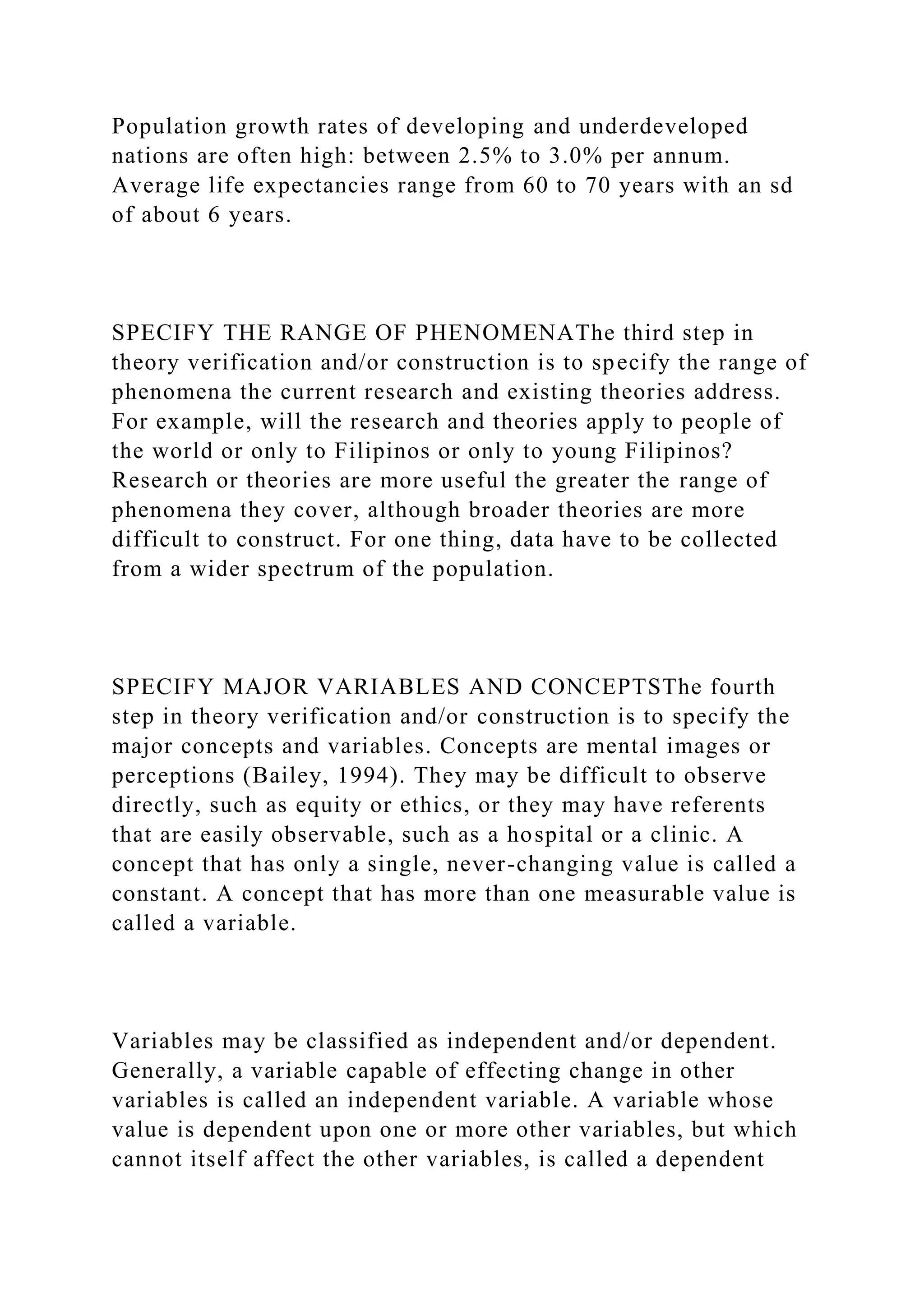 Population growth rates of developing and underdeveloped
nations are often high: between 2.5% to 3.0% per annum.
Average life expectancies range from 60 to 70 years with an sd
of about 6 years.
SPECIFY THE RANGE OF PHENOMENAThe third step in
theory verification and/or construction is to specify the range of
phenomena the current research and existing theories address.
For example, will the research and theories apply to people of
the world or only to Filipinos or only to young Filipinos?
Research or theories are more useful the greater the range of
phenomena they cover, although broader theories are more
difficult to construct. For one thing, data have to be collected
from a wider spectrum of the population.
SPECIFY MAJOR VARIABLES AND CONCEPTSThe fourth
step in theory verification and/or construction is to specify the
major concepts and variables. Concepts are mental images or
perceptions (Bailey, 1994). They may be difficult to observe
directly, such as equity or ethics, or they may have referents
that are easily observable, such as a hospital or a clinic. A
concept that has only a single, never-changing value is called a
constant. A concept that has more than one measurable value is
called a variable.
Variables may be classified as independent and/or dependent.
Generally, a variable capable of effecting change in other
variables is called an independent variable. A variable whose
value is dependent upon one or more other variables, but which
cannot itself affect the other variables, is called a dependent
 