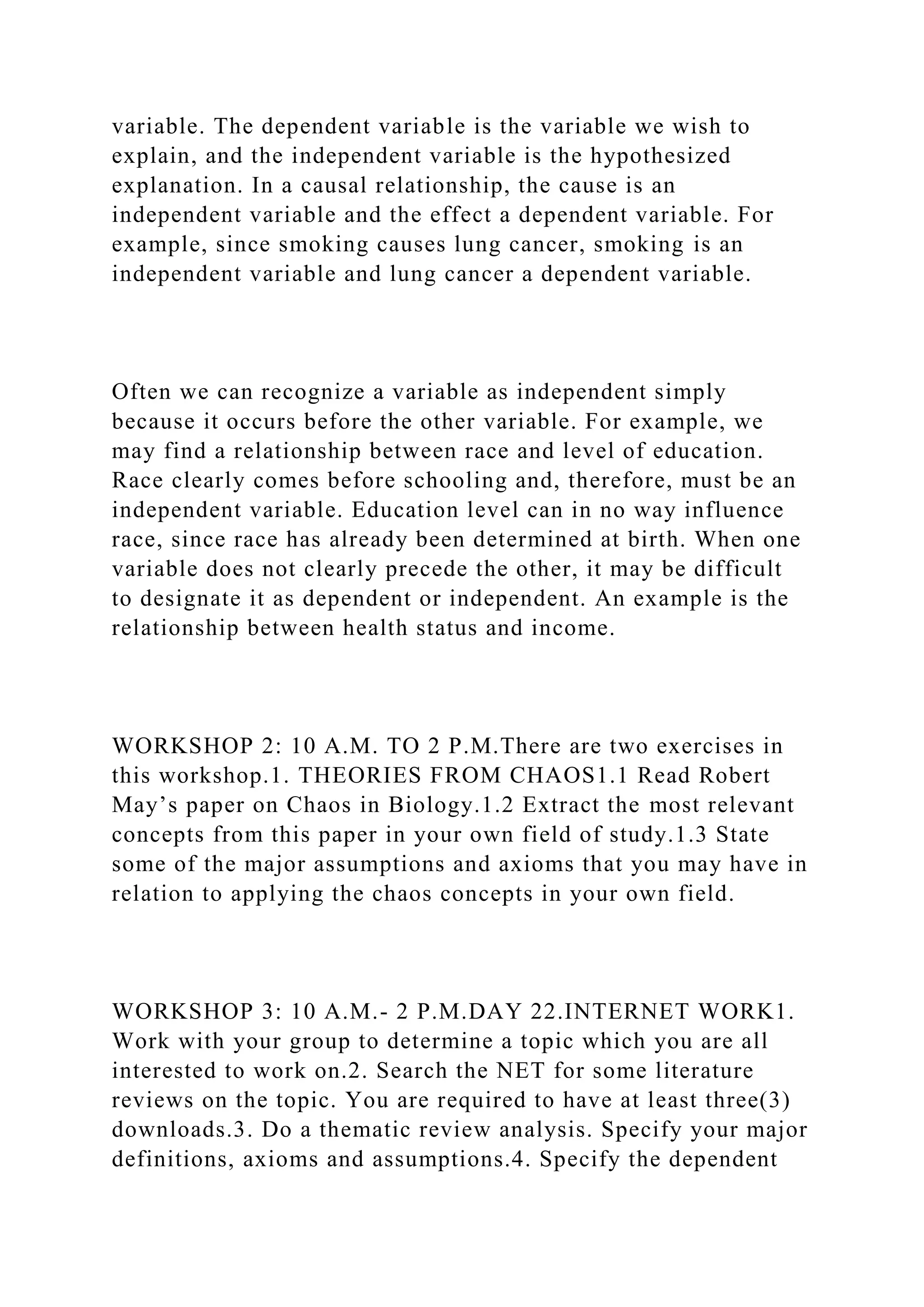 variable. The dependent variable is the variable we wish to
explain, and the independent variable is the hypothesized
explanation. In a causal relationship, the cause is an
independent variable and the effect a dependent variable. For
example, since smoking causes lung cancer, smoking is an
independent variable and lung cancer a dependent variable.
Often we can recognize a variable as independent simply
because it occurs before the other variable. For example, we
may find a relationship between race and level of education.
Race clearly comes before schooling and, therefore, must be an
independent variable. Education level can in no way influence
race, since race has already been determined at birth. When one
variable does not clearly precede the other, it may be difficult
to designate it as dependent or independent. An example is the
relationship between health status and income.
WORKSHOP 2: 10 A.M. TO 2 P.M.There are two exercises in
this workshop.1. THEORIES FROM CHAOS1.1 Read Robert
May’s paper on Chaos in Biology.1.2 Extract the most relevant
concepts from this paper in your own field of study.1.3 State
some of the major assumptions and axioms that you may have in
relation to applying the chaos concepts in your own field.
WORKSHOP 3: 10 A.M.- 2 P.M.DAY 22.INTERNET WORK1.
Work with your group to determine a topic which you are all
interested to work on.2. Search the NET for some literature
reviews on the topic. You are required to have at least three(3)
downloads.3. Do a thematic review analysis. Specify your major
definitions, axioms and assumptions.4. Specify the dependent
 