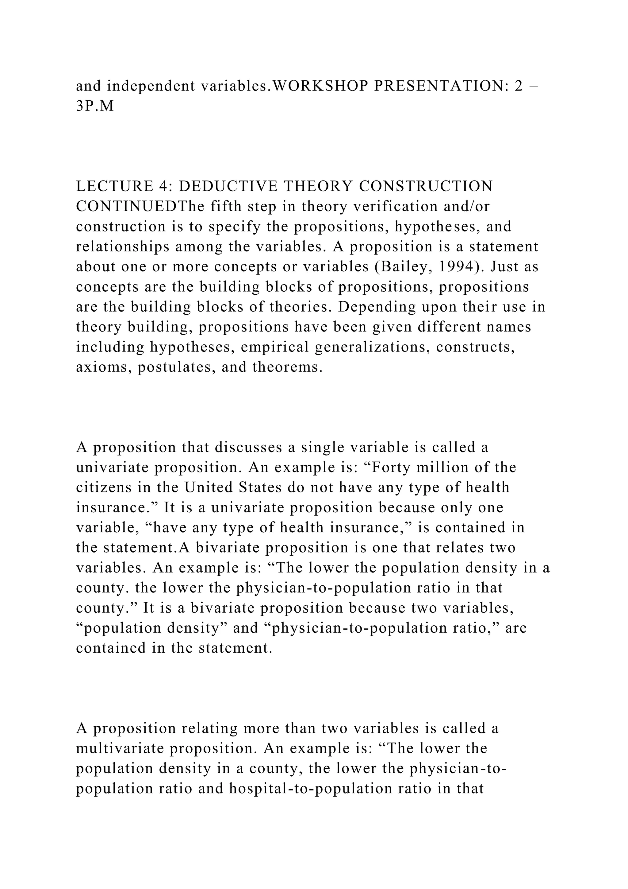 and independent variables.WORKSHOP PRESENTATION: 2 –
3P.M
LECTURE 4: DEDUCTIVE THEORY CONSTRUCTION
CONTINUEDThe fifth step in theory verification and/or
construction is to specify the propositions, hypotheses, and
relationships among the variables. A proposition is a statement
about one or more concepts or variables (Bailey, 1994). Just as
concepts are the building blocks of propositions, propositions
are the building blocks of theories. Depending upon their use in
theory building, propositions have been given different names
including hypotheses, empirical generalizations, constructs,
axioms, postulates, and theorems.
A proposition that discusses a single variable is called a
univariate proposition. An example is: “Forty million of the
citizens in the United States do not have any type of health
insurance.” It is a univariate proposition because only one
variable, “have any type of health insurance,” is contained in
the statement.A bivariate proposition is one that relates two
variables. An example is: “The lower the population density in a
county. the lower the physician-to-population ratio in that
county.” It is a bivariate proposition because two variables,
“population density” and “physician-to-population ratio,” are
contained in the statement.
A proposition relating more than two variables is called a
multivariate proposition. An example is: “The lower the
population density in a county, the lower the physician-to-
population ratio and hospital-to-population ratio in that
 