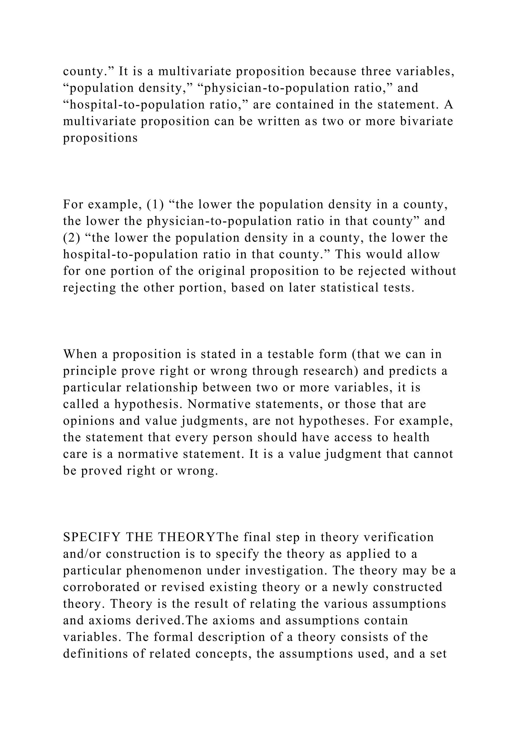 county.” It is a multivariate proposition because three variables,
“population density,” “physician-to-population ratio,” and
“hospital-to-population ratio,” are contained in the statement. A
multivariate proposition can be written as two or more bivariate
propositions
For example, (1) “the lower the population density in a county,
the lower the physician-to-population ratio in that county” and
(2) “the lower the population density in a county, the lower the
hospital-to-population ratio in that county.” This would allow
for one portion of the original proposition to be rejected without
rejecting the other portion, based on later statistical tests.
When a proposition is stated in a testable form (that we can in
principle prove right or wrong through research) and predicts a
particular relationship between two or more variables, it is
called a hypothesis. Normative statements, or those that are
opinions and value judgments, are not hypotheses. For example,
the statement that every person should have access to health
care is a normative statement. It is a value judgment that cannot
be proved right or wrong.
SPECIFY THE THEORYThe final step in theory verification
and/or construction is to specify the theory as applied to a
particular phenomenon under investigation. The theory may be a
corroborated or revised existing theory or a newly constructed
theory. Theory is the result of relating the various assumptions
and axioms derived.The axioms and assumptions contain
variables. The formal description of a theory consists of the
definitions of related concepts, the assumptions used, and a set
 