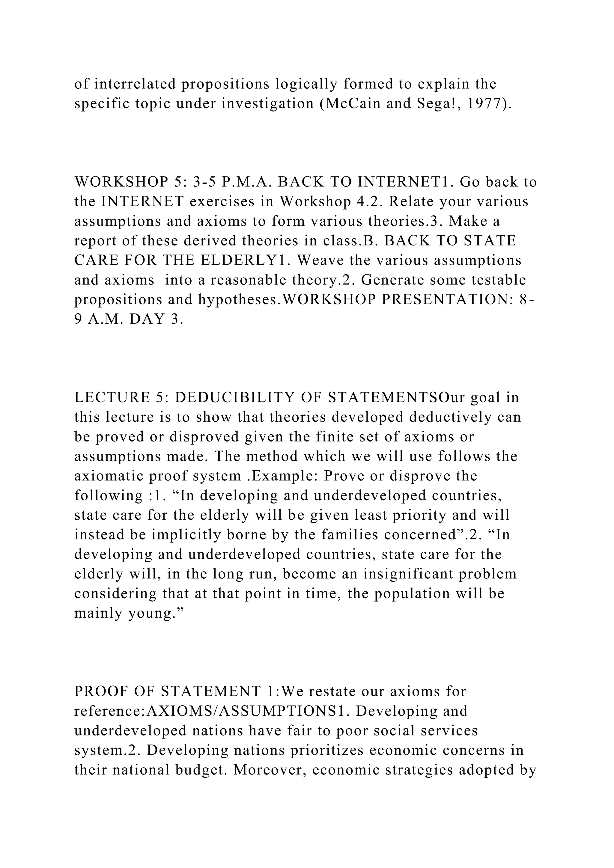 of interrelated propositions logically formed to explain the
specific topic under investigation (McCain and Sega!, 1977).
WORKSHOP 5: 3-5 P.M.A. BACK TO INTERNET1. Go back to
the INTERNET exercises in Workshop 4.2. Relate your various
assumptions and axioms to form various theories.3. Make a
report of these derived theories in class.B. BACK TO STATE
CARE FOR THE ELDERLY1. Weave the various assumptions
and axioms into a reasonable theory.2. Generate some testable
propositions and hypotheses.WORKSHOP PRESENTATION: 8-
9 A.M. DAY 3.
LECTURE 5: DEDUCIBILITY OF STATEMENTSOur goal in
this lecture is to show that theories developed deductively can
be proved or disproved given the finite set of axioms or
assumptions made. The method which we will use follows the
axiomatic proof system .Example: Prove or disprove the
following :1. “In developing and underdeveloped countries,
state care for the elderly will be given least priority and will
instead be implicitly borne by the families concerned”.2. “In
developing and underdeveloped countries, state care for the
elderly will, in the long run, become an insignificant problem
considering that at that point in time, the population will be
mainly young.”
PROOF OF STATEMENT 1:We restate our axioms for
reference:AXIOMS/ASSUMPTIONS1. Developing and
underdeveloped nations have fair to poor social services
system.2. Developing nations prioritizes economic concerns in
their national budget. Moreover, economic strategies adopted by
 