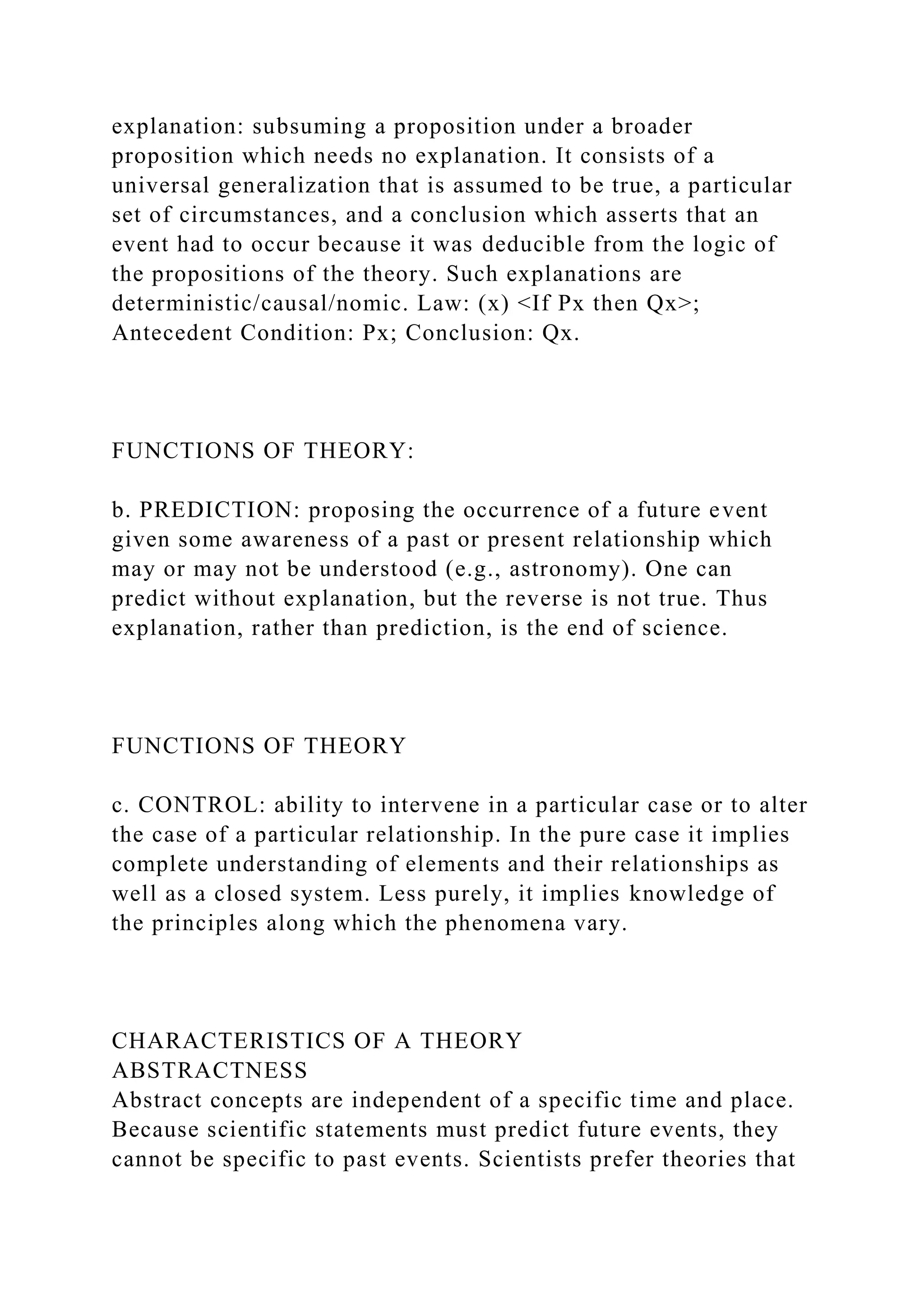 explanation: subsuming a proposition under a broader
proposition which needs no explanation. It consists of a
universal generalization that is assumed to be true, a particular
set of circumstances, and a conclusion which asserts that an
event had to occur because it was deducible from the logic of
the propositions of the theory. Such explanations are
deterministic/causal/nomic. Law: (x) <If Px then Qx>;
Antecedent Condition: Px; Conclusion: Qx.
FUNCTIONS OF THEORY:
b. PREDICTION: proposing the occurrence of a future event
given some awareness of a past or present relationship which
may or may not be understood (e.g., astronomy). One can
predict without explanation, but the reverse is not true. Thus
explanation, rather than prediction, is the end of science.
FUNCTIONS OF THEORY
c. CONTROL: ability to intervene in a particular case or to alter
the case of a particular relationship. In the pure case it implies
complete understanding of elements and their relationships as
well as a closed system. Less purely, it implies knowledge of
the principles along which the phenomena vary.
CHARACTERISTICS OF A THEORY
ABSTRACTNESS
Abstract concepts are independent of a specific time and place.
Because scientific statements must predict future events, they
cannot be specific to past events. Scientists prefer theories that
 