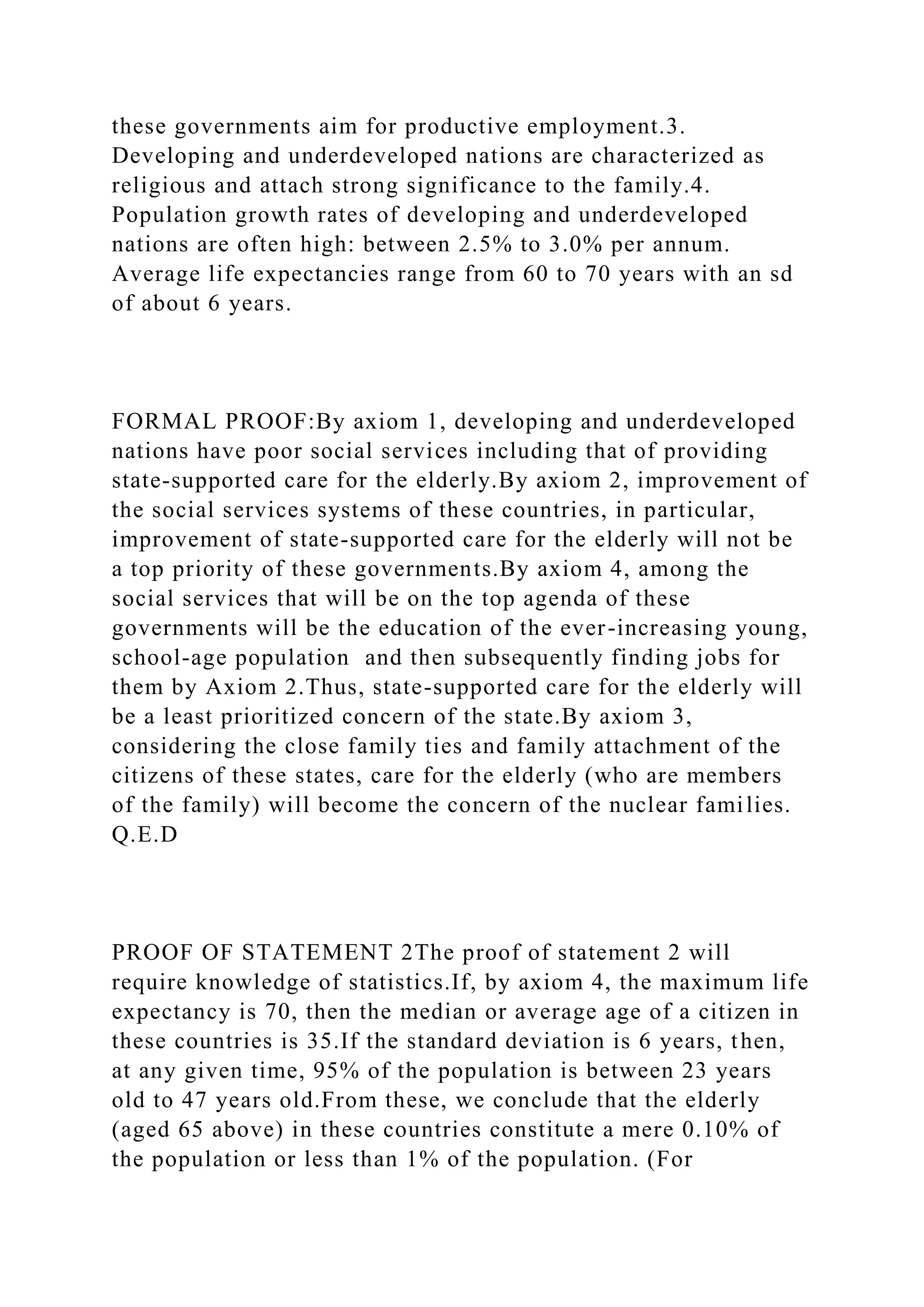 these governments aim for productive employment.3.
Developing and underdeveloped nations are characterized as
religious and attach strong significance to the family.4.
Population growth rates of developing and underdeveloped
nations are often high: between 2.5% to 3.0% per annum.
Average life expectancies range from 60 to 70 years with an sd
of about 6 years.
FORMAL PROOF:By axiom 1, developing and underdeveloped
nations have poor social services including that of providing
state-supported care for the elderly.By axiom 2, improvement of
the social services systems of these countries, in particular,
improvement of state-supported care for the elderly will not be
a top priority of these governments.By axiom 4, among the
social services that will be on the top agenda of these
governments will be the education of the ever-increasing young,
school-age population and then subsequently finding jobs for
them by Axiom 2.Thus, state-supported care for the elderly will
be a least prioritized concern of the state.By axiom 3,
considering the close family ties and family attachment of the
citizens of these states, care for the elderly (who are members
of the family) will become the concern of the nuclear families.
Q.E.D
PROOF OF STATEMENT 2The proof of statement 2 will
require knowledge of statistics.If, by axiom 4, the maximum life
expectancy is 70, then the median or average age of a citizen in
these countries is 35.If the standard deviation is 6 years, then,
at any given time, 95% of the population is between 23 years
old to 47 years old.From these, we conclude that the elderly
(aged 65 above) in these countries constitute a mere 0.10% of
the population or less than 1% of the population. (For
 