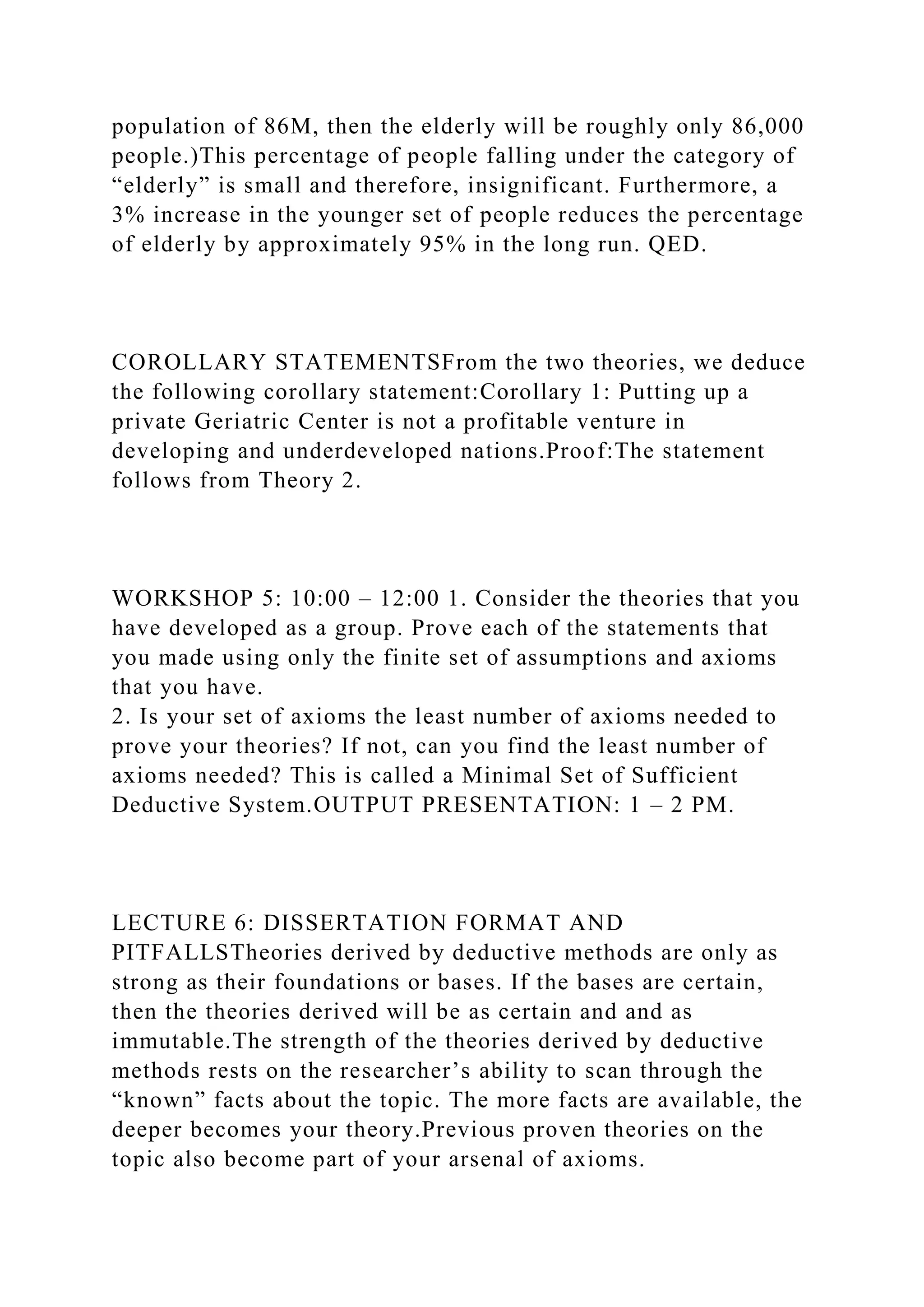 population of 86M, then the elderly will be roughly only 86,000
people.)This percentage of people falling under the category of
“elderly” is small and therefore, insignificant. Furthermore, a
3% increase in the younger set of people reduces the percentage
of elderly by approximately 95% in the long run. QED.
COROLLARY STATEMENTSFrom the two theories, we deduce
the following corollary statement:Corollary 1: Putting up a
private Geriatric Center is not a profitable venture in
developing and underdeveloped nations.Proof:The statement
follows from Theory 2.
WORKSHOP 5: 10:00 – 12:00 1. Consider the theories that you
have developed as a group. Prove each of the statements that
you made using only the finite set of assumptions and axioms
that you have.
2. Is your set of axioms the least number of axioms needed to
prove your theories? If not, can you find the least number of
axioms needed? This is called a Minimal Set of Sufficient
Deductive System.OUTPUT PRESENTATION: 1 – 2 PM.
LECTURE 6: DISSERTATION FORMAT AND
PITFALLSTheories derived by deductive methods are only as
strong as their foundations or bases. If the bases are certain,
then the theories derived will be as certain and and as
immutable.The strength of the theories derived by deductive
methods rests on the researcher’s ability to scan through the
“known” facts about the topic. The more facts are available, the
deeper becomes your theory.Previous proven theories on the
topic also become part of your arsenal of axioms.
 