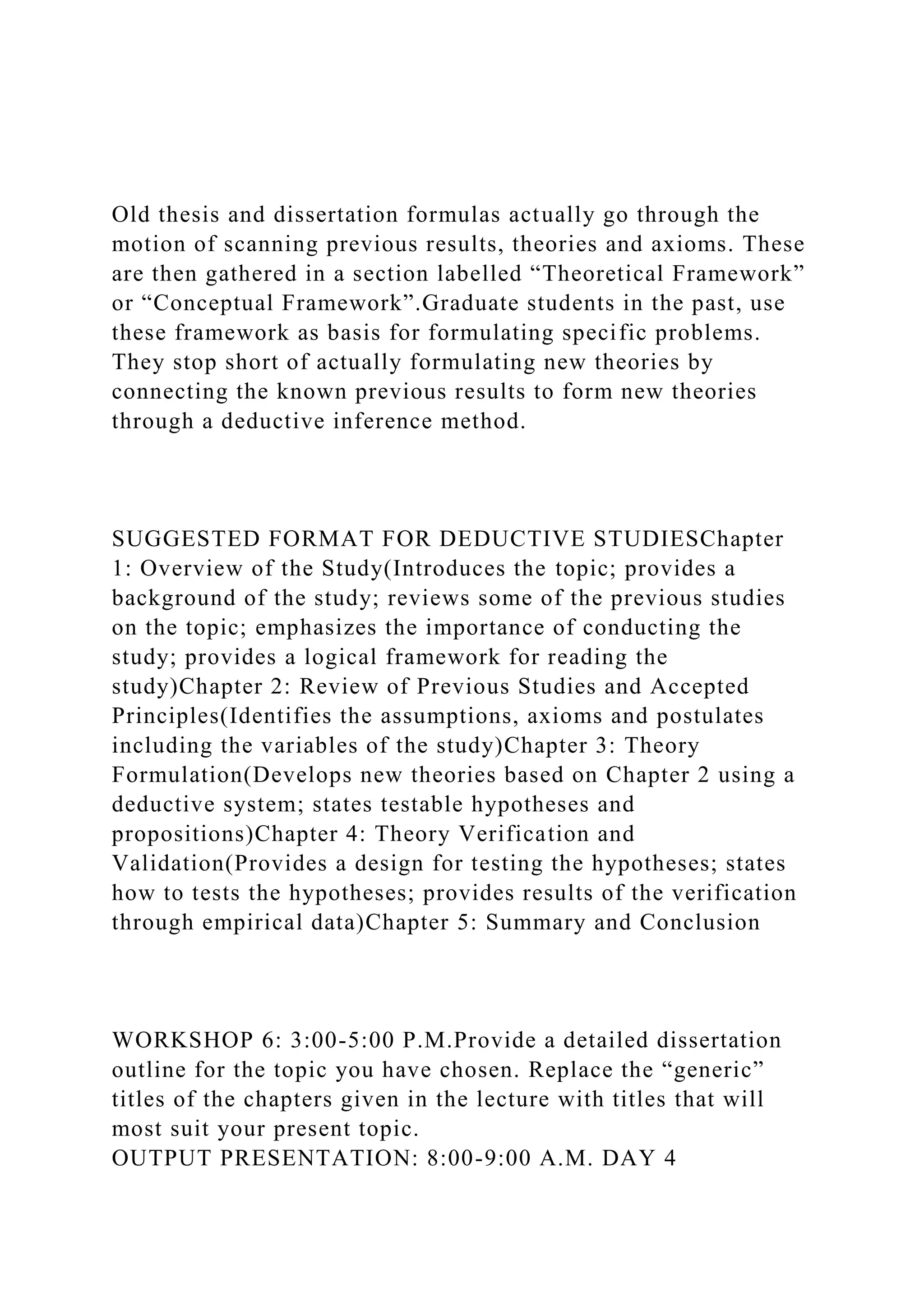 Old thesis and dissertation formulas actually go through the
motion of scanning previous results, theories and axioms. These
are then gathered in a section labelled “Theoretical Framework”
or “Conceptual Framework”.Graduate students in the past, use
these framework as basis for formulating specific problems.
They stop short of actually formulating new theories by
connecting the known previous results to form new theories
through a deductive inference method.
SUGGESTED FORMAT FOR DEDUCTIVE STUDIESChapter
1: Overview of the Study(Introduces the topic; provides a
background of the study; reviews some of the previous studies
on the topic; emphasizes the importance of conducting the
study; provides a logical framework for reading the
study)Chapter 2: Review of Previous Studies and Accepted
Principles(Identifies the assumptions, axioms and postulates
including the variables of the study)Chapter 3: Theory
Formulation(Develops new theories based on Chapter 2 using a
deductive system; states testable hypotheses and
propositions)Chapter 4: Theory Verification and
Validation(Provides a design for testing the hypotheses; states
how to tests the hypotheses; provides results of the verification
through empirical data)Chapter 5: Summary and Conclusion
WORKSHOP 6: 3:00-5:00 P.M.Provide a detailed dissertation
outline for the topic you have chosen. Replace the “generic”
titles of the chapters given in the lecture with titles that will
most suit your present topic.
OUTPUT PRESENTATION: 8:00-9:00 A.M. DAY 4
 