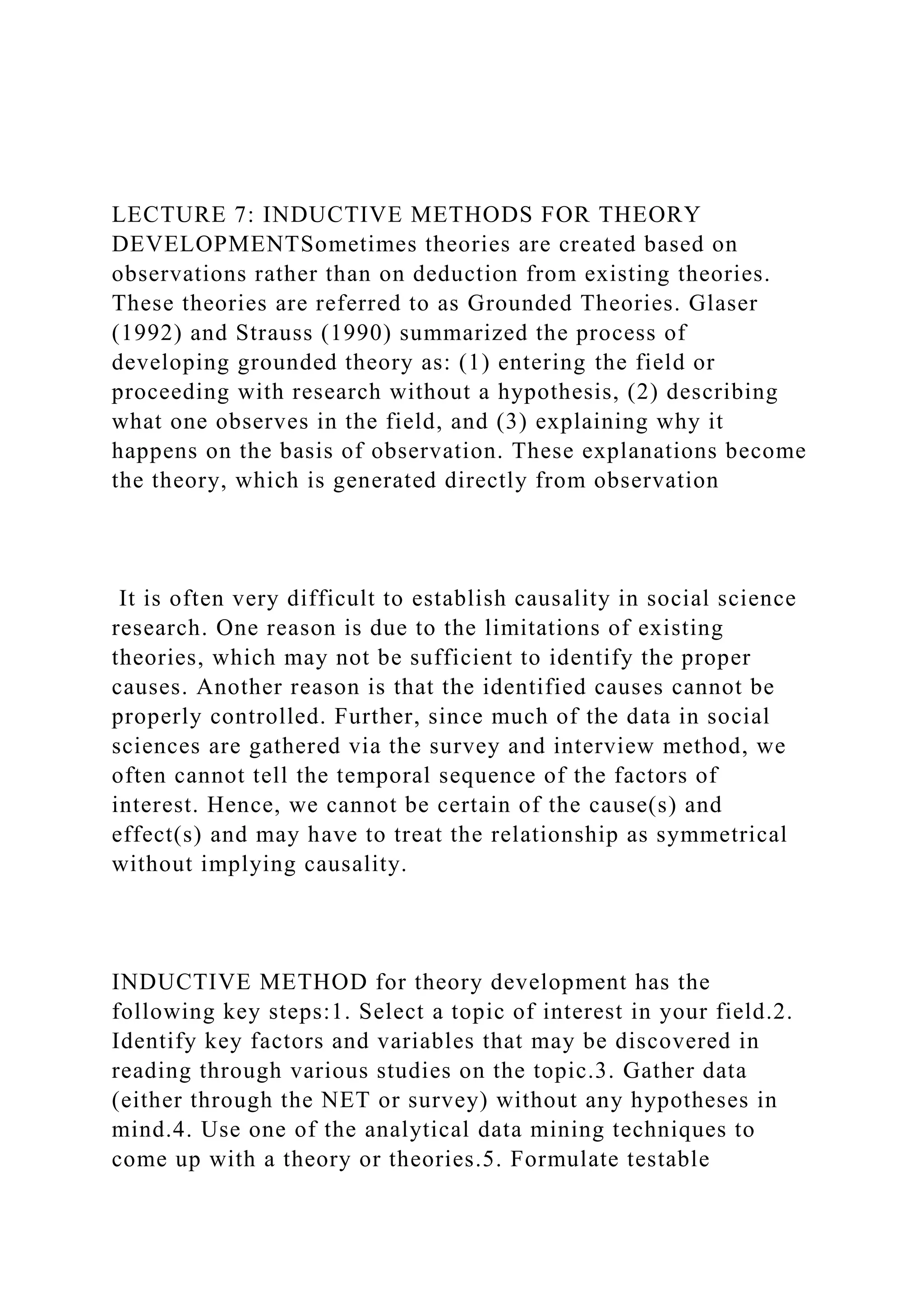 LECTURE 7: INDUCTIVE METHODS FOR THEORY
DEVELOPMENTSometimes theories are created based on
observations rather than on deduction from existing theories.
These theories are referred to as Grounded Theories. Glaser
(1992) and Strauss (1990) summarized the process of
developing grounded theory as: (1) entering the field or
proceeding with research without a hypothesis, (2) describing
what one observes in the field, and (3) explaining why it
happens on the basis of observation. These explanations become
the theory, which is generated directly from observation
It is often very difficult to establish causality in social science
research. One reason is due to the limitations of existing
theories, which may not be sufficient to identify the proper
causes. Another reason is that the identified causes cannot be
properly controlled. Further, since much of the data in social
sciences are gathered via the survey and interview method, we
often cannot tell the temporal sequence of the factors of
interest. Hence, we cannot be certain of the cause(s) and
effect(s) and may have to treat the relationship as symmetrical
without implying causality.
INDUCTIVE METHOD for theory development has the
following key steps:1. Select a topic of interest in your field.2.
Identify key factors and variables that may be discovered in
reading through various studies on the topic.3. Gather data
(either through the NET or survey) without any hypotheses in
mind.4. Use one of the analytical data mining techniques to
come up with a theory or theories.5. Formulate testable
 