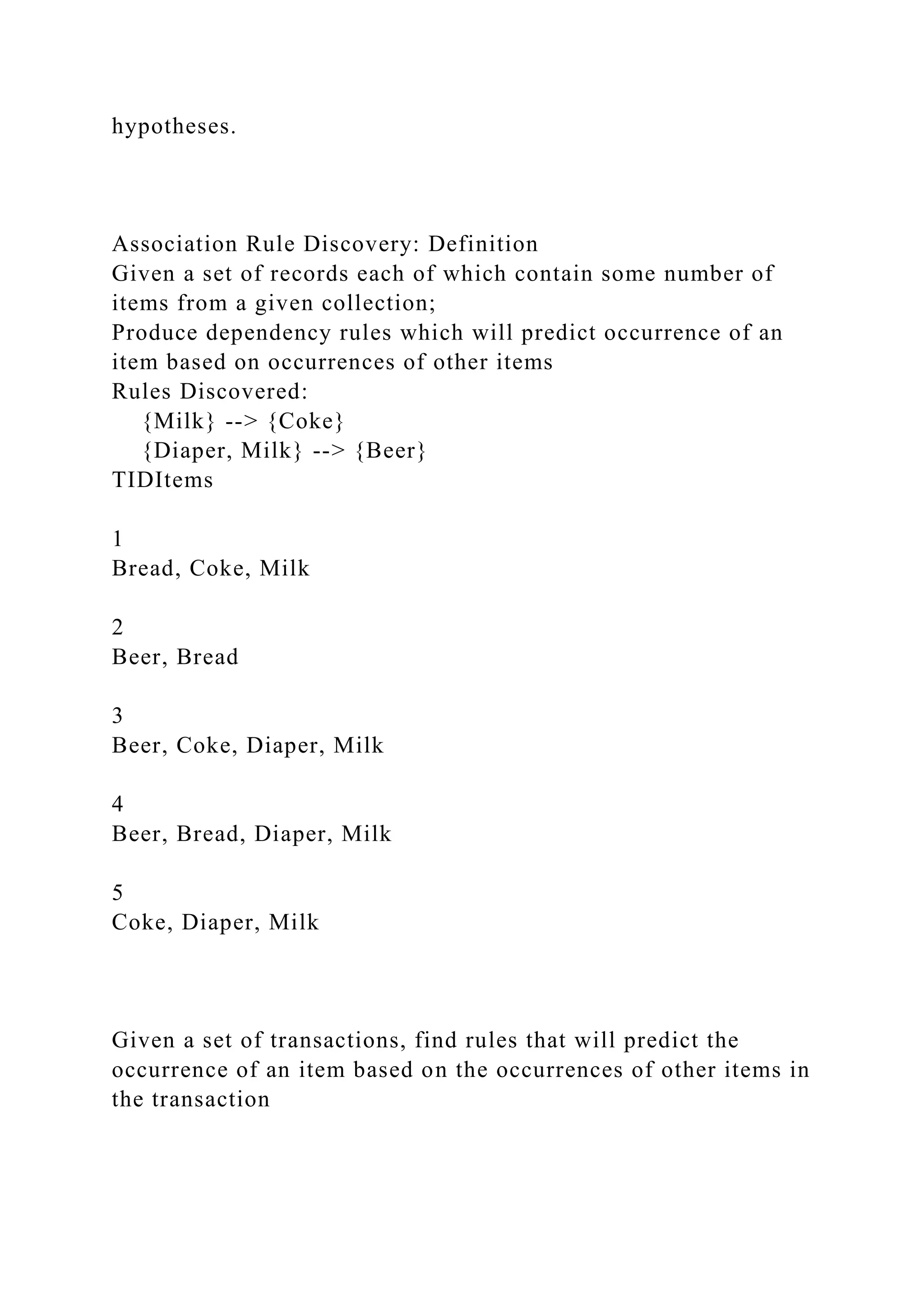 hypotheses.
Association Rule Discovery: Definition
Given a set of records each of which contain some number of
items from a given collection;
Produce dependency rules which will predict occurrence of an
item based on occurrences of other items
Rules Discovered:
{Milk} --> {Coke}
{Diaper, Milk} --> {Beer}
TIDItems
1
Bread, Coke, Milk
2
Beer, Bread
3
Beer, Coke, Diaper, Milk
4
Beer, Bread, Diaper, Milk
5
Coke, Diaper, Milk
Given a set of transactions, find rules that will predict the
occurrence of an item based on the occurrences of other items in
the transaction
 