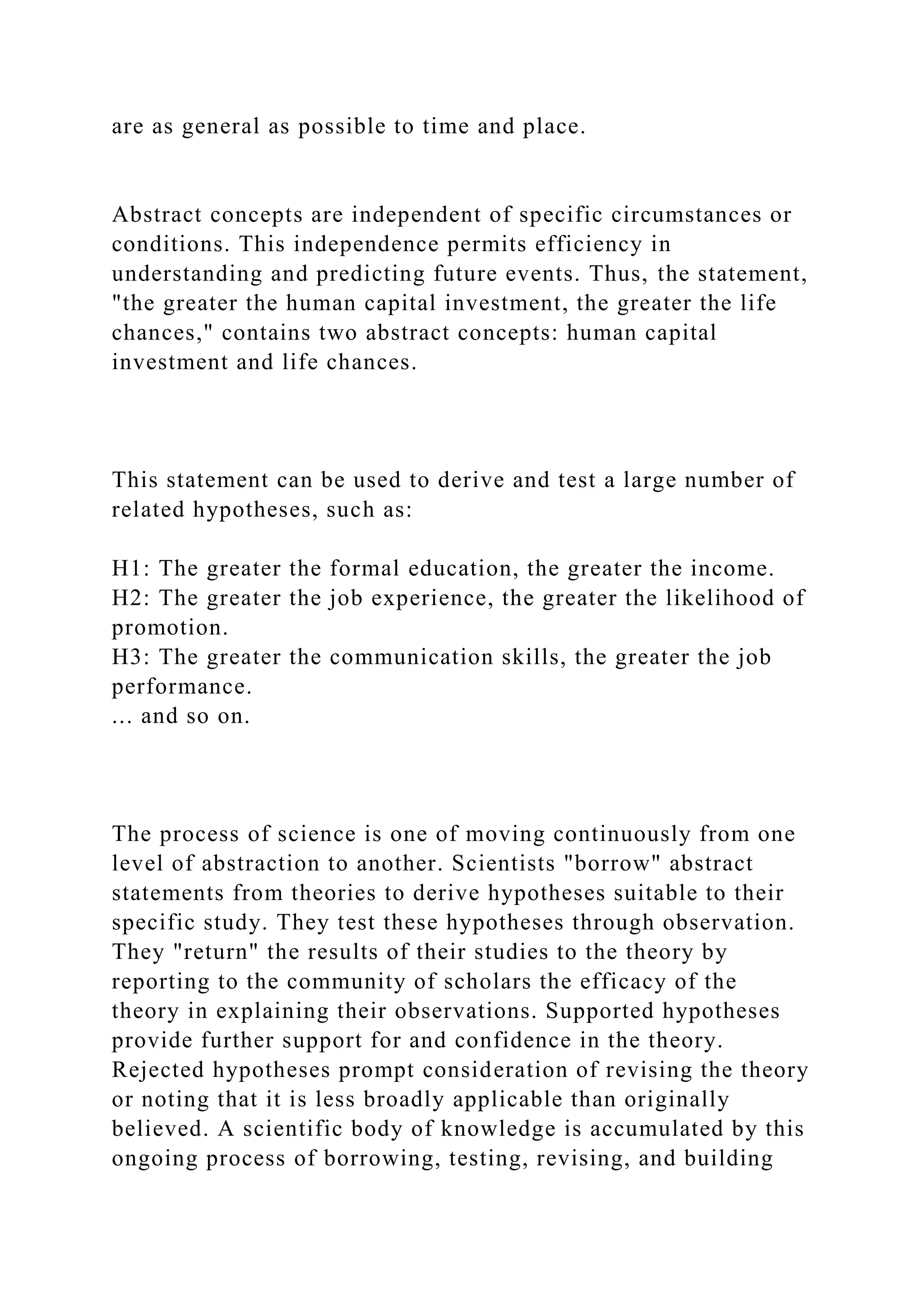 are as general as possible to time and place.
Abstract concepts are independent of specific circumstances or
conditions. This independence permits efficiency in
understanding and predicting future events. Thus, the statement,
"the greater the human capital investment, the greater the life
chances," contains two abstract concepts: human capital
investment and life chances.
This statement can be used to derive and test a large number of
related hypotheses, such as:
H1: The greater the formal education, the greater the income.
H2: The greater the job experience, the greater the likelihood of
promotion.
H3: The greater the communication skills, the greater the job
performance.
... and so on.
The process of science is one of moving continuously from one
level of abstraction to another. Scientists "borrow" abstract
statements from theories to derive hypotheses suitable to their
specific study. They test these hypotheses through observation.
They "return" the results of their studies to the theory by
reporting to the community of scholars the efficacy of the
theory in explaining their observations. Supported hypotheses
provide further support for and confidence in the theory.
Rejected hypotheses prompt consideration of revising the theory
or noting that it is less broadly applicable than originally
believed. A scientific body of knowledge is accumulated by this
ongoing process of borrowing, testing, revising, and building
 