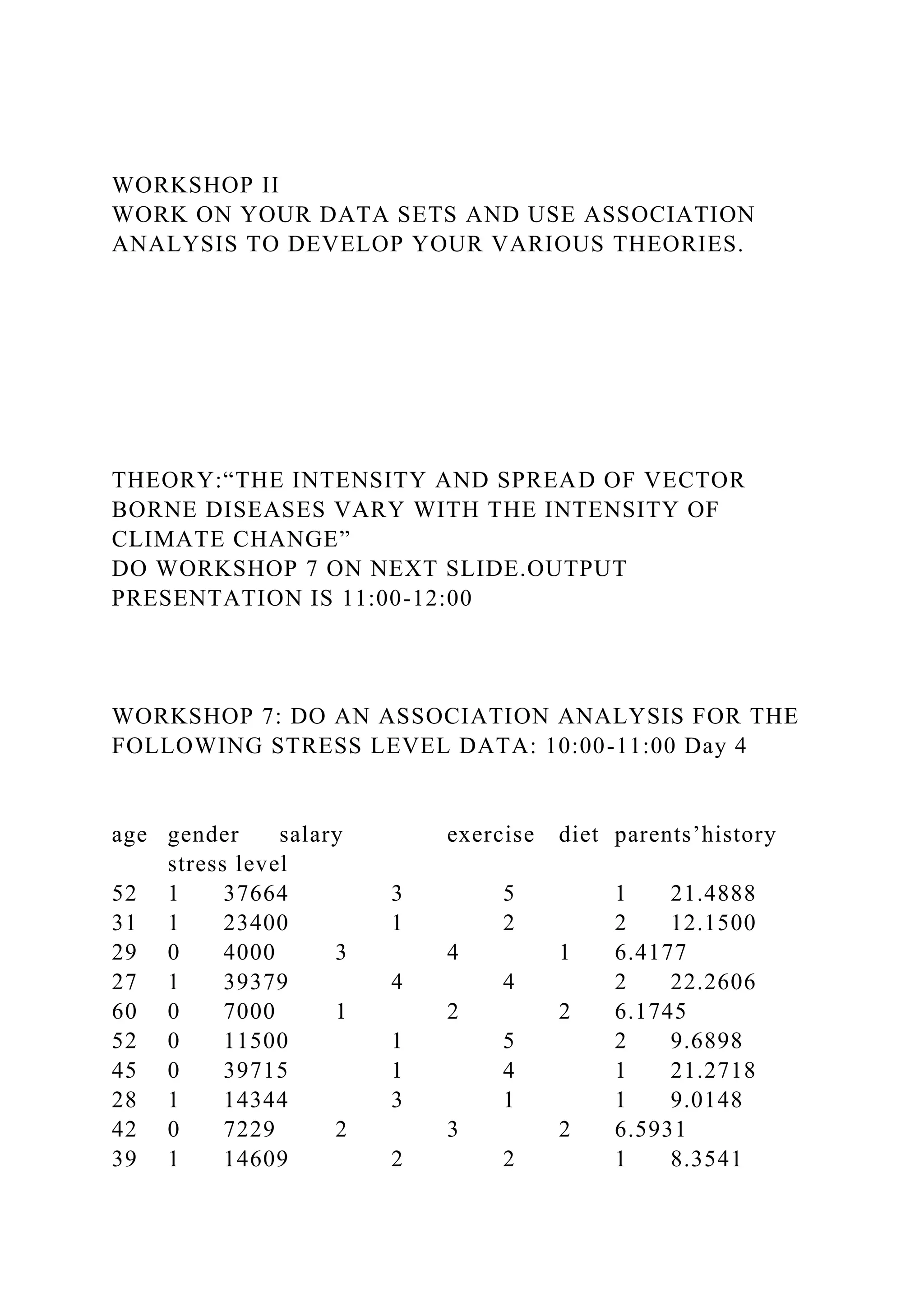 WORKSHOP II
WORK ON YOUR DATA SETS AND USE ASSOCIATION
ANALYSIS TO DEVELOP YOUR VARIOUS THEORIES.
THEORY:“THE INTENSITY AND SPREAD OF VECTOR
BORNE DISEASES VARY WITH THE INTENSITY OF
CLIMATE CHANGE”
DO WORKSHOP 7 ON NEXT SLIDE.OUTPUT
PRESENTATION IS 11:00-12:00
WORKSHOP 7: DO AN ASSOCIATION ANALYSIS FOR THE
FOLLOWING STRESS LEVEL DATA: 10:00-11:00 Day 4
age gender salary exercise diet parents’history
stress level
52 1 37664 3 5 1 21.4888
31 1 23400 1 2 2 12.1500
29 0 4000 3 4 1 6.4177
27 1 39379 4 4 2 22.2606
60 0 7000 1 2 2 6.1745
52 0 11500 1 5 2 9.6898
45 0 39715 1 4 1 21.2718
28 1 14344 3 1 1 9.0148
42 0 7229 2 3 2 6.5931
39 1 14609 2 2 1 8.3541
 