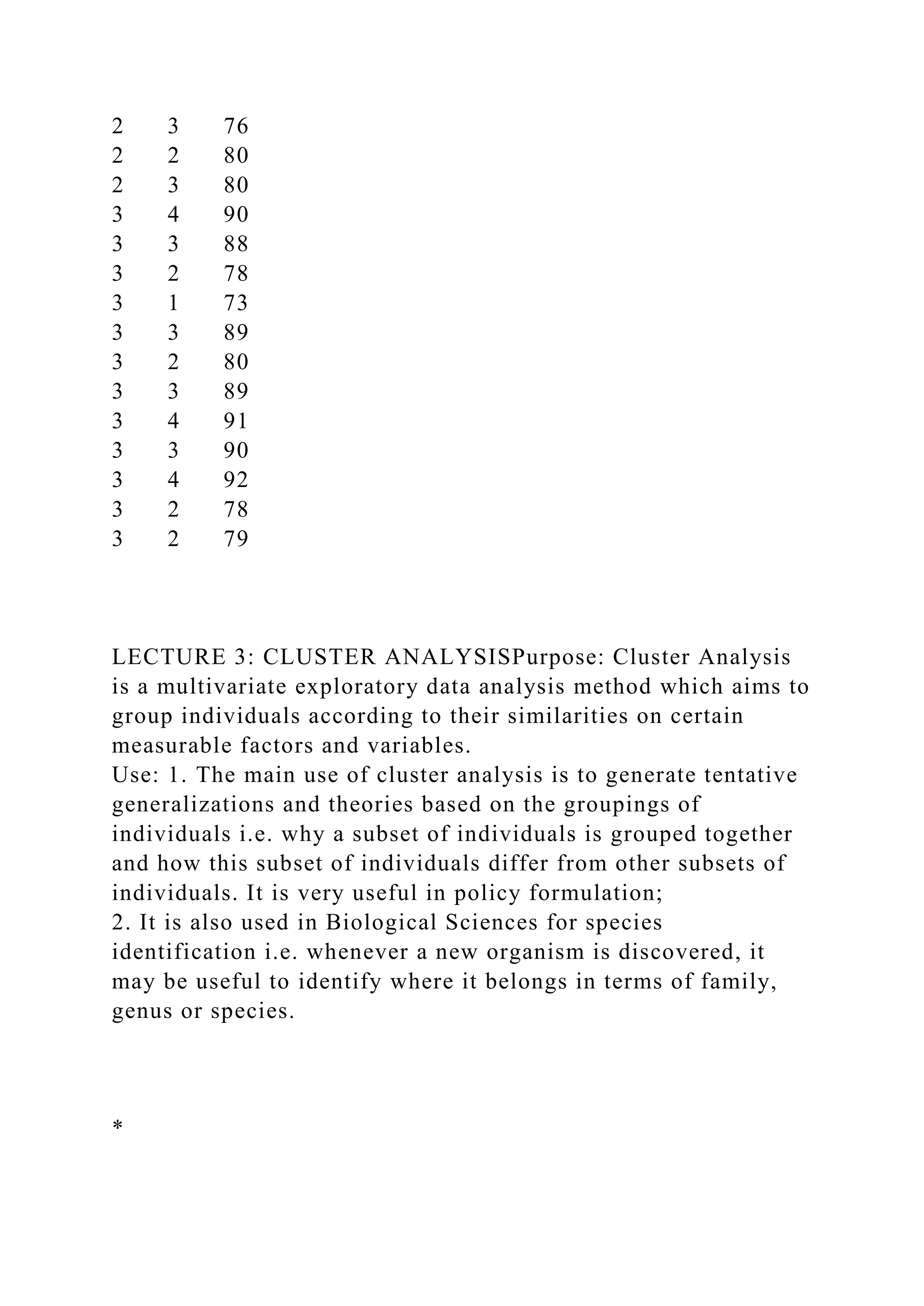 2 3 76
2 2 80
2 3 80
3 4 90
3 3 88
3 2 78
3 1 73
3 3 89
3 2 80
3 3 89
3 4 91
3 3 90
3 4 92
3 2 78
3 2 79
LECTURE 3: CLUSTER ANALYSISPurpose: Cluster Analysis
is a multivariate exploratory data analysis method which aims to
group individuals according to their similarities on certain
measurable factors and variables.
Use: 1. The main use of cluster analysis is to generate tentative
generalizations and theories based on the groupings of
individuals i.e. why a subset of individuals is grouped together
and how this subset of individuals differ from other subsets of
individuals. It is very useful in policy formulation;
2. It is also used in Biological Sciences for species
identification i.e. whenever a new organism is discovered, it
may be useful to identify where it belongs in terms of family,
genus or species.
*
 