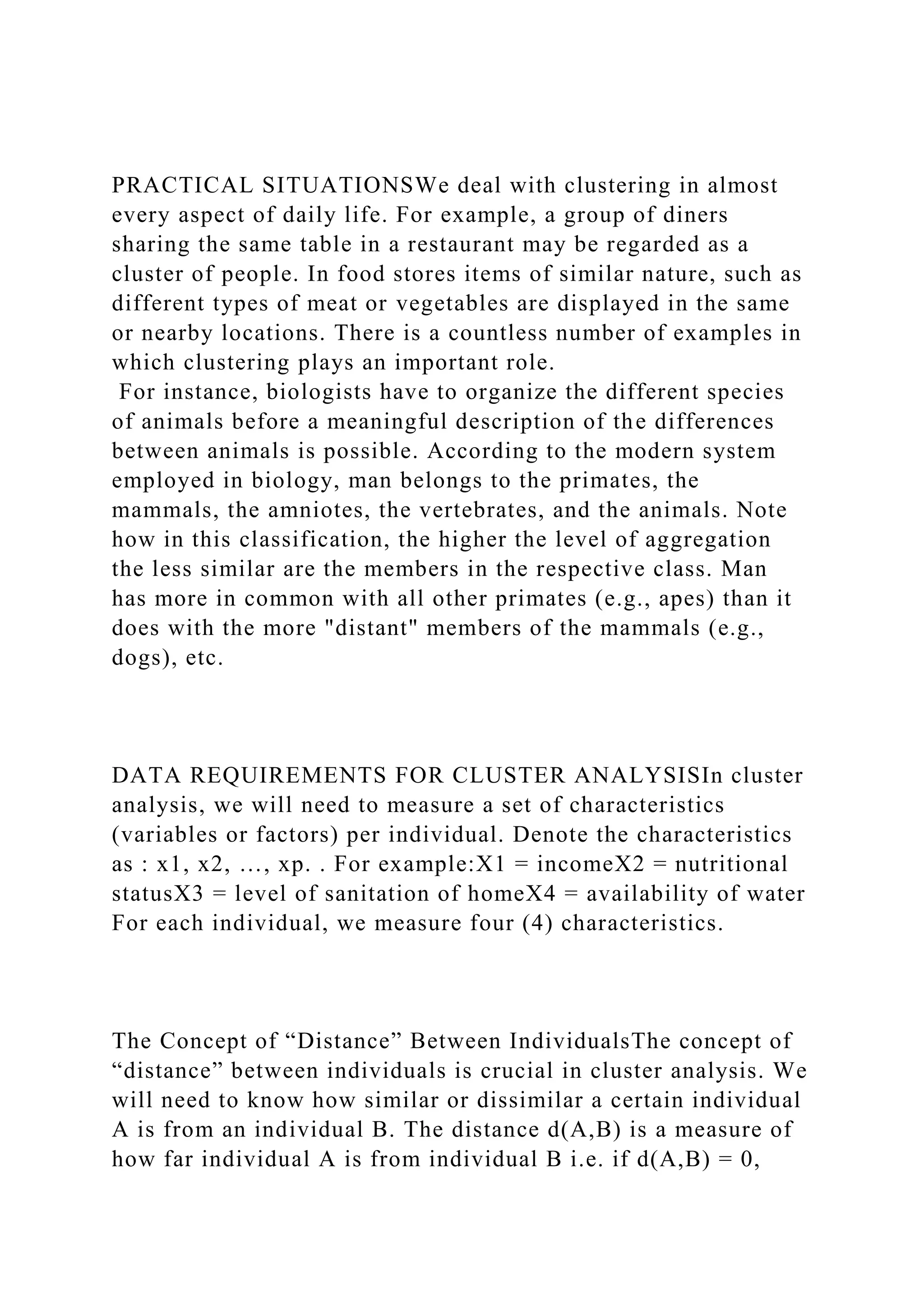 PRACTICAL SITUATIONSWe deal with clustering in almost
every aspect of daily life. For example, a group of diners
sharing the same table in a restaurant may be regarded as a
cluster of people. In food stores items of similar nature, such as
different types of meat or vegetables are displayed in the same
or nearby locations. There is a countless number of examples in
which clustering plays an important role.
For instance, biologists have to organize the different species
of animals before a meaningful description of the differences
between animals is possible. According to the modern system
employed in biology, man belongs to the primates, the
mammals, the amniotes, the vertebrates, and the animals. Note
how in this classification, the higher the level of aggregation
the less similar are the members in the respective class. Man
has more in common with all other primates (e.g., apes) than it
does with the more "distant" members of the mammals (e.g.,
dogs), etc.
DATA REQUIREMENTS FOR CLUSTER ANALYSISIn cluster
analysis, we will need to measure a set of characteristics
(variables or factors) per individual. Denote the characteristics
as : x1, x2, …, xp. . For example:X1 = incomeX2 = nutritional
statusX3 = level of sanitation of homeX4 = availability of water
For each individual, we measure four (4) characteristics.
The Concept of “Distance” Between IndividualsThe concept of
“distance” between individuals is crucial in cluster analysis. We
will need to know how similar or dissimilar a certain individual
A is from an individual B. The distance d(A,B) is a measure of
how far individual A is from individual B i.e. if d(A,B) = 0,
 